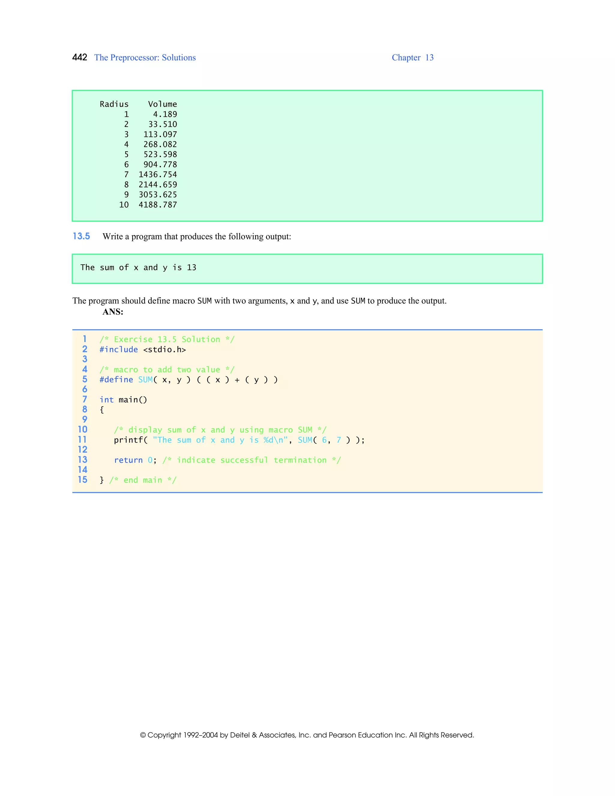 442 The Preprocessor: Solutions Chapter 13
© Copyright 1992–2004 by Deitel & Associates, Inc. and Pearson Education Inc. All Rights Reserved.
13.5 Write a program that produces the following output:
The program should define macro SUM with two arguments, x and y, and use SUM to produce the output.
ANS:
Radius Volume
1 4.189
2 33.510
3 113.097
4 268.082
5 523.598
6 904.778
7 1436.754
8 2144.659
9 3053.625
10 4188.787
The sum of x and y is 13
1 /* Exercise 13.5 Solution */
2 #include <stdio.h>
3
4 /* macro to add two value */
5 #define SUM( x, y ) ( ( x ) + ( y ) )
6
7 int main()
8 {
9
10 /* display sum of x and y using macro SUM */
11 printf( "The sum of x and y is %dn", SUM( 6, 7 ) );
12
13 return 0; /* indicate successful termination */
14
15 } /* end main */
 