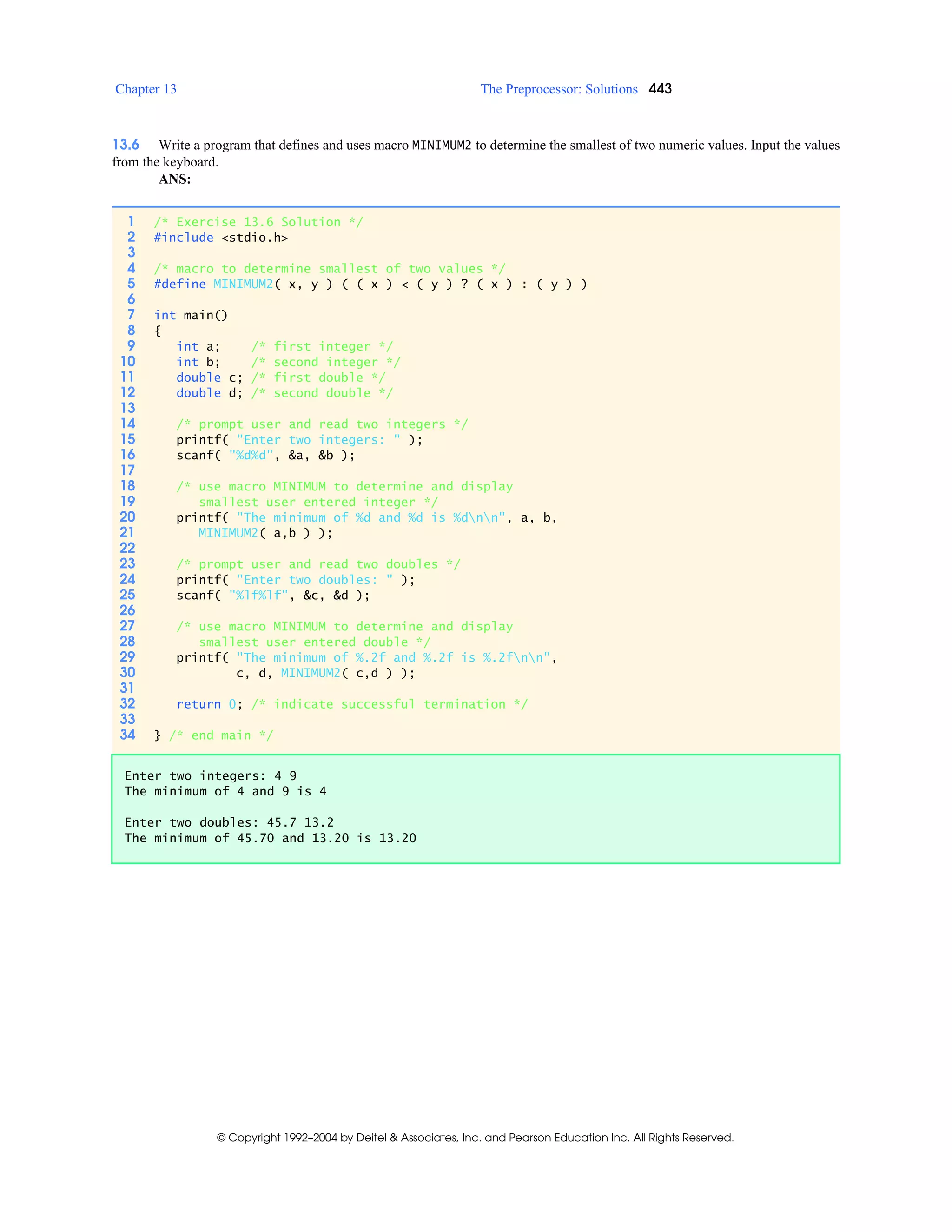 Chapter 13 The Preprocessor: Solutions 443
© Copyright 1992–2004 by Deitel & Associates, Inc. and Pearson Education Inc. All Rights Reserved.
13.6 Write a program that defines and uses macro MINIMUM2 to determine the smallest of two numeric values. Input the values
from the keyboard.
ANS:
1 /* Exercise 13.6 Solution */
2 #include <stdio.h>
3
4 /* macro to determine smallest of two values */
5 #define MINIMUM2( x, y ) ( ( x ) < ( y ) ? ( x ) : ( y ) )
6
7 int main()
8 {
9 int a; /* first integer */
10 int b; /* second integer */
11 double c; /* first double */
12 double d; /* second double */
13
14 /* prompt user and read two integers */
15 printf( "Enter two integers: " );
16 scanf( "%d%d", &a, &b );
17
18 /* use macro MINIMUM to determine and display
19 smallest user entered integer */
20 printf( "The minimum of %d and %d is %dnn", a, b,
21 MINIMUM2( a,b ) );
22
23 /* prompt user and read two doubles */
24 printf( "Enter two doubles: " );
25 scanf( "%lf%lf", &c, &d );
26
27 /* use macro MINIMUM to determine and display
28 smallest user entered double */
29 printf( "The minimum of %.2f and %.2f is %.2fnn",
30 c, d, MINIMUM2( c,d ) );
31
32 return 0; /* indicate successful termination */
33
34 } /* end main */
Enter two integers: 4 9
The minimum of 4 and 9 is 4
Enter two doubles: 45.7 13.2
The minimum of 45.70 and 13.20 is 13.20
 