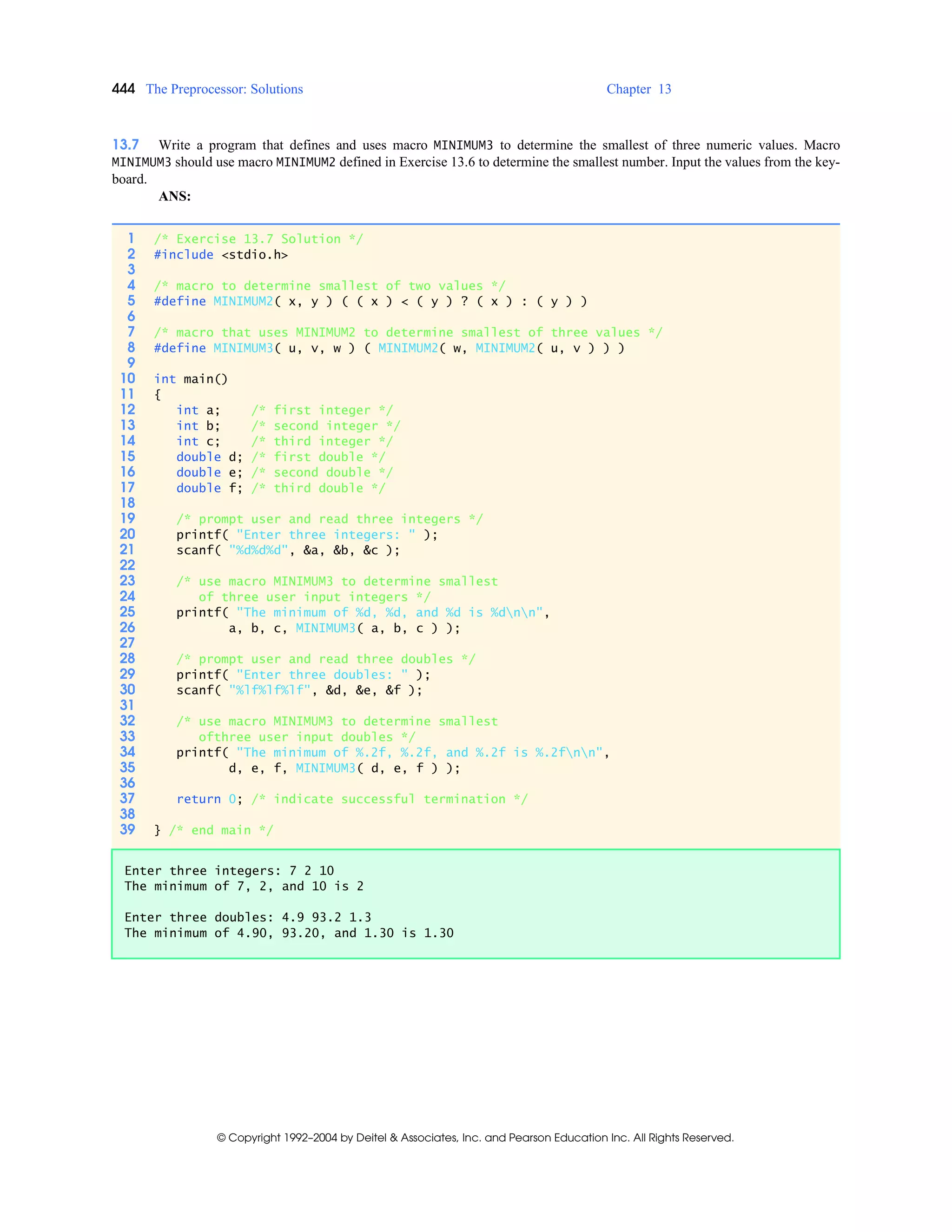 444 The Preprocessor: Solutions Chapter 13
© Copyright 1992–2004 by Deitel & Associates, Inc. and Pearson Education Inc. All Rights Reserved.
13.7 Write a program that defines and uses macro MINIMUM3 to determine the smallest of three numeric values. Macro
MINIMUM3 should use macro MINIMUM2 defined in Exercise 13.6 to determine the smallest number. Input the values from the key-
board.
ANS:
1 /* Exercise 13.7 Solution */
2 #include <stdio.h>
3
4 /* macro to determine smallest of two values */
5 #define MINIMUM2( x, y ) ( ( x ) < ( y ) ? ( x ) : ( y ) )
6
7 /* macro that uses MINIMUM2 to determine smallest of three values */
8 #define MINIMUM3( u, v, w ) ( MINIMUM2( w, MINIMUM2( u, v ) ) )
9
10 int main()
11 {
12 int a; /* first integer */
13 int b; /* second integer */
14 int c; /* third integer */
15 double d; /* first double */
16 double e; /* second double */
17 double f; /* third double */
18
19 /* prompt user and read three integers */
20 printf( "Enter three integers: " );
21 scanf( "%d%d%d", &a, &b, &c );
22
23 /* use macro MINIMUM3 to determine smallest
24 of three user input integers */
25 printf( "The minimum of %d, %d, and %d is %dnn",
26 a, b, c, MINIMUM3( a, b, c ) );
27
28 /* prompt user and read three doubles */
29 printf( "Enter three doubles: " );
30 scanf( "%lf%lf%lf", &d, &e, &f );
31
32 /* use macro MINIMUM3 to determine smallest
33 ofthree user input doubles */
34 printf( "The minimum of %.2f, %.2f, and %.2f is %.2fnn",
35 d, e, f, MINIMUM3( d, e, f ) );
36
37 return 0; /* indicate successful termination */
38
39 } /* end main */
Enter three integers: 7 2 10
The minimum of 7, 2, and 10 is 2
Enter three doubles: 4.9 93.2 1.3
The minimum of 4.90, 93.20, and 1.30 is 1.30
 
