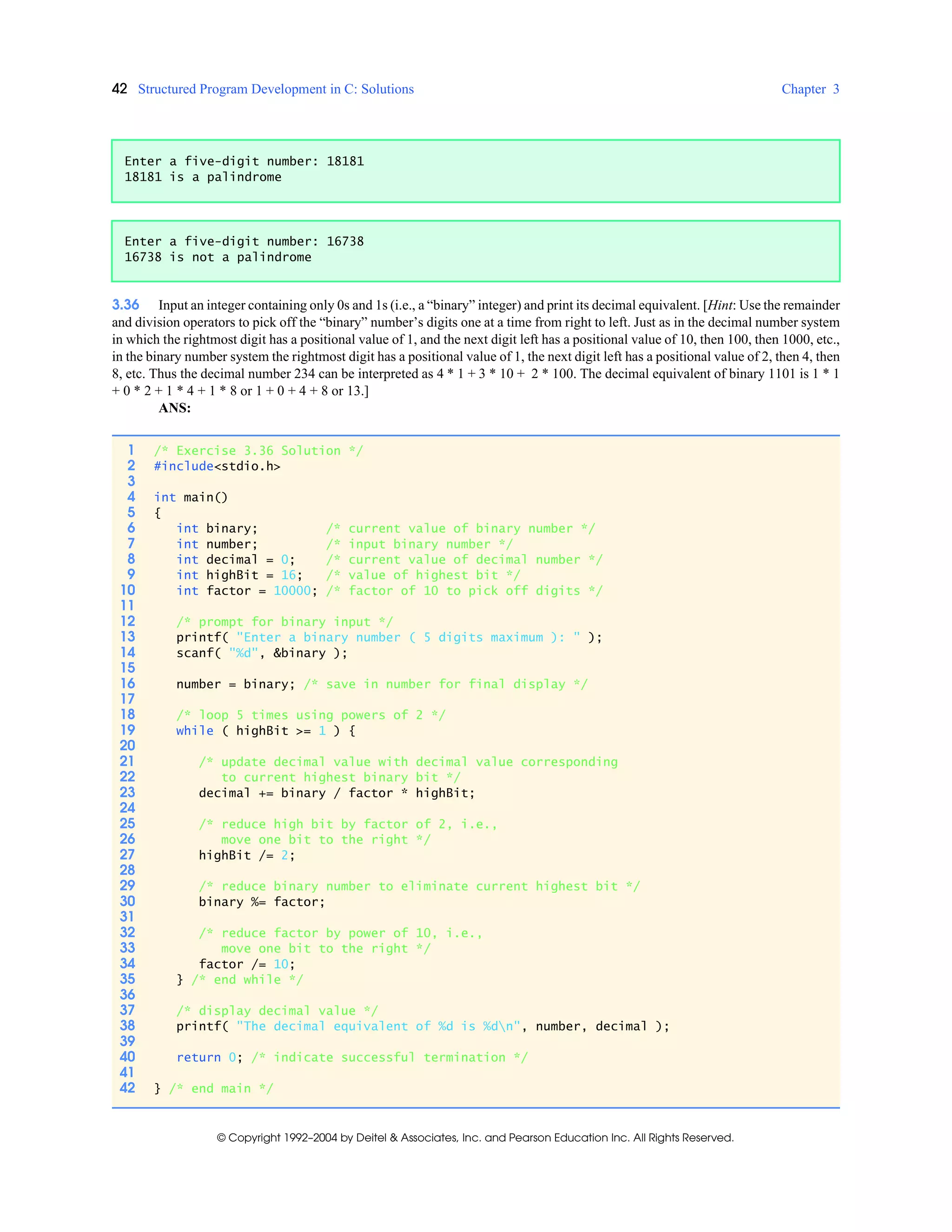 42 Structured Program Development in C: Solutions Chapter 3
© Copyright 1992–2004 by Deitel & Associates, Inc. and Pearson Education Inc. All Rights Reserved.
3.36 Input an integer containing only 0s and 1s (i.e., a “binary” integer) and print its decimal equivalent. [Hint: Use the remainder
and division operators to pick off the “binary” number’s digits one at a time from right to left. Just as in the decimal number system
in which the rightmost digit has a positional value of 1, and the next digit left has a positional value of 10, then 100, then 1000, etc.,
in the binary number system the rightmost digit has a positional value of 1, the next digit left has a positional value of 2, then 4, then
8, etc. Thus the decimal number 234 can be interpreted as 4 * 1 + 3 * 10 + 2 * 100. The decimal equivalent of binary 1101 is 1 * 1
+ 0 * 2 + 1 * 4 + 1 * 8 or 1 + 0 + 4 + 8 or 13.]
ANS:
Enter a five-digit number: 18181
18181 is a palindrome
Enter a five-digit number: 16738
16738 is not a palindrome
1 /* Exercise 3.36 Solution */
2 #include<stdio.h>
3
4 int main()
5 {
6 int binary; /* current value of binary number */
7 int number; /* input binary number */
8 int decimal = 0; /* current value of decimal number */
9 int highBit = 16; /* value of highest bit */
10 int factor = 10000; /* factor of 10 to pick off digits */
11
12 /* prompt for binary input */
13 printf( "Enter a binary number ( 5 digits maximum ): " );
14 scanf( "%d", &binary );
15
16 number = binary; /* save in number for final display */
17
18 /* loop 5 times using powers of 2 */
19 while ( highBit >= 1 ) {
20
21 /* update decimal value with decimal value corresponding
22 to current highest binary bit */
23 decimal += binary / factor * highBit;
24
25 /* reduce high bit by factor of 2, i.e.,
26 move one bit to the right */
27 highBit /= 2;
28
29 /* reduce binary number to eliminate current highest bit */
30 binary %= factor;
31
32 /* reduce factor by power of 10, i.e.,
33 move one bit to the right */
34 factor /= 10;
35 } /* end while */
36
37 /* display decimal value */
38 printf( "The decimal equivalent of %d is %dn", number, decimal );
39
40 return 0; /* indicate successful termination */
41
42 } /* end main */
 