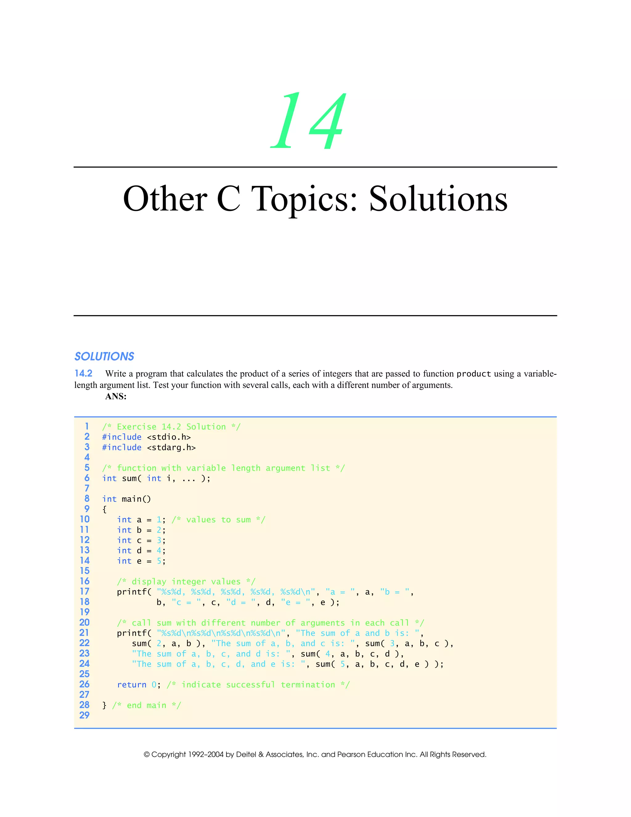 © Copyright 1992–2004 by Deitel & Associates, Inc. and Pearson Education Inc. All Rights Reserved.
14
Other C Topics: Solutions
SOLUTIONS
14.2 Write a program that calculates the product of a series of integers that are passed to function product using a variable-
length argument list. Test your function with several calls, each with a different number of arguments.
ANS:
1 /* Exercise 14.2 Solution */
2 #include <stdio.h>
3 #include <stdarg.h>
4
5 /* function with variable length argument list */
6 int sum( int i, ... );
7
8 int main()
9 {
10 int a = 1; /* values to sum */
11 int b = 2;
12 int c = 3;
13 int d = 4;
14 int e = 5;
15
16 /* display integer values */
17 printf( "%s%d, %s%d, %s%d, %s%d, %s%dn", "a = ", a, "b = ",
18 b, "c = ", c, "d = ", d, "e = ", e );
19
20 /* call sum with different number of arguments in each call */
21 printf( "%s%dn%s%dn%s%dn%s%dn", "The sum of a and b is: ",
22 sum( 2, a, b ), "The sum of a, b, and c is: ", sum( 3, a, b, c ),
23 "The sum of a, b, c, and d is: ", sum( 4, a, b, c, d ),
24 "The sum of a, b, c, d, and e is: ", sum( 5, a, b, c, d, e ) );
25
26 return 0; /* indicate successful termination */
27
28 } /* end main */
29
 