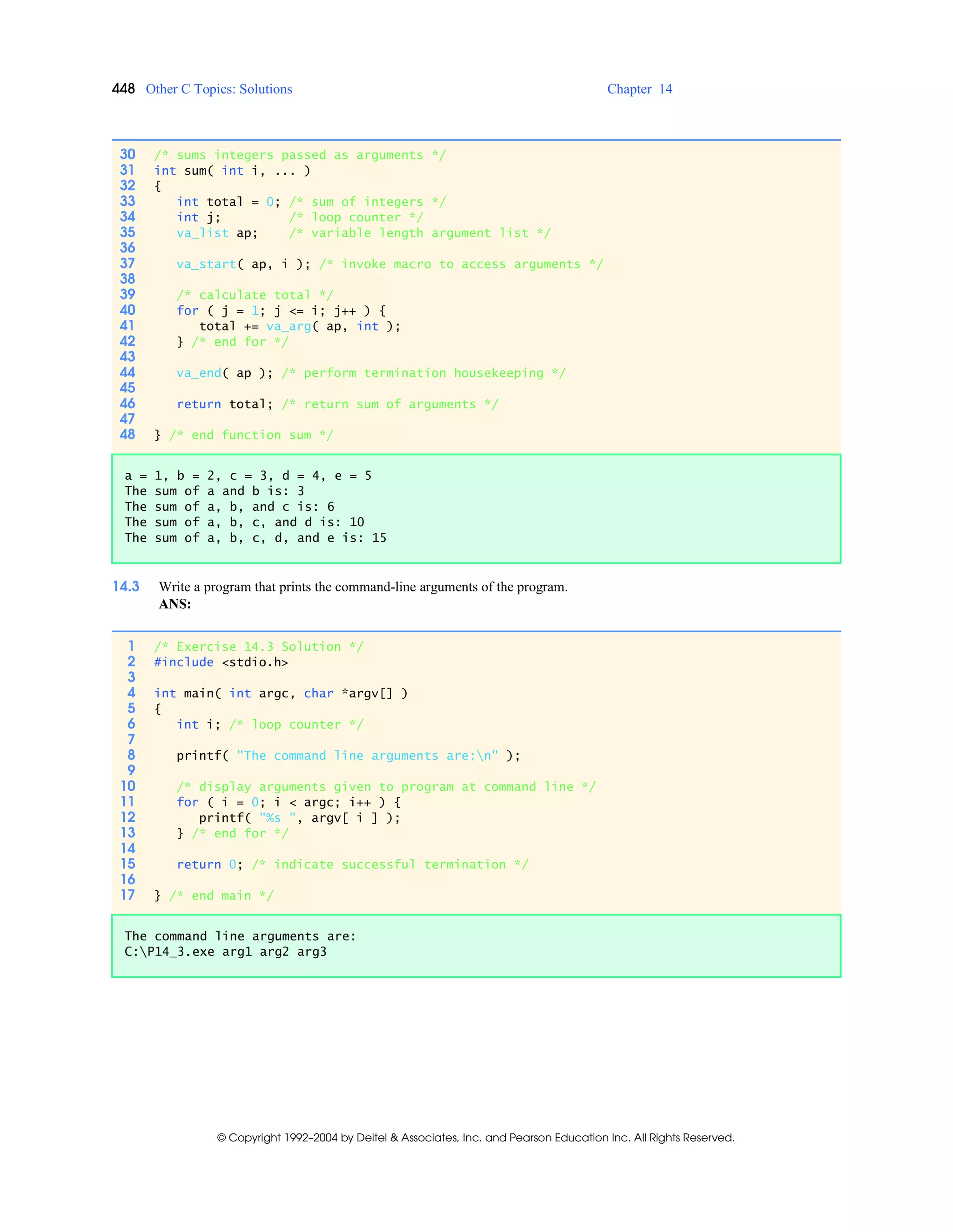 448 Other C Topics: Solutions Chapter 14
© Copyright 1992–2004 by Deitel & Associates, Inc. and Pearson Education Inc. All Rights Reserved.
14.3 Write a program that prints the command-line arguments of the program.
ANS:
30 /* sums integers passed as arguments */
31 int sum( int i, ... )
32 {
33 int total = 0; /* sum of integers */
34 int j; /* loop counter */
35 va_list ap; /* variable length argument list */
36
37 va_start( ap, i ); /* invoke macro to access arguments */
38
39 /* calculate total */
40 for ( j = 1; j <= i; j++ ) {
41 total += va_arg( ap, int );
42 } /* end for */
43
44 va_end( ap ); /* perform termination housekeeping */
45
46 return total; /* return sum of arguments */
47
48 } /* end function sum */
a = 1, b = 2, c = 3, d = 4, e = 5
The sum of a and b is: 3
The sum of a, b, and c is: 6
The sum of a, b, c, and d is: 10
The sum of a, b, c, d, and e is: 15
1 /* Exercise 14.3 Solution */
2 #include <stdio.h>
3
4 int main( int argc, char *argv[] )
5 {
6 int i; /* loop counter */
7
8 printf( "The command line arguments are:n" );
9
10 /* display arguments given to program at command line */
11 for ( i = 0; i < argc; i++ ) {
12 printf( "%s ", argv[ i ] );
13 } /* end for */
14
15 return 0; /* indicate successful termination */
16
17 } /* end main */
The command line arguments are:
C:P14_3.exe arg1 arg2 arg3
 