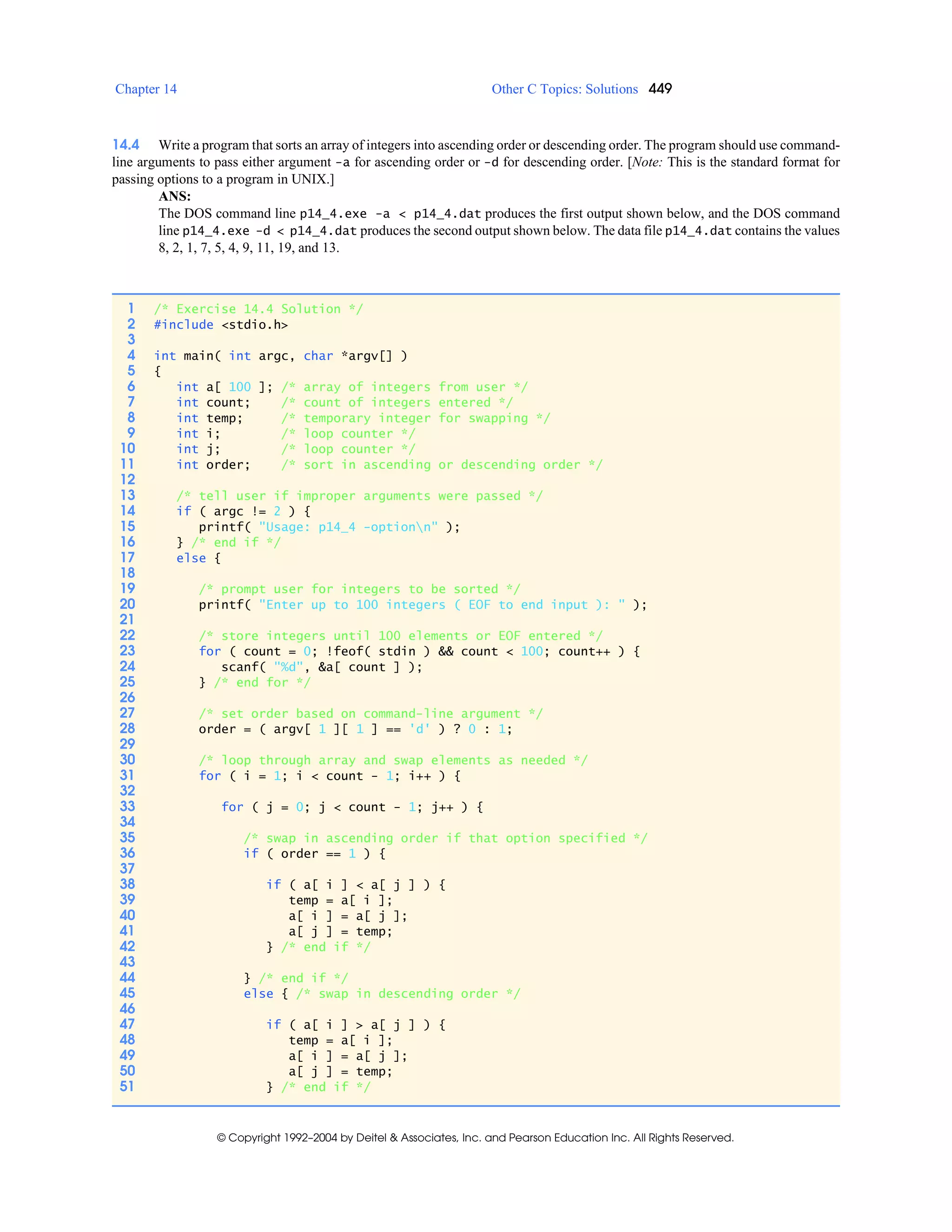 Chapter 14 Other C Topics: Solutions 449
© Copyright 1992–2004 by Deitel & Associates, Inc. and Pearson Education Inc. All Rights Reserved.
14.4 Write a program that sorts an array of integers into ascending order or descending order. The program should use command-
line arguments to pass either argument -a for ascending order or -d for descending order. [Note: This is the standard format for
passing options to a program in UNIX.]
ANS:
The DOS command line p14_4.exe -a < p14_4.dat produces the first output shown below, and the DOS command
line p14_4.exe -d < p14_4.dat produces the second output shown below. The data file p14_4.dat contains the values
8, 2, 1, 7, 5, 4, 9, 11, 19, and 13.
1 /* Exercise 14.4 Solution */
2 #include <stdio.h>
3
4 int main( int argc, char *argv[] )
5 {
6 int a[ 100 ]; /* array of integers from user */
7 int count; /* count of integers entered */
8 int temp; /* temporary integer for swapping */
9 int i; /* loop counter */
10 int j; /* loop counter */
11 int order; /* sort in ascending or descending order */
12
13 /* tell user if improper arguments were passed */
14 if ( argc != 2 ) {
15 printf( "Usage: p14_4 -optionn" );
16 } /* end if */
17 else {
18
19 /* prompt user for integers to be sorted */
20 printf( "Enter up to 100 integers ( EOF to end input ): " );
21
22 /* store integers until 100 elements or EOF entered */
23 for ( count = 0; !feof( stdin ) && count < 100; count++ ) {
24 scanf( "%d", &a[ count ] );
25 } /* end for */
26
27 /* set order based on command-line argument */
28 order = ( argv[ 1 ][ 1 ] == 'd' ) ? 0 : 1;
29
30 /* loop through array and swap elements as needed */
31 for ( i = 1; i < count - 1; i++ ) {
32
33 for ( j = 0; j < count - 1; j++ ) {
34
35 /* swap in ascending order if that option specified */
36 if ( order == 1 ) {
37
38 if ( a[ i ] < a[ j ] ) {
39 temp = a[ i ];
40 a[ i ] = a[ j ];
41 a[ j ] = temp;
42 } /* end if */
43
44 } /* end if */
45 else { /* swap in descending order */
46
47 if ( a[ i ] > a[ j ] ) {
48 temp = a[ i ];
49 a[ i ] = a[ j ];
50 a[ j ] = temp;
51 } /* end if */
 