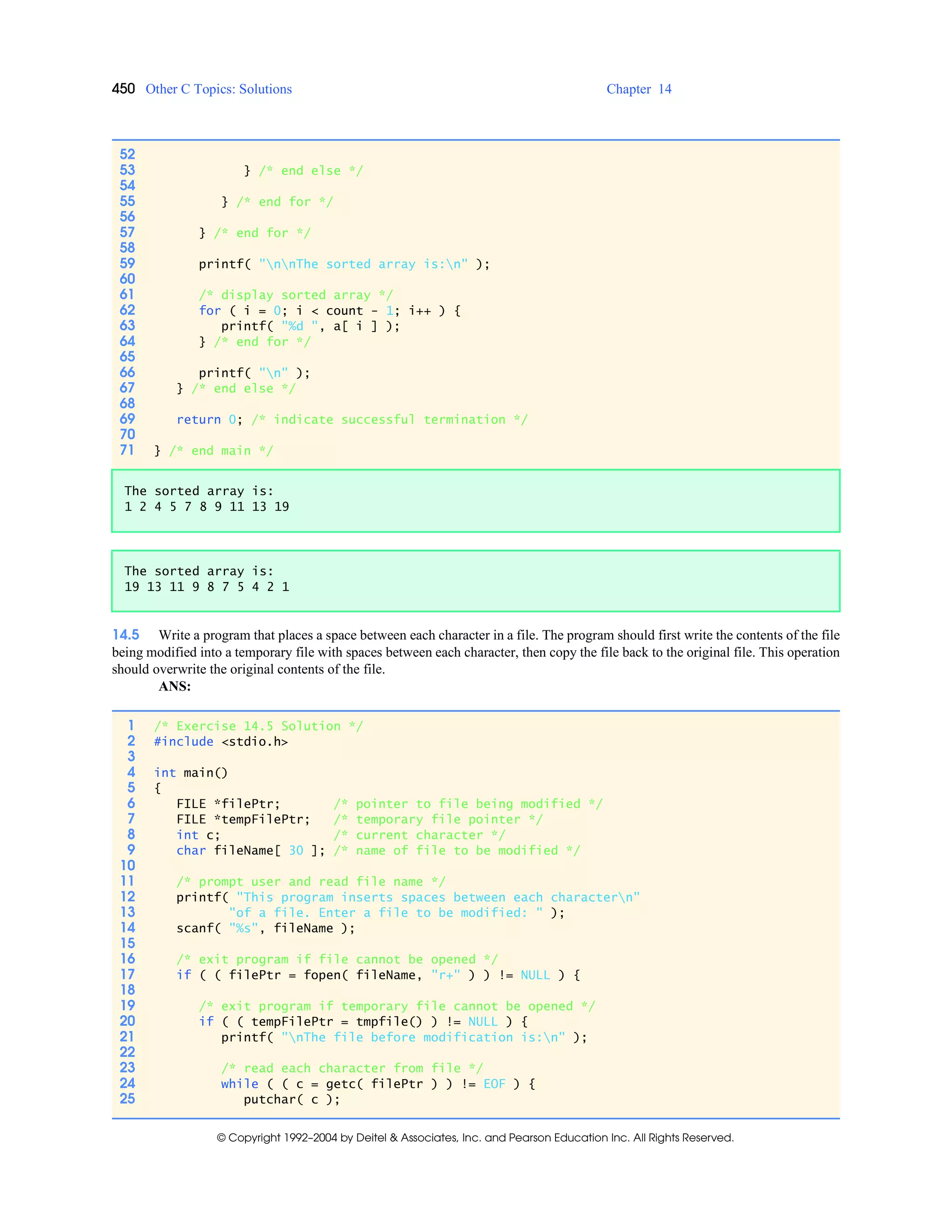 450 Other C Topics: Solutions Chapter 14
© Copyright 1992–2004 by Deitel & Associates, Inc. and Pearson Education Inc. All Rights Reserved.
14.5 Write a program that places a space between each character in a file. The program should first write the contents of the file
being modified into a temporary file with spaces between each character, then copy the file back to the original file. This operation
should overwrite the original contents of the file.
ANS:
52
53 } /* end else */
54
55 } /* end for */
56
57 } /* end for */
58
59 printf( "nnThe sorted array is:n" );
60
61 /* display sorted array */
62 for ( i = 0; i < count - 1; i++ ) {
63 printf( "%d ", a[ i ] );
64 } /* end for */
65
66 printf( "n" );
67 } /* end else */
68
69 return 0; /* indicate successful termination */
70
71 } /* end main */
The sorted array is:
1 2 4 5 7 8 9 11 13 19
The sorted array is:
19 13 11 9 8 7 5 4 2 1
1 /* Exercise 14.5 Solution */
2 #include <stdio.h>
3
4 int main()
5 {
6 FILE *filePtr; /* pointer to file being modified */
7 FILE *tempFilePtr; /* temporary file pointer */
8 int c; /* current character */
9 char fileName[ 30 ]; /* name of file to be modified */
10
11 /* prompt user and read file name */
12 printf( "This program inserts spaces between each charactern"
13 "of a file. Enter a file to be modified: " );
14 scanf( "%s", fileName );
15
16 /* exit program if file cannot be opened */
17 if ( ( filePtr = fopen( fileName, "r+" ) ) != NULL ) {
18
19 /* exit program if temporary file cannot be opened */
20 if ( ( tempFilePtr = tmpfile() ) != NULL ) {
21 printf( "nThe file before modification is:n" );
22
23 /* read each character from file */
24 while ( ( c = getc( filePtr ) ) != EOF ) {
25 putchar( c );
 