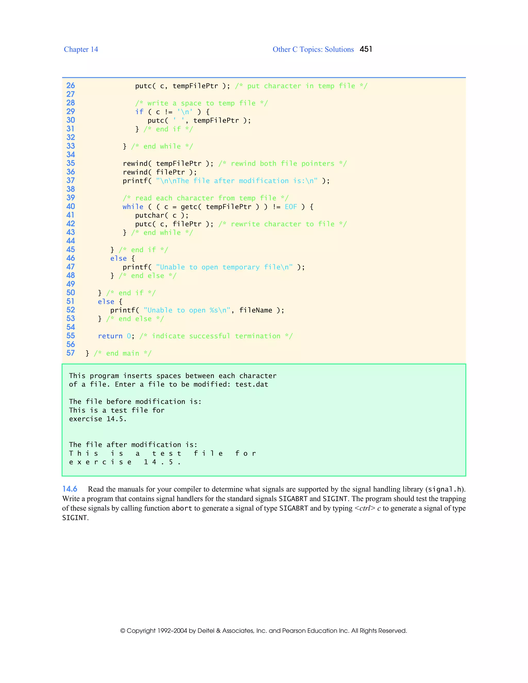Chapter 14 Other C Topics: Solutions 451
© Copyright 1992–2004 by Deitel & Associates, Inc. and Pearson Education Inc. All Rights Reserved.
14.6 Read the manuals for your compiler to determine what signals are supported by the signal handling library (signal.h).
Write a program that contains signal handlers for the standard signals SIGABRT and SIGINT. The program should test the trapping
of these signals by calling function abort to generate a signal of type SIGABRT and by typing <ctrl> c to generate a signal of type
SIGINT.
26 putc( c, tempFilePtr ); /* put character in temp file */
27
28 /* write a space to temp file */
29 if ( c != 'n' ) {
30 putc( ' ', tempFilePtr );
31 } /* end if */
32
33 } /* end while */
34
35 rewind( tempFilePtr ); /* rewind both file pointers */
36 rewind( filePtr );
37 printf( "nnThe file after modification is:n" );
38
39 /* read each character from temp file */
40 while ( ( c = getc( tempFilePtr ) ) != EOF ) {
41 putchar( c );
42 putc( c, filePtr ); /* rewrite character to file */
43 } /* end while */
44
45 } /* end if */
46 else {
47 printf( "Unable to open temporary filen" );
48 } /* end else */
49
50 } /* end if */
51 else {
52 printf( "Unable to open %sn", fileName );
53 } /* end else */
54
55 return 0; /* indicate successful termination */
56
57 } /* end main */
This program inserts spaces between each character
of a file. Enter a file to be modified: test.dat
The file before modification is:
This is a test file for
exercise 14.5.
The file after modification is:
T h i s i s a t e s t f i l e f o r
e x e r c i s e 1 4 . 5 .
 