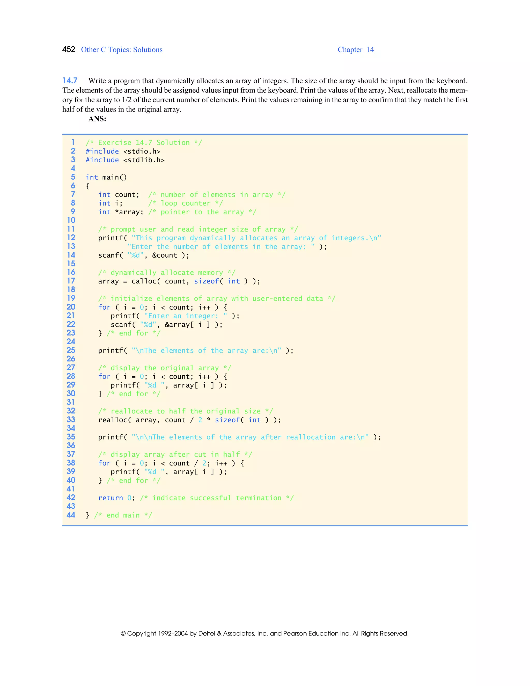 452 Other C Topics: Solutions Chapter 14
© Copyright 1992–2004 by Deitel & Associates, Inc. and Pearson Education Inc. All Rights Reserved.
14.7 Write a program that dynamically allocates an array of integers. The size of the array should be input from the keyboard.
The elements of the array should be assigned values input from the keyboard. Print the values of the array. Next, reallocate the mem-
ory for the array to 1/2 of the current number of elements. Print the values remaining in the array to confirm that they match the first
half of the values in the original array.
ANS:
1 /* Exercise 14.7 Solution */
2 #include <stdio.h>
3 #include <stdlib.h>
4
5 int main()
6 {
7 int count; /* number of elements in array */
8 int i; /* loop counter */
9 int *array; /* pointer to the array */
10
11 /* prompt user and read integer size of array */
12 printf( "This program dynamically allocates an array of integers.n"
13 "Enter the number of elements in the array: " );
14 scanf( "%d", &count );
15
16 /* dynamically allocate memory */
17 array = calloc( count, sizeof( int ) );
18
19 /* initialize elements of array with user-entered data */
20 for ( i = 0; i < count; i++ ) {
21 printf( "Enter an integer: " );
22 scanf( "%d", &array[ i ] );
23 } /* end for */
24
25 printf( "nThe elements of the array are:n" );
26
27 /* display the original array */
28 for ( i = 0; i < count; i++ ) {
29 printf( "%d ", array[ i ] );
30 } /* end for */
31
32 /* reallocate to half the original size */
33 realloc( array, count / 2 * sizeof( int ) );
34
35 printf( "nnThe elements of the array after reallocation are:n" );
36
37 /* display array after cut in half */
38 for ( i = 0; i < count / 2; i++ ) {
39 printf( "%d ", array[ i ] );
40 } /* end for */
41
42 return 0; /* indicate successful termination */
43
44 } /* end main */
 