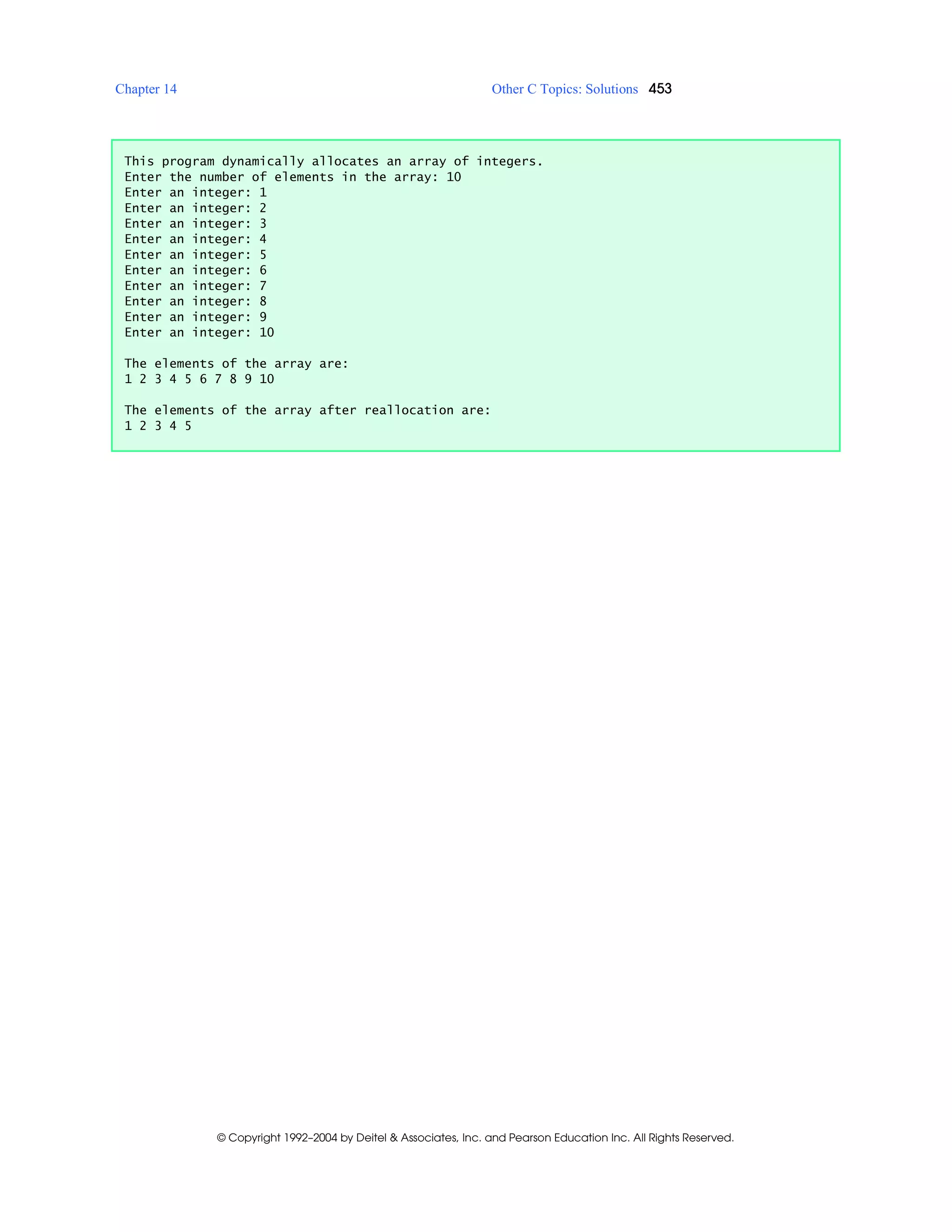 Chapter 14 Other C Topics: Solutions 453
© Copyright 1992–2004 by Deitel & Associates, Inc. and Pearson Education Inc. All Rights Reserved.
This program dynamically allocates an array of integers.
Enter the number of elements in the array: 10
Enter an integer: 1
Enter an integer: 2
Enter an integer: 3
Enter an integer: 4
Enter an integer: 5
Enter an integer: 6
Enter an integer: 7
Enter an integer: 8
Enter an integer: 9
Enter an integer: 10
The elements of the array are:
1 2 3 4 5 6 7 8 9 10
The elements of the array after reallocation are:
1 2 3 4 5
 