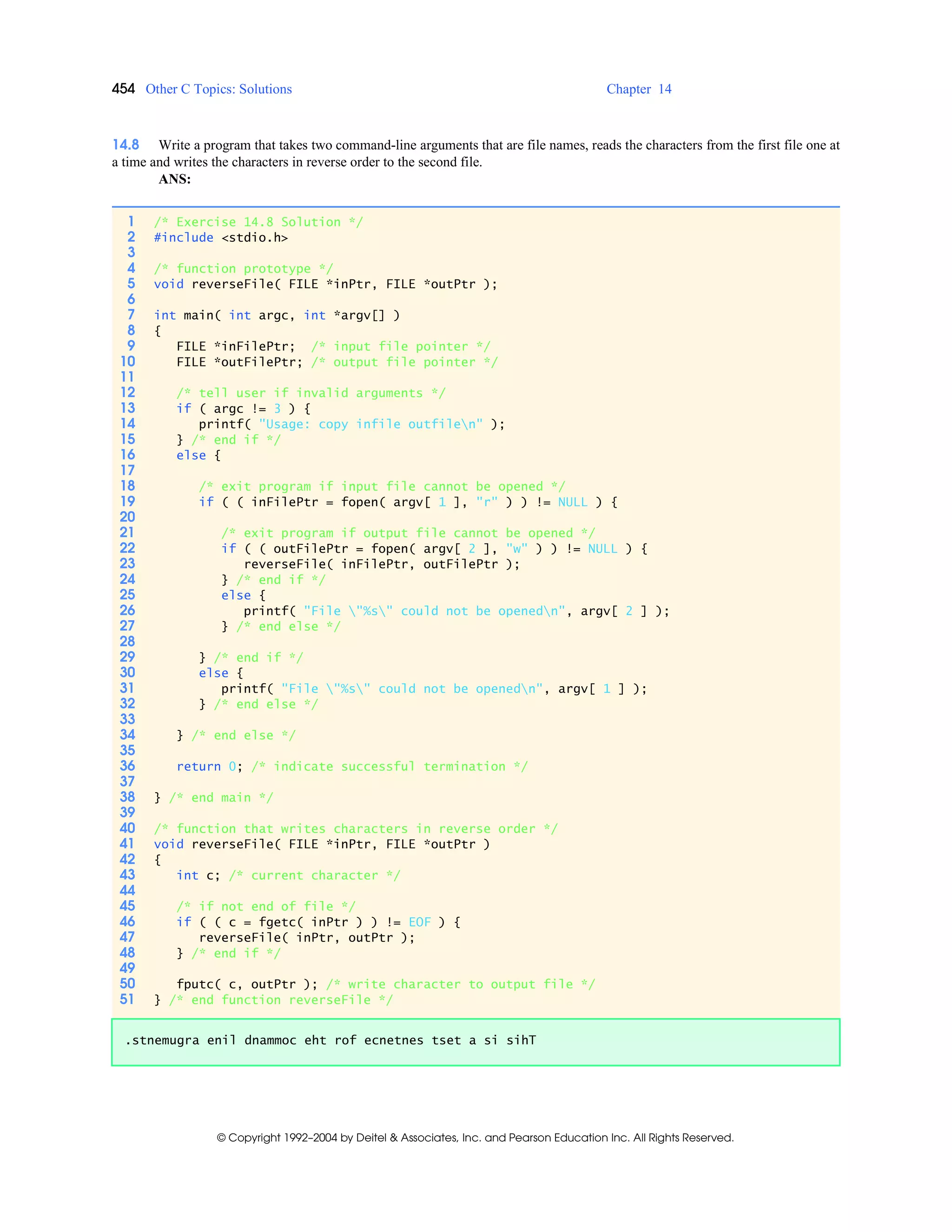 454 Other C Topics: Solutions Chapter 14
© Copyright 1992–2004 by Deitel & Associates, Inc. and Pearson Education Inc. All Rights Reserved.
14.8 Write a program that takes two command-line arguments that are file names, reads the characters from the first file one at
a time and writes the characters in reverse order to the second file.
ANS:
1 /* Exercise 14.8 Solution */
2 #include <stdio.h>
3
4 /* function prototype */
5 void reverseFile( FILE *inPtr, FILE *outPtr );
6
7 int main( int argc, int *argv[] )
8 {
9 FILE *inFilePtr; /* input file pointer */
10 FILE *outFilePtr; /* output file pointer */
11
12 /* tell user if invalid arguments */
13 if ( argc != 3 ) {
14 printf( "Usage: copy infile outfilen" );
15 } /* end if */
16 else {
17
18 /* exit program if input file cannot be opened */
19 if ( ( inFilePtr = fopen( argv[ 1 ], "r" ) ) != NULL ) {
20
21 /* exit program if output file cannot be opened */
22 if ( ( outFilePtr = fopen( argv[ 2 ], "w" ) ) != NULL ) {
23 reverseFile( inFilePtr, outFilePtr );
24 } /* end if */
25 else {
26 printf( "File "%s" could not be openedn", argv[ 2 ] );
27 } /* end else */
28
29 } /* end if */
30 else {
31 printf( "File "%s" could not be openedn", argv[ 1 ] );
32 } /* end else */
33
34 } /* end else */
35
36 return 0; /* indicate successful termination */
37
38 } /* end main */
39
40 /* function that writes characters in reverse order */
41 void reverseFile( FILE *inPtr, FILE *outPtr )
42 {
43 int c; /* current character */
44
45 /* if not end of file */
46 if ( ( c = fgetc( inPtr ) ) != EOF ) {
47 reverseFile( inPtr, outPtr );
48 } /* end if */
49
50 fputc( c, outPtr ); /* write character to output file */
51 } /* end function reverseFile */
.stnemugra enil dnammoc eht rof ecnetnes tset a si sihT
 