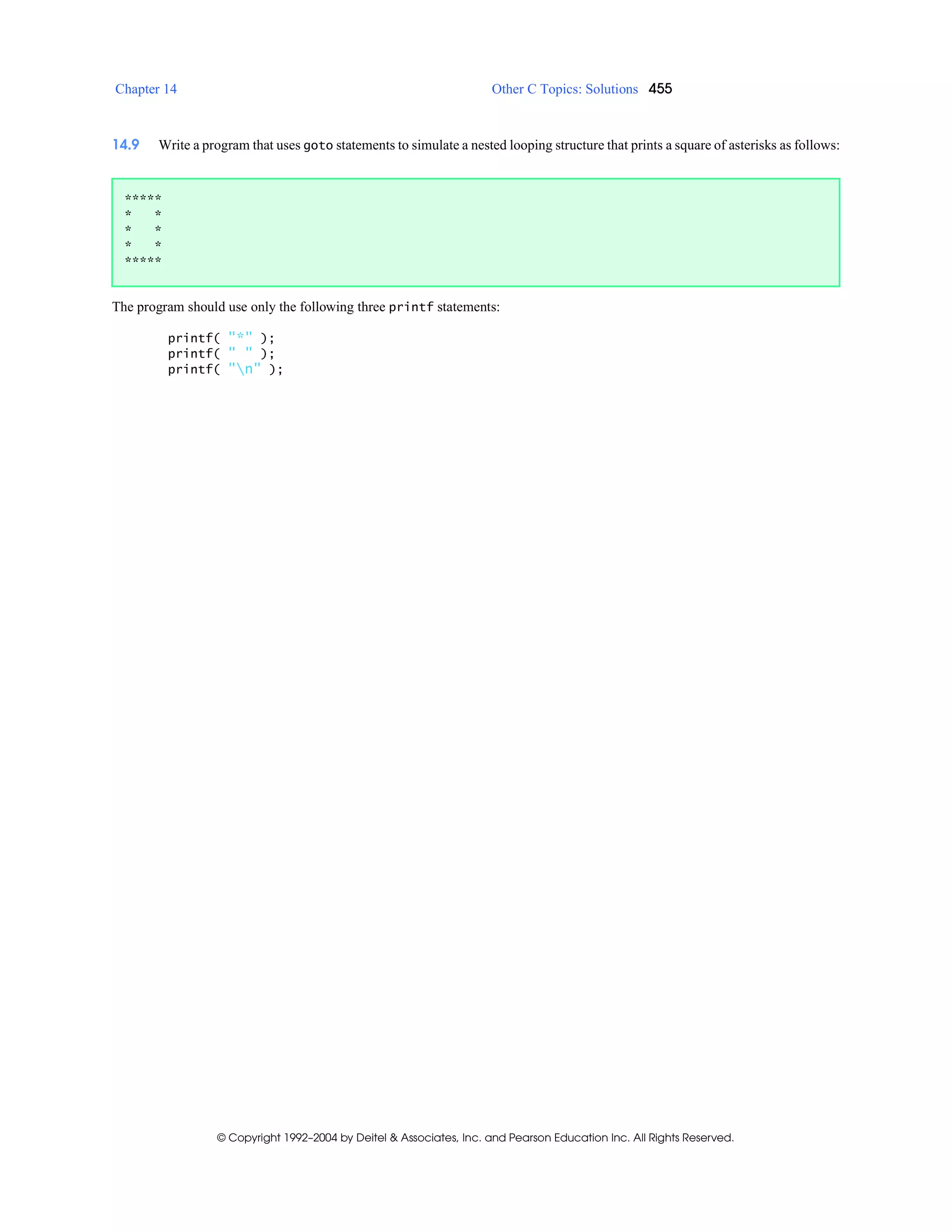 Chapter 14 Other C Topics: Solutions 455
© Copyright 1992–2004 by Deitel & Associates, Inc. and Pearson Education Inc. All Rights Reserved.
14.9 Write a program that uses goto statements to simulate a nested looping structure that prints a square of asterisks as follows:
The program should use only the following three printf statements:
printf( "*" );
printf( " " );
printf( "n" );
*****
* *
* *
* *
*****
 