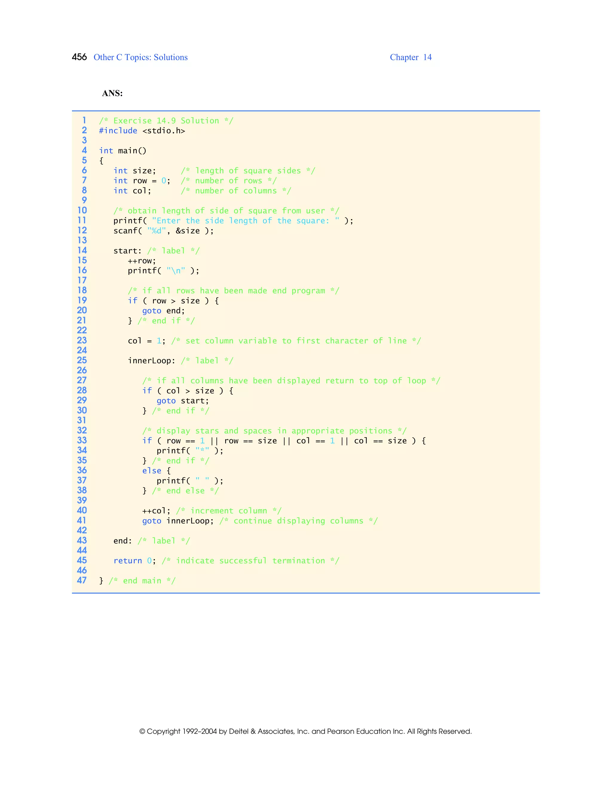 456 Other C Topics: Solutions Chapter 14
© Copyright 1992–2004 by Deitel & Associates, Inc. and Pearson Education Inc. All Rights Reserved.
ANS:
1 /* Exercise 14.9 Solution */
2 #include <stdio.h>
3
4 int main()
5 {
6 int size; /* length of square sides */
7 int row = 0; /* number of rows */
8 int col; /* number of columns */
9
10 /* obtain length of side of square from user */
11 printf( "Enter the side length of the square: " );
12 scanf( "%d", &size );
13
14 start: /* label */
15 ++row;
16 printf( "n" );
17
18 /* if all rows have been made end program */
19 if ( row > size ) {
20 goto end;
21 } /* end if */
22
23 col = 1; /* set column variable to first character of line */
24
25 innerLoop: /* label */
26
27 /* if all columns have been displayed return to top of loop */
28 if ( col > size ) {
29 goto start;
30 } /* end if */
31
32 /* display stars and spaces in appropriate positions */
33 if ( row == 1 || row == size || col == 1 || col == size ) {
34 printf( "*" );
35 } /* end if */
36 else {
37 printf( " " );
38 } /* end else */
39
40 ++col; /* increment column */
41 goto innerLoop; /* continue displaying columns */
42
43 end: /* label */
44
45 return 0; /* indicate successful termination */
46
47 } /* end main */
 