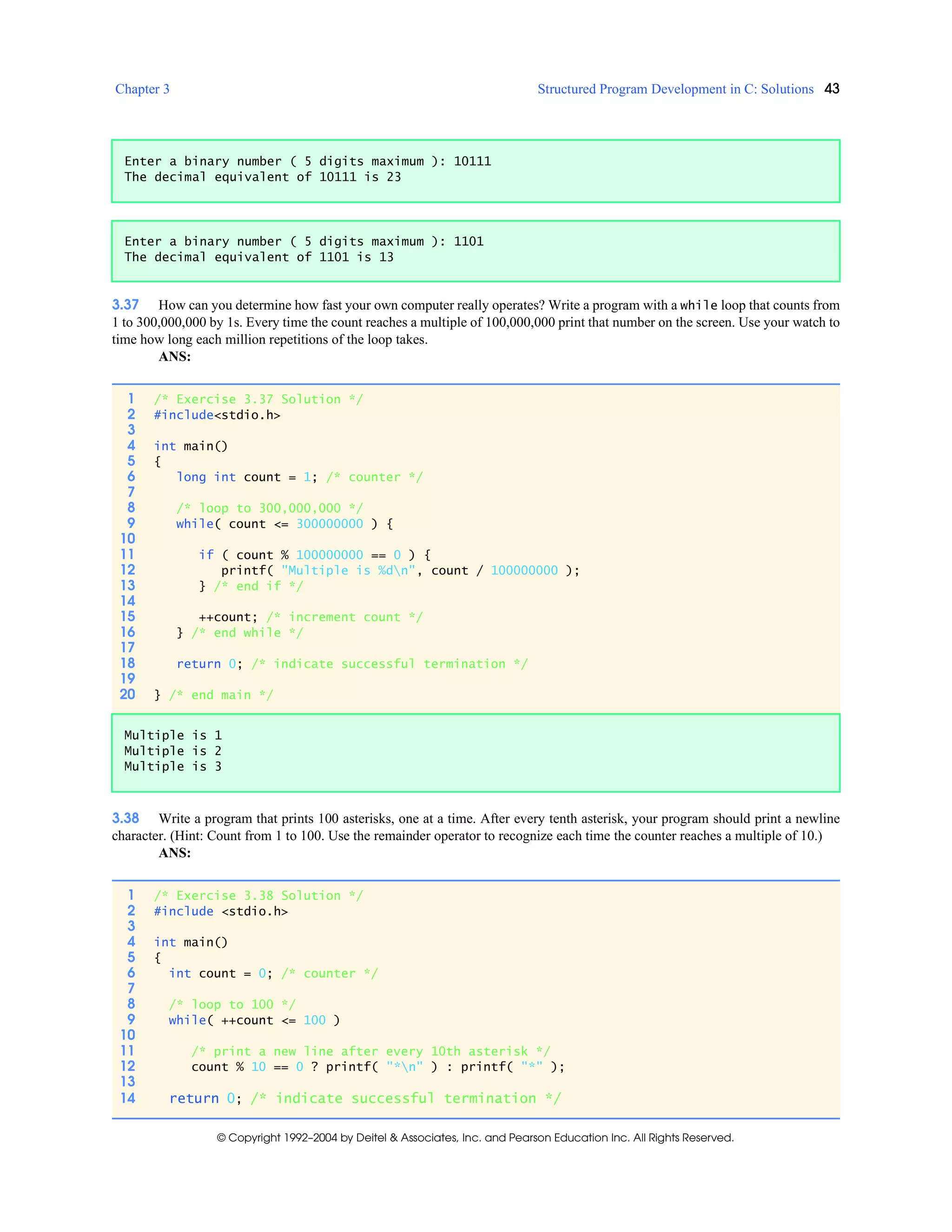 Chapter 3 Structured Program Development in C: Solutions 43
© Copyright 1992–2004 by Deitel & Associates, Inc. and Pearson Education Inc. All Rights Reserved.
3.37 How can you determine how fast your own computer really operates? Write a program with a while loop that counts from
1 to 300,000,000 by 1s. Every time the count reaches a multiple of 100,000,000 print that number on the screen. Use your watch to
time how long each million repetitions of the loop takes.
ANS:
3.38 Write a program that prints 100 asterisks, one at a time. After every tenth asterisk, your program should print a newline
character. (Hint: Count from 1 to 100. Use the remainder operator to recognize each time the counter reaches a multiple of 10.)
ANS:
Enter a binary number ( 5 digits maximum ): 10111
The decimal equivalent of 10111 is 23
Enter a binary number ( 5 digits maximum ): 1101
The decimal equivalent of 1101 is 13
1 /* Exercise 3.37 Solution */
2 #include<stdio.h>
3
4 int main()
5 {
6 long int count = 1; /* counter */
7
8 /* loop to 300,000,000 */
9 while( count <= 300000000 ) {
10
11 if ( count % 100000000 == 0 ) {
12 printf( "Multiple is %dn", count / 100000000 );
13 } /* end if */
14
15 ++count; /* increment count */
16 } /* end while */
17
18 return 0; /* indicate successful termination */
19
20 } /* end main */
Multiple is 1
Multiple is 2
Multiple is 3
1 /* Exercise 3.38 Solution */
2 #include <stdio.h>
3
4 int main()
5 {
6 int count = 0; /* counter */
7
8 /* loop to 100 */
9 while( ++count <= 100 )
10
11 /* print a new line after every 10th asterisk */
12 count % 10 == 0 ? printf( "*n" ) : printf( "*" );
13
14 return 0; /* indicate successful termination */
 