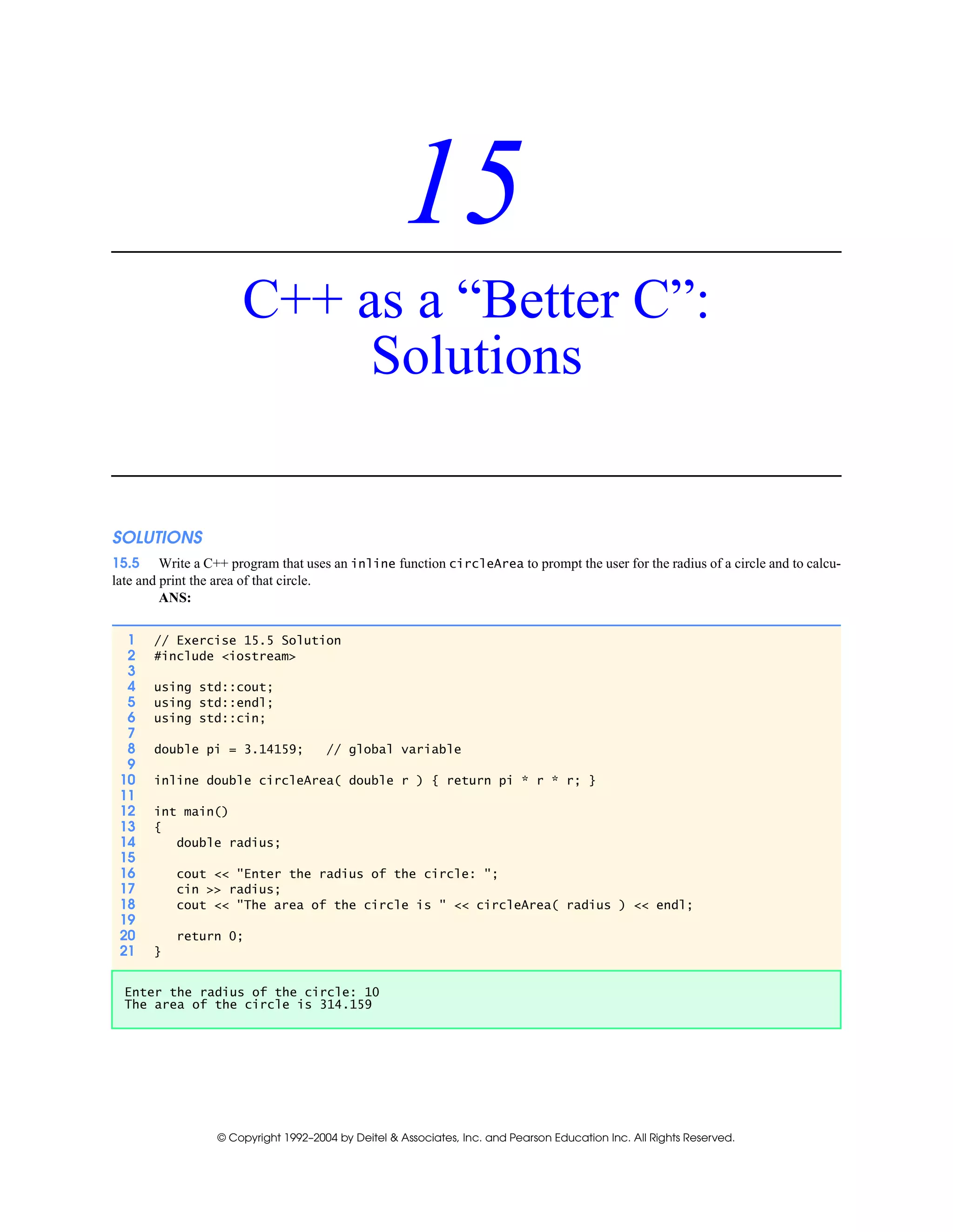 © Copyright 1992–2004 by Deitel & Associates, Inc. and Pearson Education Inc. All Rights Reserved.
15
C++ as a “Better C”:
Solutions
SOLUTIONS
15.5 Write a C++ program that uses an inline function circleArea to prompt the user for the radius of a circle and to calcu-
late and print the area of that circle.
ANS:
1 // Exercise 15.5 Solution
2 #include <iostream>
3
4 using std::cout;
5 using std::endl;
6 using std::cin;
7
8 double pi = 3.14159; // global variable
9
10 inline double circleArea( double r ) { return pi * r * r; }
11
12 int main()
13 {
14 double radius;
15
16 cout << "Enter the radius of the circle: ";
17 cin >> radius;
18 cout << "The area of the circle is " << circleArea( radius ) << endl;
19
20 return 0;
21 }
Enter the radius of the circle: 10
The area of the circle is 314.159
 