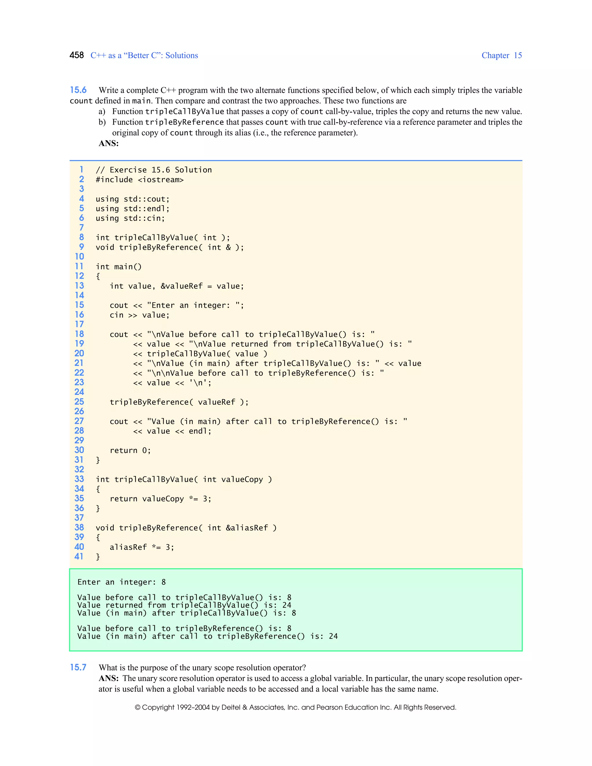 458 C++ as a “Better C”: Solutions Chapter 15
© Copyright 1992–2004 by Deitel & Associates, Inc. and Pearson Education Inc. All Rights Reserved.
15.6 Write a complete C++ program with the two alternate functions specified below, of which each simply triples the variable
count defined in main. Then compare and contrast the two approaches. These two functions are
a) Function tripleCallByValue that passes a copy of count call-by-value, triples the copy and returns the new value.
b) Function tripleByReference that passes count with true call-by-reference via a reference parameter and triples the
original copy of count through its alias (i.e., the reference parameter).
ANS:
15.7 What is the purpose of the unary scope resolution operator?
ANS: The unary score resolution operator is used to access a global variable. In particular, the unary scope resolution oper-
ator is useful when a global variable needs to be accessed and a local variable has the same name.
1 // Exercise 15.6 Solution
2 #include <iostream>
3
4 using std::cout;
5 using std::endl;
6 using std::cin;
7
8 int tripleCallByValue( int );
9 void tripleByReference( int & );
10
11 int main()
12 {
13 int value, &valueRef = value;
14
15 cout << "Enter an integer: ";
16 cin >> value;
17
18 cout << "nValue before call to tripleCallByValue() is: "
19 << value << "nValue returned from tripleCallByValue() is: "
20 << tripleCallByValue( value )
21 << "nValue (in main) after tripleCallByValue() is: " << value
22 << "nnValue before call to tripleByReference() is: "
23 << value << 'n';
24
25 tripleByReference( valueRef );
26
27 cout << "Value (in main) after call to tripleByReference() is: "
28 << value << endl;
29
30 return 0;
31 }
32
33 int tripleCallByValue( int valueCopy )
34 {
35 return valueCopy *= 3;
36 }
37
38 void tripleByReference( int &aliasRef )
39 {
40 aliasRef *= 3;
41 }
Enter an integer: 8
Value before call to tripleCallByValue() is: 8
Value returned from tripleCallByValue() is: 24
Value (in main) after tripleCallByValue() is: 8
Value before call to tripleByReference() is: 8
Value (in main) after call to tripleByReference() is: 24
 