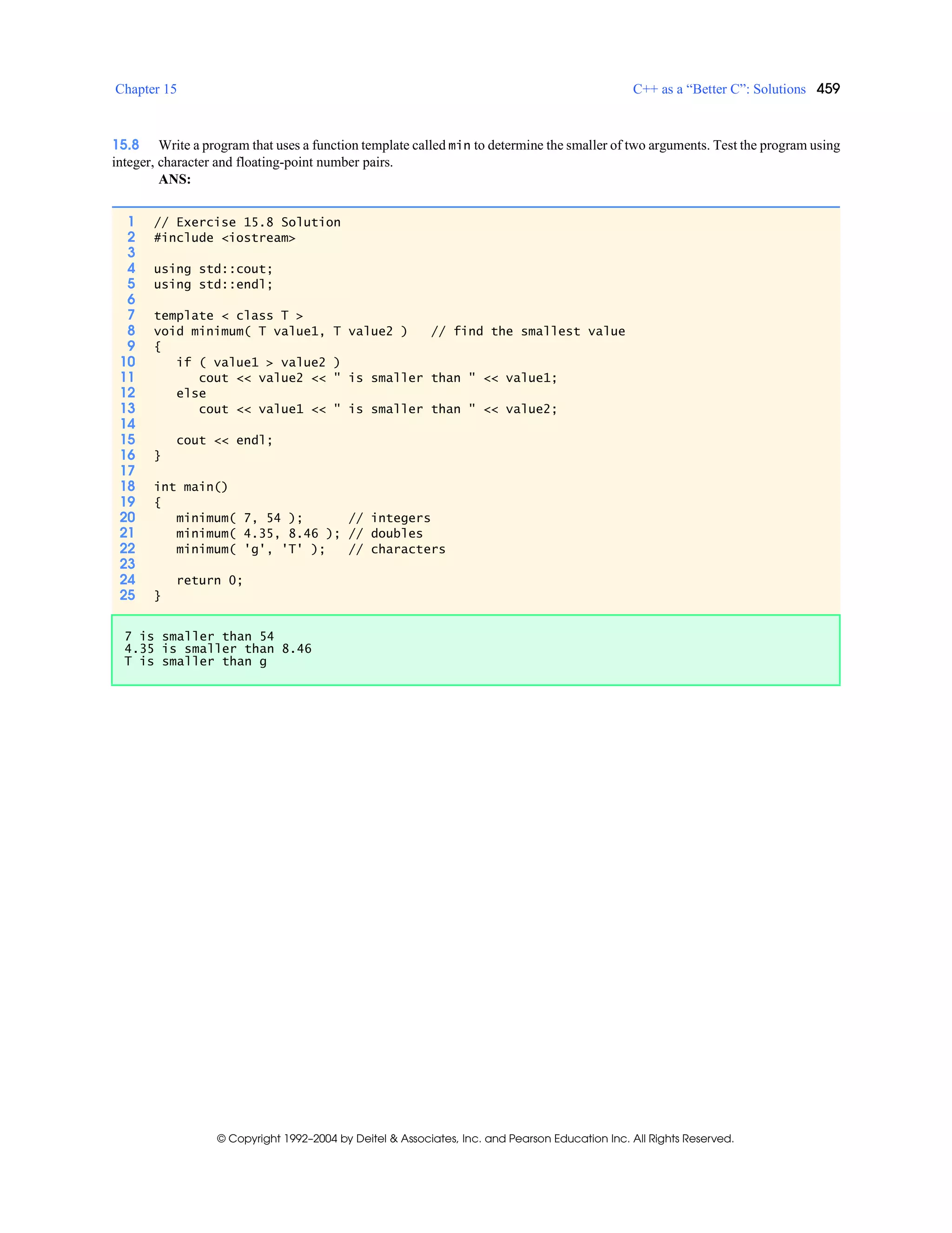 Chapter 15 C++ as a “Better C”: Solutions 459
© Copyright 1992–2004 by Deitel & Associates, Inc. and Pearson Education Inc. All Rights Reserved.
15.8 Write a program that uses a function template called min to determine the smaller of two arguments. Test the program using
integer, character and floating-point number pairs.
ANS:
1 // Exercise 15.8 Solution
2 #include <iostream>
3
4 using std::cout;
5 using std::endl;
6
7 template < class T >
8 void minimum( T value1, T value2 ) // find the smallest value
9 {
10 if ( value1 > value2 )
11 cout << value2 << " is smaller than " << value1;
12 else
13 cout << value1 << " is smaller than " << value2;
14
15 cout << endl;
16 }
17
18 int main()
19 {
20 minimum( 7, 54 ); // integers
21 minimum( 4.35, 8.46 ); // doubles
22 minimum( 'g', 'T' ); // characters
23
24 return 0;
25 }
7 is smaller than 54
4.35 is smaller than 8.46
T is smaller than g
 