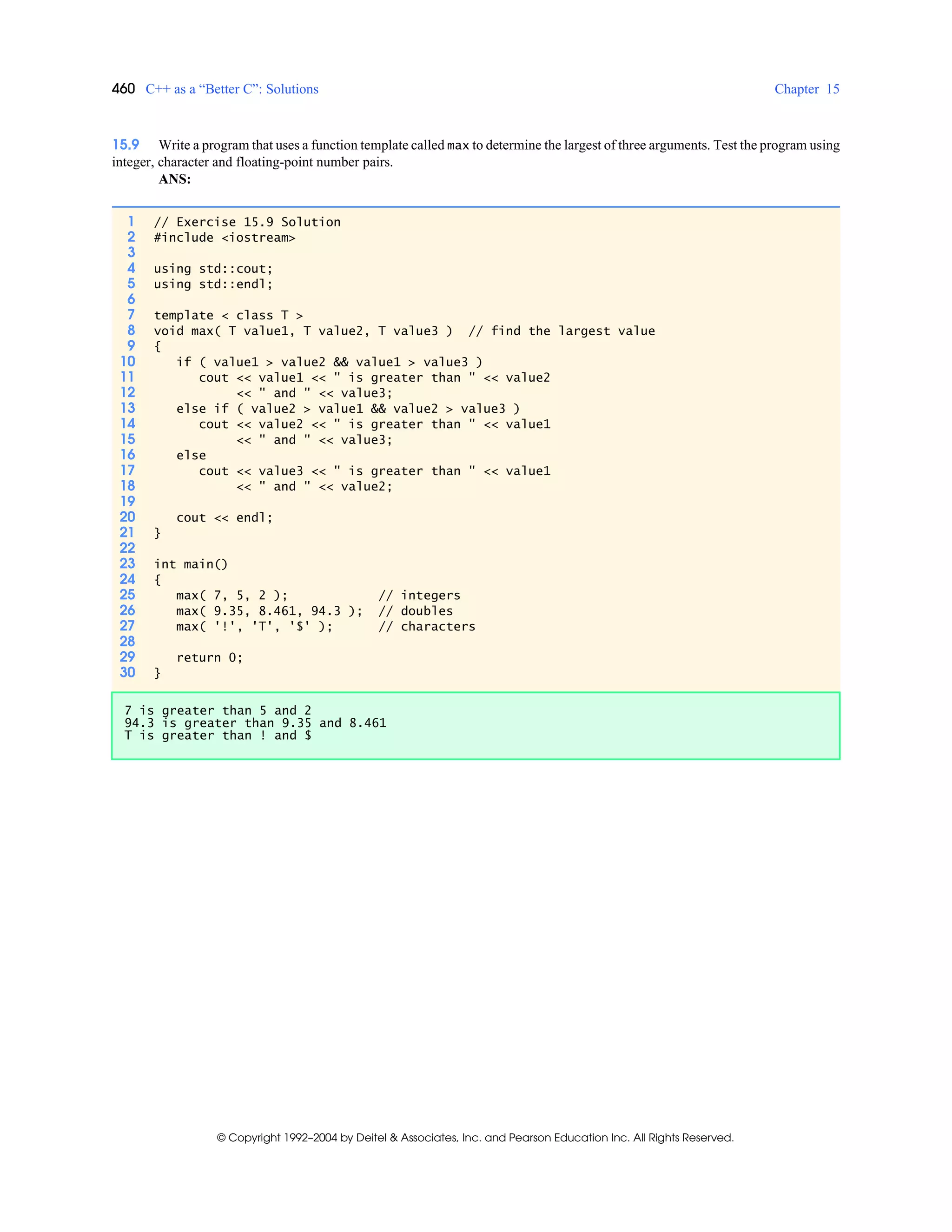 460 C++ as a “Better C”: Solutions Chapter 15
© Copyright 1992–2004 by Deitel & Associates, Inc. and Pearson Education Inc. All Rights Reserved.
15.9 Write a program that uses a function template called max to determine the largest of three arguments. Test the program using
integer, character and floating-point number pairs.
ANS:
1 // Exercise 15.9 Solution
2 #include <iostream>
3
4 using std::cout;
5 using std::endl;
6
7 template < class T >
8 void max( T value1, T value2, T value3 ) // find the largest value
9 {
10 if ( value1 > value2 && value1 > value3 )
11 cout << value1 << " is greater than " << value2
12 << " and " << value3;
13 else if ( value2 > value1 && value2 > value3 )
14 cout << value2 << " is greater than " << value1
15 << " and " << value3;
16 else
17 cout << value3 << " is greater than " << value1
18 << " and " << value2;
19
20 cout << endl;
21 }
22
23 int main()
24 {
25 max( 7, 5, 2 ); // integers
26 max( 9.35, 8.461, 94.3 ); // doubles
27 max( '!', 'T', '$' ); // characters
28
29 return 0;
30 }
7 is greater than 5 and 2
94.3 is greater than 9.35 and 8.461
T is greater than ! and $
 