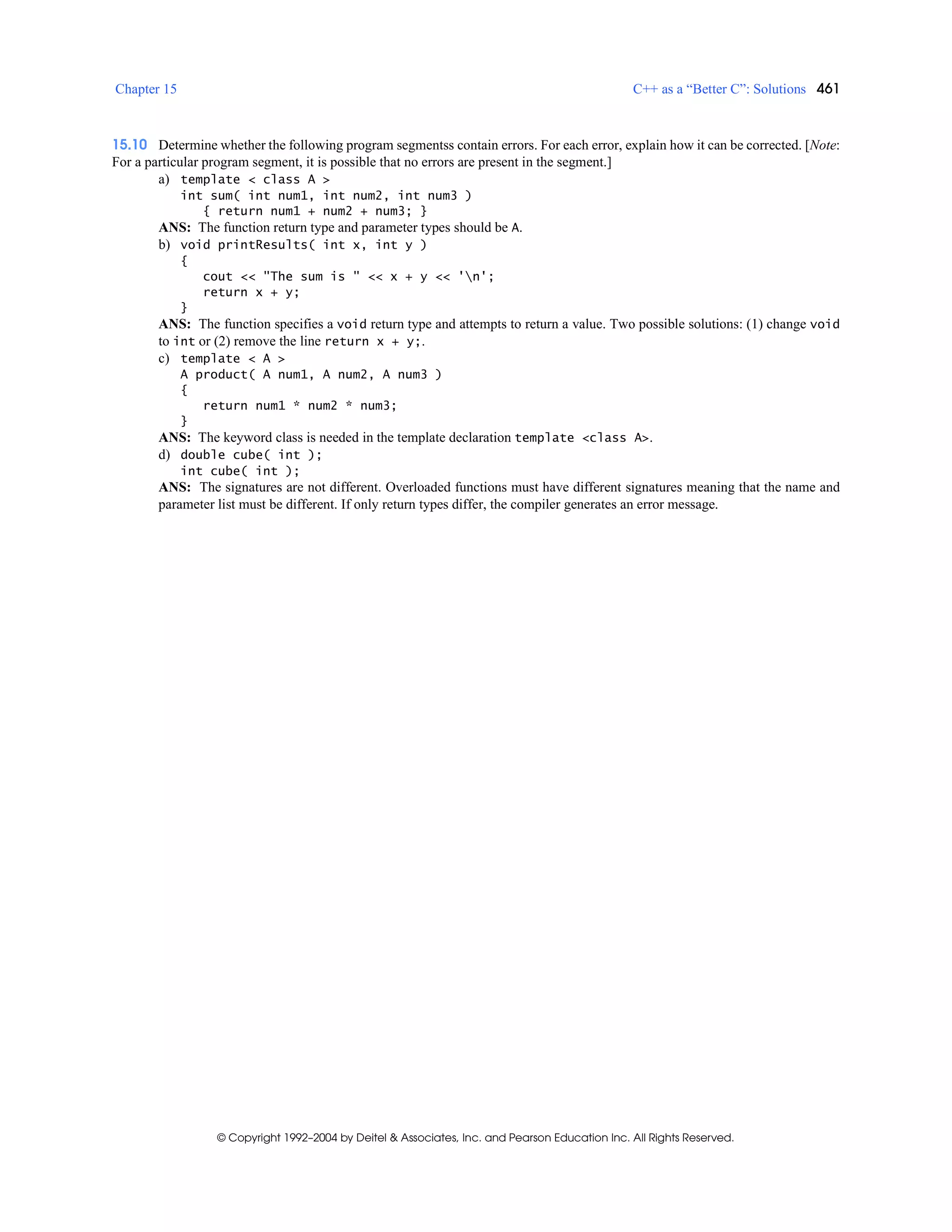 Chapter 15 C++ as a “Better C”: Solutions 461
© Copyright 1992–2004 by Deitel & Associates, Inc. and Pearson Education Inc. All Rights Reserved.
15.10 Determine whether the following program segmentss contain errors. For each error, explain how it can be corrected. [Note:
For a particular program segment, it is possible that no errors are present in the segment.]
a) template < class A >
int sum( int num1, int num2, int num3 )
{ return num1 + num2 + num3; }
ANS: The function return type and parameter types should be A.
b) void printResults( int x, int y )
{
cout << "The sum is " << x + y << 'n';
return x + y;
}
ANS: The function specifies a void return type and attempts to return a value. Two possible solutions: (1) change void
to int or (2) remove the line return x + y;.
c) template < A >
A product( A num1, A num2, A num3 )
{
return num1 * num2 * num3;
}
ANS: The keyword class is needed in the template declaration template <class A>.
d) double cube( int );
int cube( int );
ANS: The signatures are not different. Overloaded functions must have different signatures meaning that the name and
parameter list must be different. If only return types differ, the compiler generates an error message.
 
