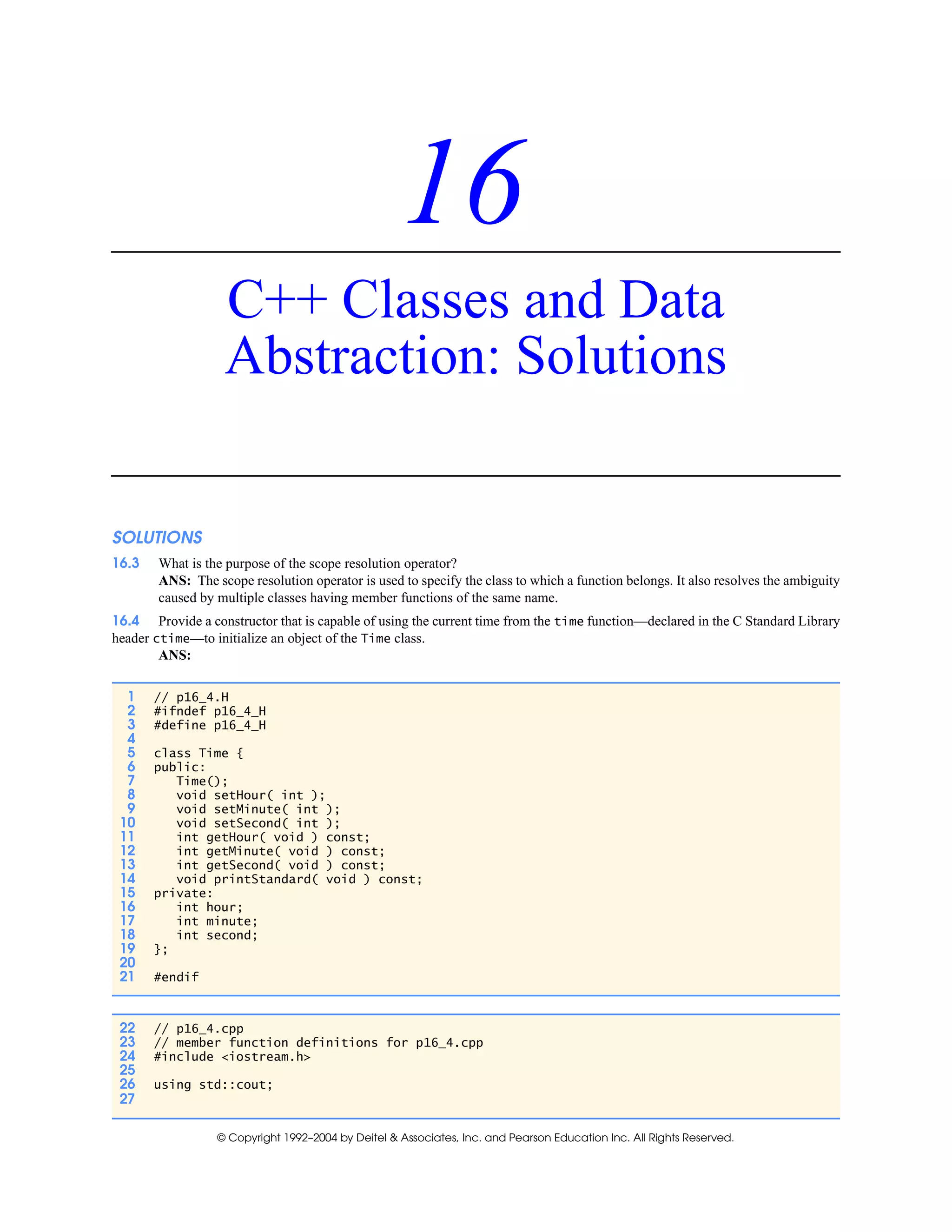 © Copyright 1992–2004 by Deitel & Associates, Inc. and Pearson Education Inc. All Rights Reserved.
16
C++ Classes and Data
Abstraction: Solutions
SOLUTIONS
16.3 What is the purpose of the scope resolution operator?
ANS: The scope resolution operator is used to specify the class to which a function belongs. It also resolves the ambiguity
caused by multiple classes having member functions of the same name.
16.4 Provide a constructor that is capable of using the current time from the time function—declared in the C Standard Library
header ctime—to initialize an object of the Time class.
ANS:
1 // p16_4.H
2 #ifndef p16_4_H
3 #define p16_4_H
4
5 class Time {
6 public:
7 Time();
8 void setHour( int );
9 void setMinute( int );
10 void setSecond( int );
11 int getHour( void ) const;
12 int getMinute( void ) const;
13 int getSecond( void ) const;
14 void printStandard( void ) const;
15 private:
16 int hour;
17 int minute;
18 int second;
19 };
20
21 #endif
22 // p16_4.cpp
23 // member function definitions for p16_4.cpp
24 #include <iostream.h>
25
26 using std::cout;
27
 