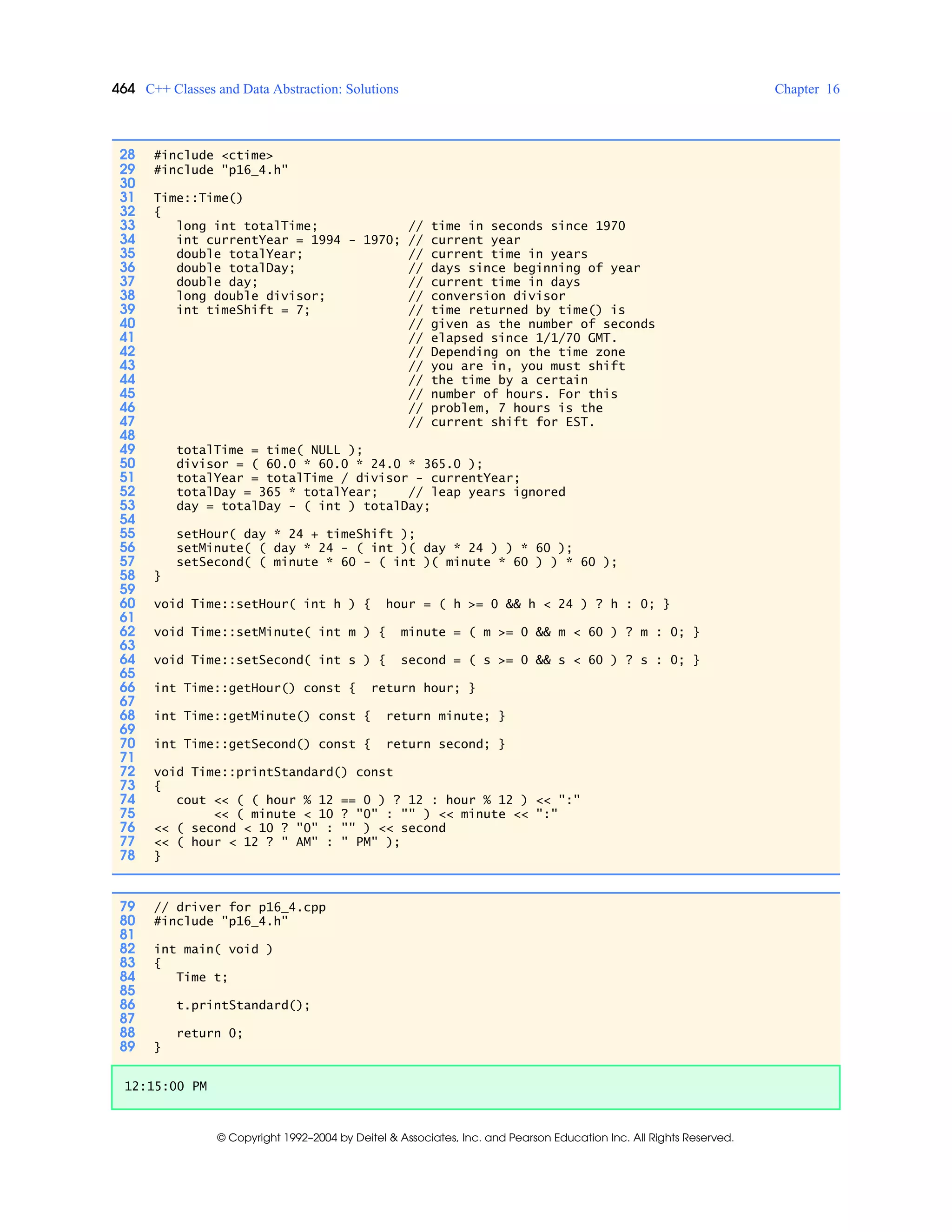 464 C++ Classes and Data Abstraction: Solutions Chapter 16
© Copyright 1992–2004 by Deitel & Associates, Inc. and Pearson Education Inc. All Rights Reserved.
28 #include <ctime>
29 #include "p16_4.h"
30
31 Time::Time()
32 {
33 long int totalTime; // time in seconds since 1970
34 int currentYear = 1994 - 1970; // current year
35 double totalYear; // current time in years
36 double totalDay; // days since beginning of year
37 double day; // current time in days
38 long double divisor; // conversion divisor
39 int timeShift = 7; // time returned by time() is
40 // given as the number of seconds
41 // elapsed since 1/1/70 GMT.
42 // Depending on the time zone
43 // you are in, you must shift
44 // the time by a certain
45 // number of hours. For this
46 // problem, 7 hours is the
47 // current shift for EST.
48
49 totalTime = time( NULL );
50 divisor = ( 60.0 * 60.0 * 24.0 * 365.0 );
51 totalYear = totalTime / divisor - currentYear;
52 totalDay = 365 * totalYear; // leap years ignored
53 day = totalDay - ( int ) totalDay;
54
55 setHour( day * 24 + timeShift );
56 setMinute( ( day * 24 - ( int )( day * 24 ) ) * 60 );
57 setSecond( ( minute * 60 - ( int )( minute * 60 ) ) * 60 );
58 }
59
60 void Time::setHour( int h ) { hour = ( h >= 0 && h < 24 ) ? h : 0; }
61
62 void Time::setMinute( int m ) { minute = ( m >= 0 && m < 60 ) ? m : 0; }
63
64 void Time::setSecond( int s ) { second = ( s >= 0 && s < 60 ) ? s : 0; }
65
66 int Time::getHour() const { return hour; }
67
68 int Time::getMinute() const { return minute; }
69
70 int Time::getSecond() const { return second; }
71
72 void Time::printStandard() const
73 {
74 cout << ( ( hour % 12 == 0 ) ? 12 : hour % 12 ) << ":"
75 << ( minute < 10 ? "0" : "" ) << minute << ":"
76 << ( second < 10 ? "0" : "" ) << second
77 << ( hour < 12 ? " AM" : " PM" );
78 }
79 // driver for p16_4.cpp
80 #include "p16_4.h"
81
82 int main( void )
83 {
84 Time t;
85
86 t.printStandard();
87
88 return 0;
89 }
12:15:00 PM
 