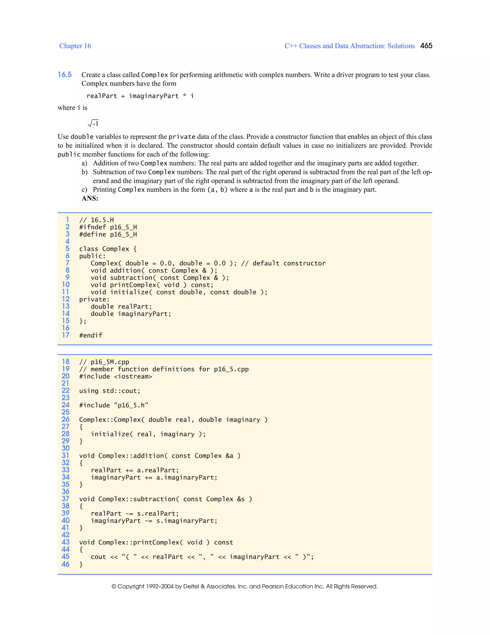 Chapter 16 C++ Classes and Data Abstraction: Solutions 465
© Copyright 1992–2004 by Deitel & Associates, Inc. and Pearson Education Inc. All Rights Reserved.
16.5 Create a class called Complex for performing arithmetic with complex numbers. Write a driver program to test your class.
Complex numbers have the form
realPart + imaginaryPart * i
where i is
Use double variables to represent the private data of the class. Provide a constructor function that enables an object of this class
to be initialized when it is declared. The constructor should contain default values in case no initializers are provided. Provide
public member functions for each of the following:
a) Addition of two Complex numbers: The real parts are added together and the imaginary parts are added together.
b) Subtraction of two Complex numbers: The real part of the right operand is subtracted from the real part of the left op-
erand and the imaginary part of the right operand is subtracted from the imaginary part of the left operand.
c) Printing Complex numbers in the form (a, b) where a is the real part and b is the imaginary part.
ANS:
1 // 16.5.H
2 #ifndef p16_5_H
3 #define p16_5_H
4
5 class Complex {
6 public:
7 Complex( double = 0.0, double = 0.0 ); // default constructor
8 void addition( const Complex & );
9 void subtraction( const Complex & );
10 void printComplex( void ) const;
11 void initialize( const double, const double );
12 private:
13 double realPart;
14 double imaginaryPart;
15 };
16
17 #endif
18 // p16_5M.cpp
19 // member function definitions for p16_5.cpp
20 #include <iostream>
21
22 using std::cout;
23
24 #include "p16_5.h"
25
26 Complex::Complex( double real, double imaginary )
27 {
28 initialize( real, imaginary );
29 }
30
31 void Complex::addition( const Complex &a )
32 {
33 realPart += a.realPart;
34 imaginaryPart += a.imaginaryPart;
35 }
36
37 void Complex::subtraction( const Complex &s )
38 {
39 realPart -= s.realPart;
40 imaginaryPart -= s.imaginaryPart;
41 }
42
43 void Complex::printComplex( void ) const
44 {
45 cout << "( " << realPart << ", " << imaginaryPart << " )";
46 }
-1
 