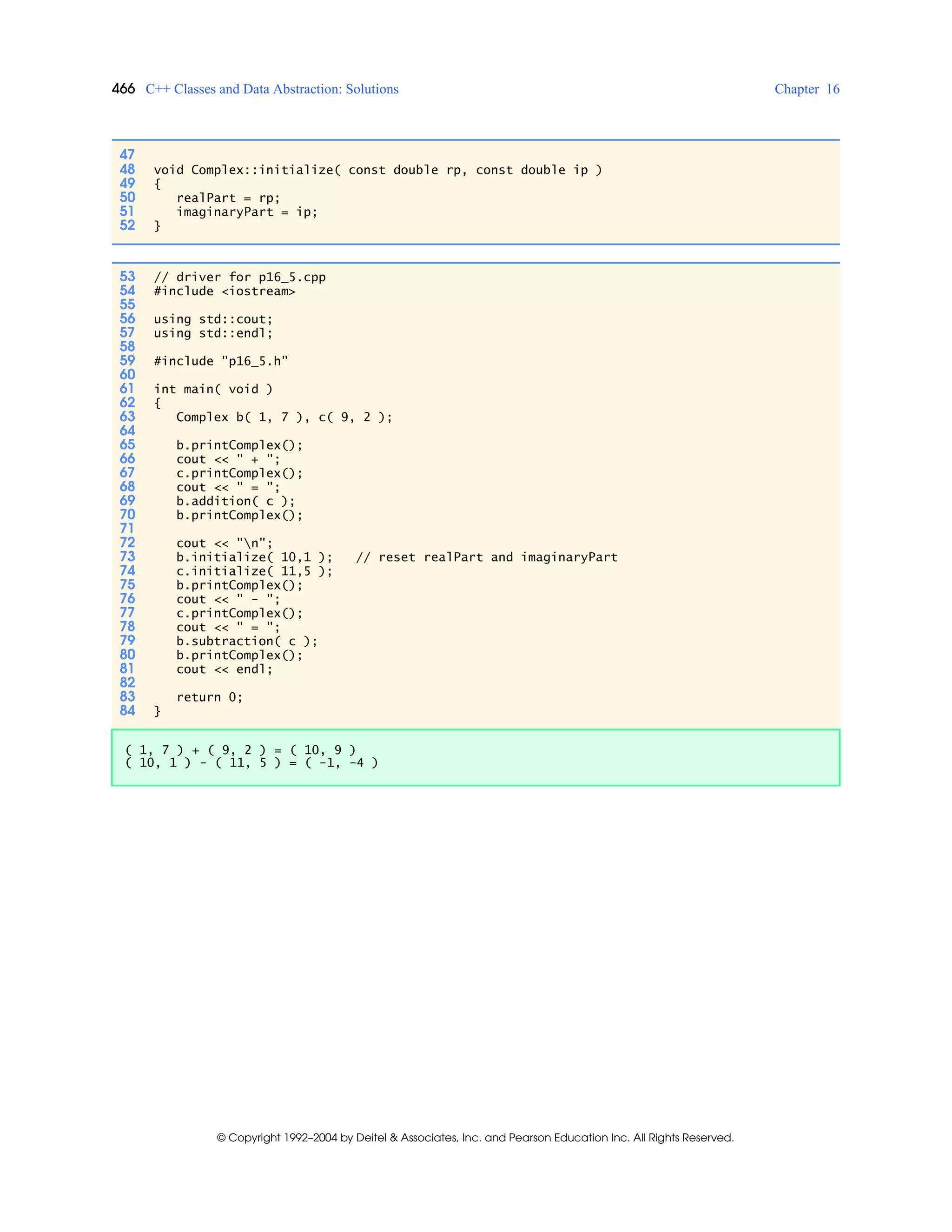 466 C++ Classes and Data Abstraction: Solutions Chapter 16
© Copyright 1992–2004 by Deitel & Associates, Inc. and Pearson Education Inc. All Rights Reserved.
47
48 void Complex::initialize( const double rp, const double ip )
49 {
50 realPart = rp;
51 imaginaryPart = ip;
52 }
53 // driver for p16_5.cpp
54 #include <iostream>
55
56 using std::cout;
57 using std::endl;
58
59 #include "p16_5.h"
60
61 int main( void )
62 {
63 Complex b( 1, 7 ), c( 9, 2 );
64
65 b.printComplex();
66 cout << " + ";
67 c.printComplex();
68 cout << " = ";
69 b.addition( c );
70 b.printComplex();
71
72 cout << "n";
73 b.initialize( 10,1 ); // reset realPart and imaginaryPart
74 c.initialize( 11,5 );
75 b.printComplex();
76 cout << " - ";
77 c.printComplex();
78 cout << " = ";
79 b.subtraction( c );
80 b.printComplex();
81 cout << endl;
82
83 return 0;
84 }
( 1, 7 ) + ( 9, 2 ) = ( 10, 9 )
( 10, 1 ) - ( 11, 5 ) = ( -1, -4 )
 