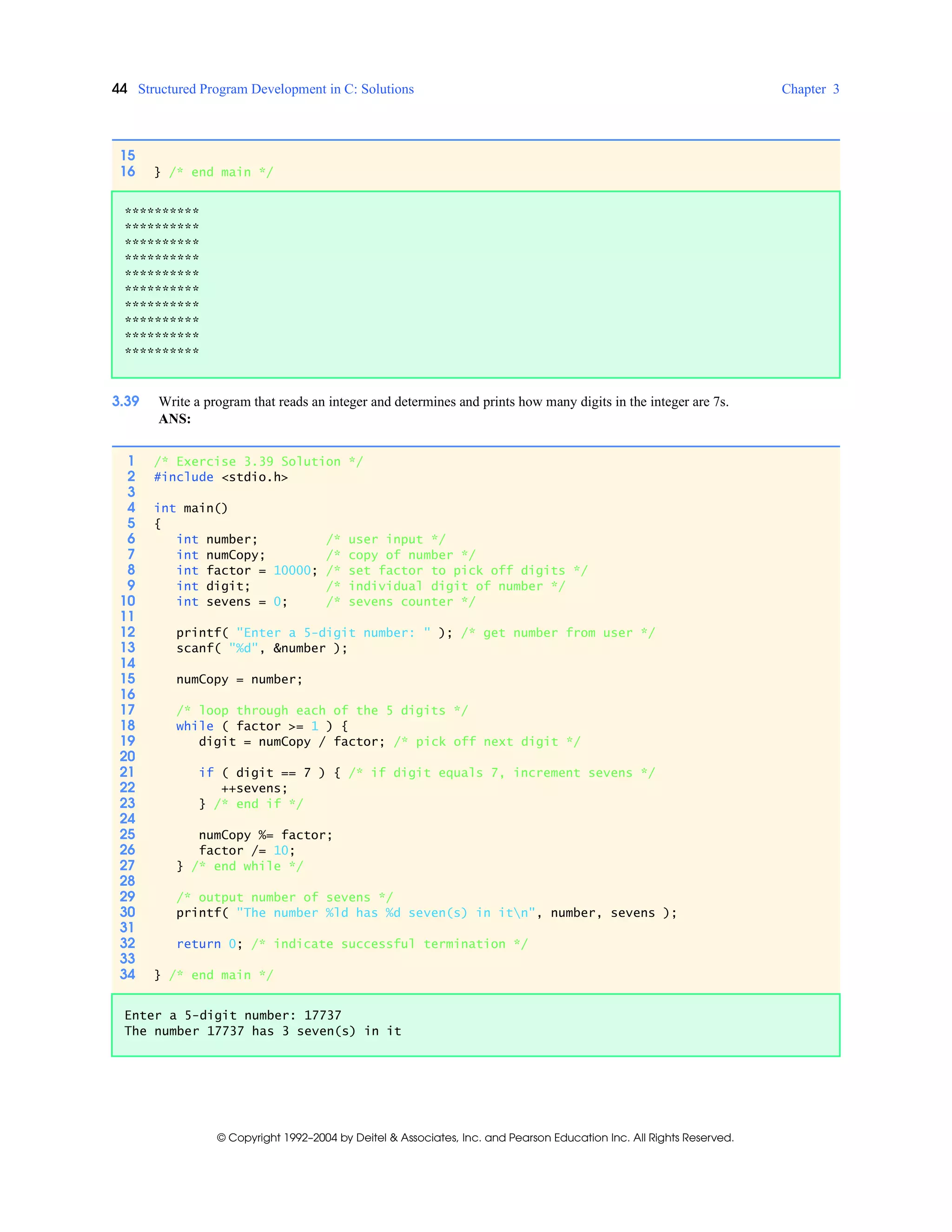 44 Structured Program Development in C: Solutions Chapter 3
© Copyright 1992–2004 by Deitel & Associates, Inc. and Pearson Education Inc. All Rights Reserved.
3.39 Write a program that reads an integer and determines and prints how many digits in the integer are 7s.
ANS:
15
16 } /* end main */
**********
**********
**********
**********
**********
**********
**********
**********
**********
**********
1 /* Exercise 3.39 Solution */
2 #include <stdio.h>
3
4 int main()
5 {
6 int number; /* user input */
7 int numCopy; /* copy of number */
8 int factor = 10000; /* set factor to pick off digits */
9 int digit; /* individual digit of number */
10 int sevens = 0; /* sevens counter */
11
12 printf( "Enter a 5-digit number: " ); /* get number from user */
13 scanf( "%d", &number );
14
15 numCopy = number;
16
17 /* loop through each of the 5 digits */
18 while ( factor >= 1 ) {
19 digit = numCopy / factor; /* pick off next digit */
20
21 if ( digit == 7 ) { /* if digit equals 7, increment sevens */
22 ++sevens;
23 } /* end if */
24
25 numCopy %= factor;
26 factor /= 10;
27 } /* end while */
28
29 /* output number of sevens */
30 printf( "The number %ld has %d seven(s) in itn", number, sevens );
31
32 return 0; /* indicate successful termination */
33
34 } /* end main */
Enter a 5-digit number: 17737
The number 17737 has 3 seven(s) in it
 