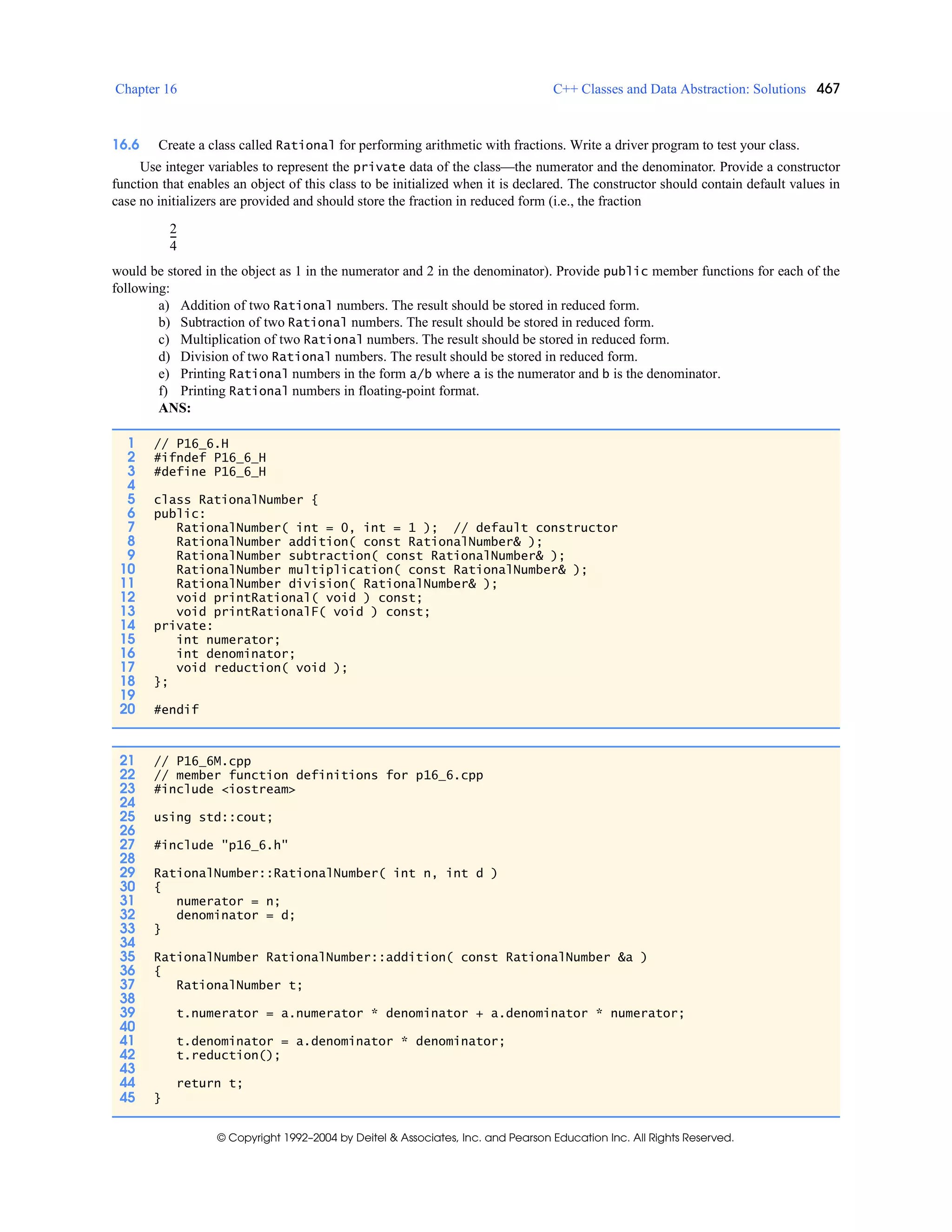 Chapter 16 C++ Classes and Data Abstraction: Solutions 467
© Copyright 1992–2004 by Deitel & Associates, Inc. and Pearson Education Inc. All Rights Reserved.
16.6 Create a class called Rational for performing arithmetic with fractions. Write a driver program to test your class.
Use integer variables to represent the private data of the class—the numerator and the denominator. Provide a constructor
function that enables an object of this class to be initialized when it is declared. The constructor should contain default values in
case no initializers are provided and should store the fraction in reduced form (i.e., the fraction
would be stored in the object as 1 in the numerator and 2 in the denominator). Provide public member functions for each of the
following:
a) Addition of two Rational numbers. The result should be stored in reduced form.
b) Subtraction of two Rational numbers. The result should be stored in reduced form.
c) Multiplication of two Rational numbers. The result should be stored in reduced form.
d) Division of two Rational numbers. The result should be stored in reduced form.
e) Printing Rational numbers in the form a/b where a is the numerator and b is the denominator.
f) Printing Rational numbers in floating-point format.
ANS:
1 // P16_6.H
2 #ifndef P16_6_H
3 #define P16_6_H
4
5 class RationalNumber {
6 public:
7 RationalNumber( int = 0, int = 1 ); // default constructor
8 RationalNumber addition( const RationalNumber& );
9 RationalNumber subtraction( const RationalNumber& );
10 RationalNumber multiplication( const RationalNumber& );
11 RationalNumber division( RationalNumber& );
12 void printRational( void ) const;
13 void printRationalF( void ) const;
14 private:
15 int numerator;
16 int denominator;
17 void reduction( void );
18 };
19
20 #endif
21 // P16_6M.cpp
22 // member function definitions for p16_6.cpp
23 #include <iostream>
24
25 using std::cout;
26
27 #include "p16_6.h"
28
29 RationalNumber::RationalNumber( int n, int d )
30 {
31 numerator = n;
32 denominator = d;
33 }
34
35 RationalNumber RationalNumber::addition( const RationalNumber &a )
36 {
37 RationalNumber t;
38
39 t.numerator = a.numerator * denominator + a.denominator * numerator;
40
41 t.denominator = a.denominator * denominator;
42 t.reduction();
43
44 return t;
45 }
2
4
---
 