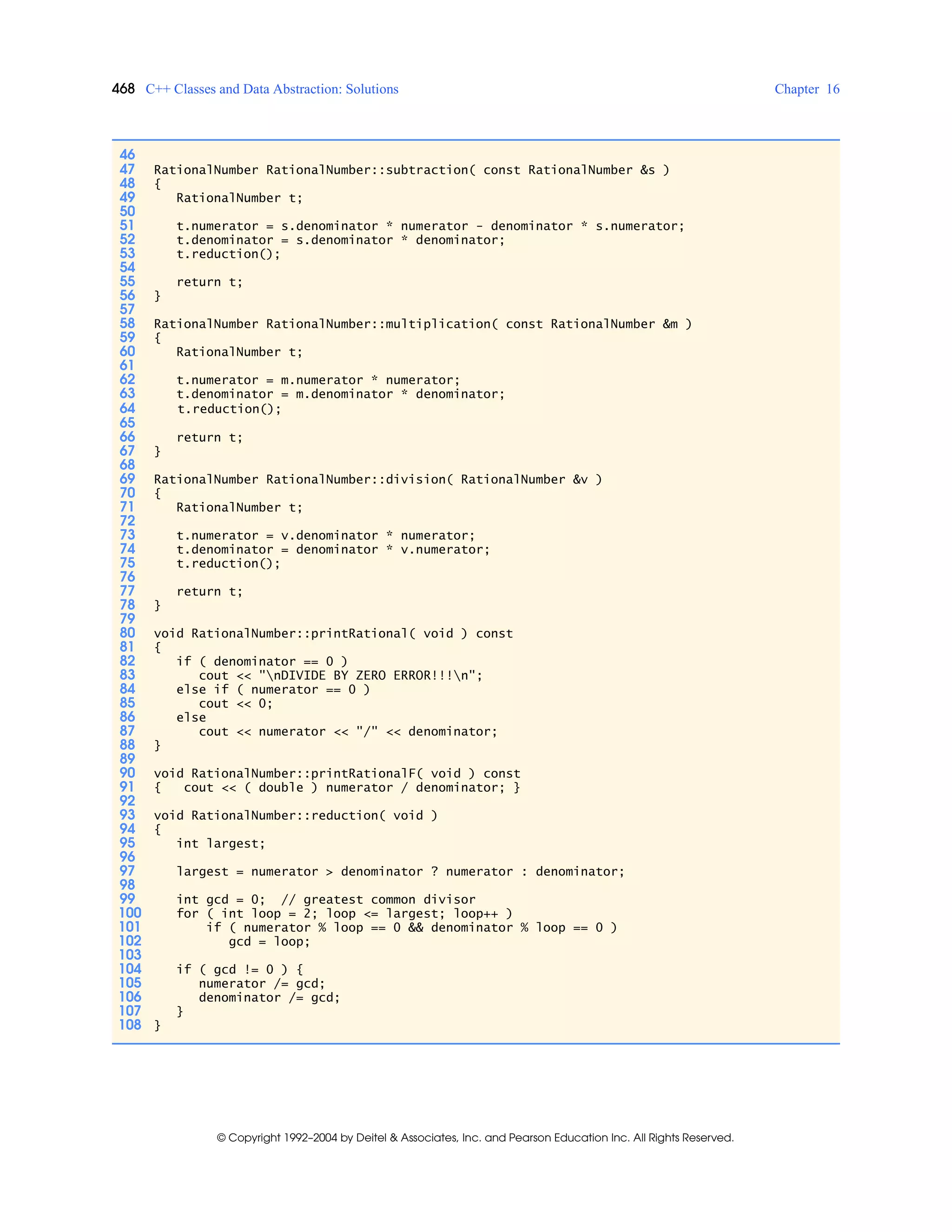 468 C++ Classes and Data Abstraction: Solutions Chapter 16
© Copyright 1992–2004 by Deitel & Associates, Inc. and Pearson Education Inc. All Rights Reserved.
46
47 RationalNumber RationalNumber::subtraction( const RationalNumber &s )
48 {
49 RationalNumber t;
50
51 t.numerator = s.denominator * numerator - denominator * s.numerator;
52 t.denominator = s.denominator * denominator;
53 t.reduction();
54
55 return t;
56 }
57
58 RationalNumber RationalNumber::multiplication( const RationalNumber &m )
59 {
60 RationalNumber t;
61
62 t.numerator = m.numerator * numerator;
63 t.denominator = m.denominator * denominator;
64 t.reduction();
65
66 return t;
67 }
68
69 RationalNumber RationalNumber::division( RationalNumber &v )
70 {
71 RationalNumber t;
72
73 t.numerator = v.denominator * numerator;
74 t.denominator = denominator * v.numerator;
75 t.reduction();
76
77 return t;
78 }
79
80 void RationalNumber::printRational( void ) const
81 {
82 if ( denominator == 0 )
83 cout << "nDIVIDE BY ZERO ERROR!!!n";
84 else if ( numerator == 0 )
85 cout << 0;
86 else
87 cout << numerator << "/" << denominator;
88 }
89
90 void RationalNumber::printRationalF( void ) const
91 { cout << ( double ) numerator / denominator; }
92
93 void RationalNumber::reduction( void )
94 {
95 int largest;
96
97 largest = numerator > denominator ? numerator : denominator;
98
99 int gcd = 0; // greatest common divisor
100 for ( int loop = 2; loop <= largest; loop++ )
101 if ( numerator % loop == 0 && denominator % loop == 0 )
102 gcd = loop;
103
104 if ( gcd != 0 ) {
105 numerator /= gcd;
106 denominator /= gcd;
107 }
108 }
 