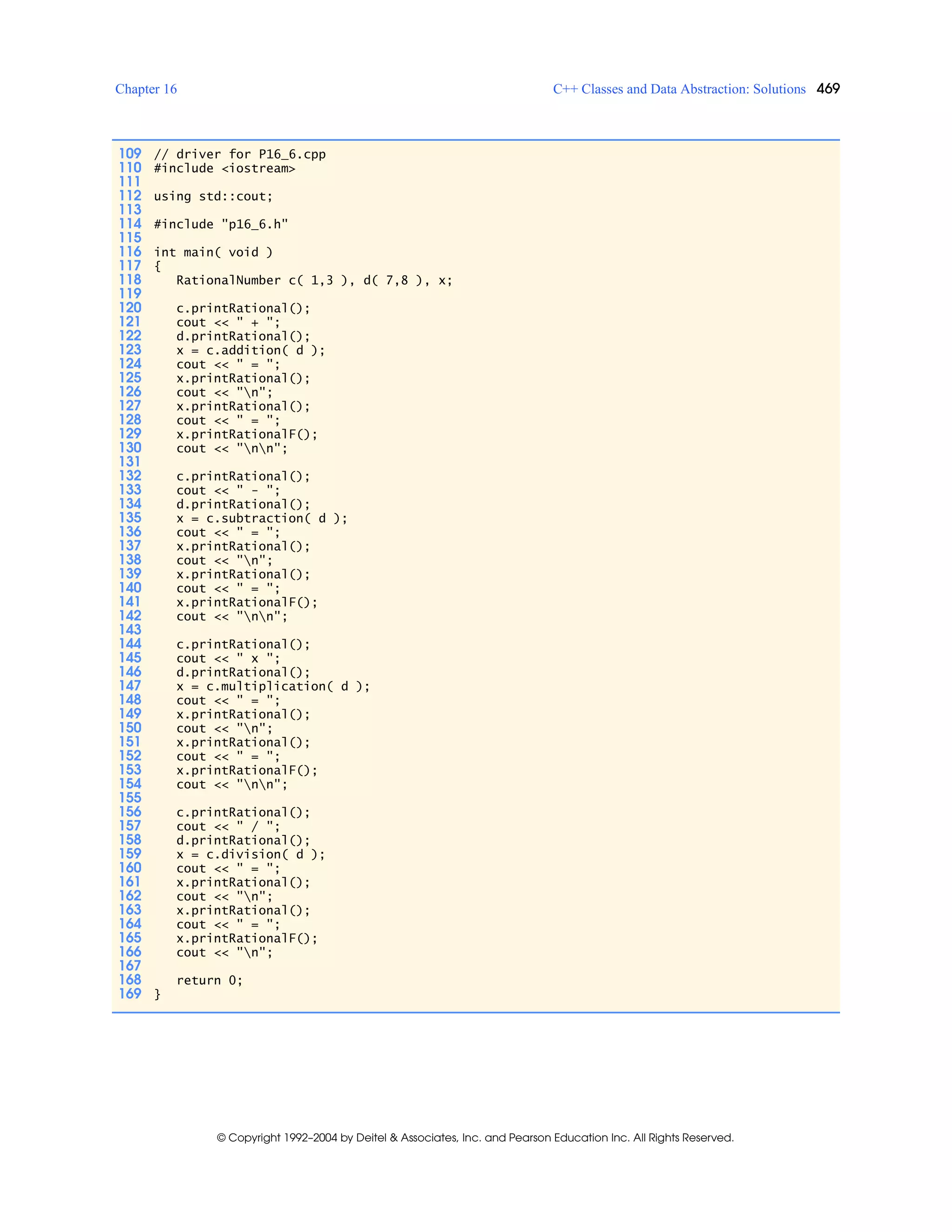 Chapter 16 C++ Classes and Data Abstraction: Solutions 469
© Copyright 1992–2004 by Deitel & Associates, Inc. and Pearson Education Inc. All Rights Reserved.
109 // driver for P16_6.cpp
110 #include <iostream>
111
112 using std::cout;
113
114 #include "p16_6.h"
115
116 int main( void )
117 {
118 RationalNumber c( 1,3 ), d( 7,8 ), x;
119
120 c.printRational();
121 cout << " + ";
122 d.printRational();
123 x = c.addition( d );
124 cout << " = ";
125 x.printRational();
126 cout << "n";
127 x.printRational();
128 cout << " = ";
129 x.printRationalF();
130 cout << "nn";
131
132 c.printRational();
133 cout << " - ";
134 d.printRational();
135 x = c.subtraction( d );
136 cout << " = ";
137 x.printRational();
138 cout << "n";
139 x.printRational();
140 cout << " = ";
141 x.printRationalF();
142 cout << "nn";
143
144 c.printRational();
145 cout << " x ";
146 d.printRational();
147 x = c.multiplication( d );
148 cout << " = ";
149 x.printRational();
150 cout << "n";
151 x.printRational();
152 cout << " = ";
153 x.printRationalF();
154 cout << "nn";
155
156 c.printRational();
157 cout << " / ";
158 d.printRational();
159 x = c.division( d );
160 cout << " = ";
161 x.printRational();
162 cout << "n";
163 x.printRational();
164 cout << " = ";
165 x.printRationalF();
166 cout << "n";
167
168 return 0;
169 }
 