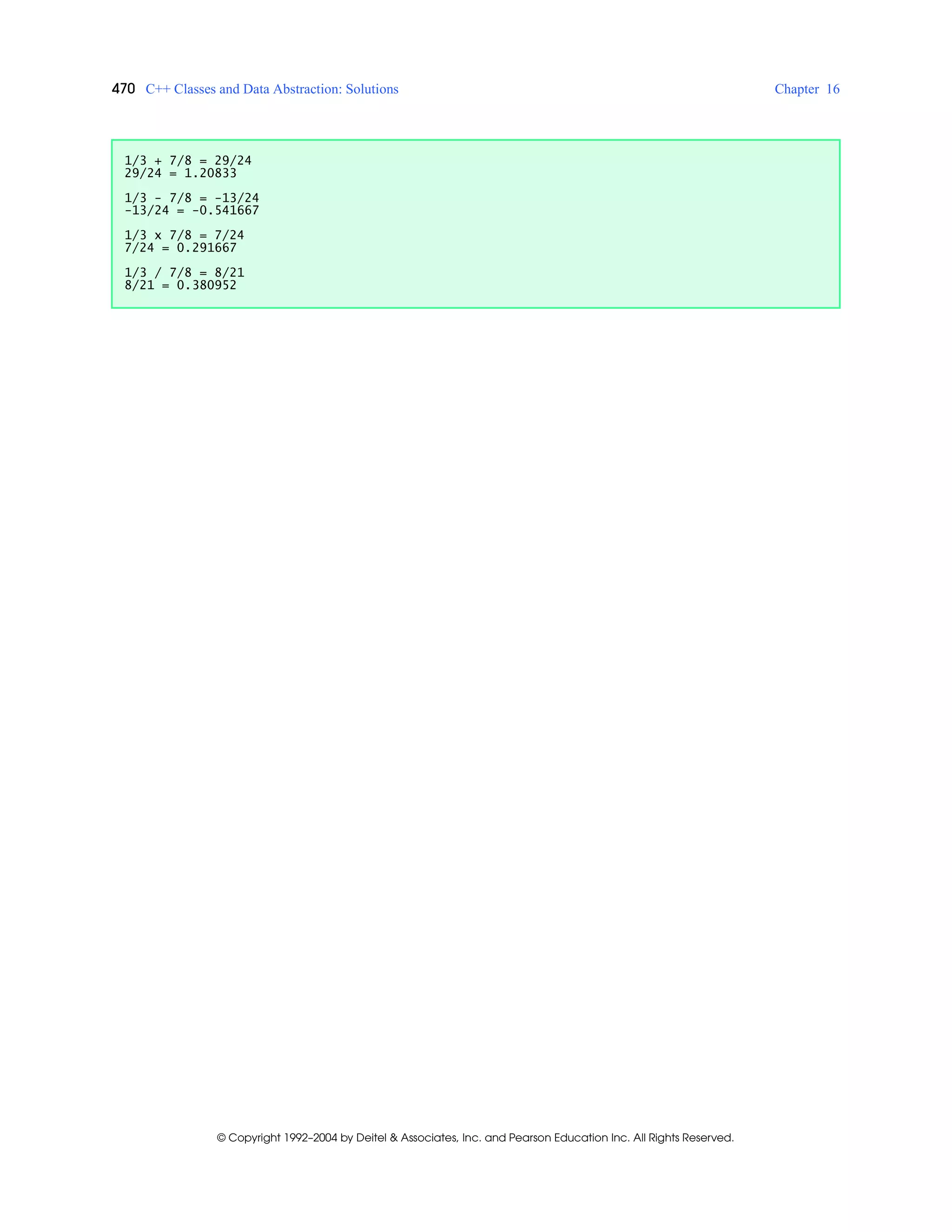470 C++ Classes and Data Abstraction: Solutions Chapter 16
© Copyright 1992–2004 by Deitel & Associates, Inc. and Pearson Education Inc. All Rights Reserved.
1/3 + 7/8 = 29/24
29/24 = 1.20833
1/3 - 7/8 = -13/24
-13/24 = -0.541667
1/3 x 7/8 = 7/24
7/24 = 0.291667
1/3 / 7/8 = 8/21
8/21 = 0.380952
 