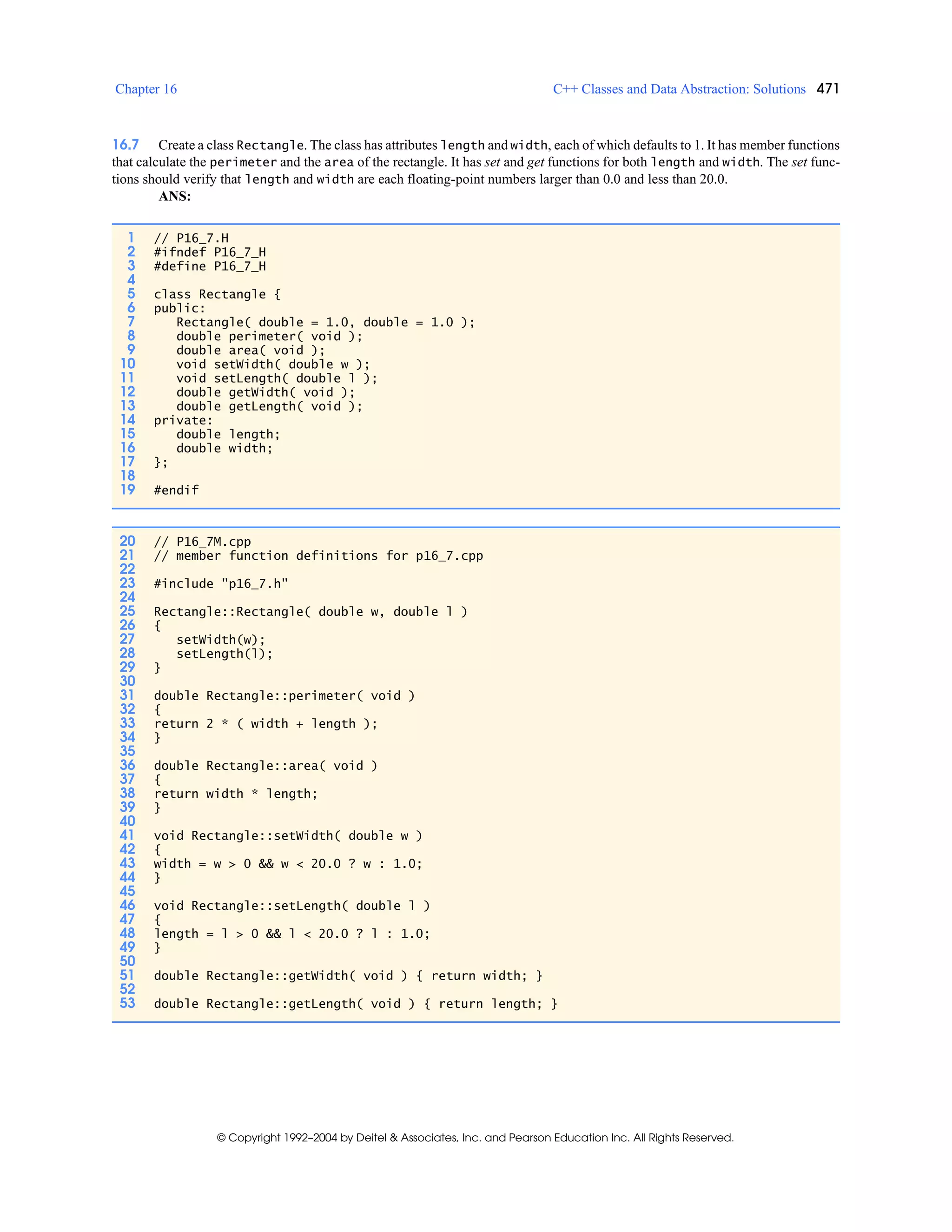 Chapter 16 C++ Classes and Data Abstraction: Solutions 471
© Copyright 1992–2004 by Deitel & Associates, Inc. and Pearson Education Inc. All Rights Reserved.
16.7 Create a class Rectangle. The class has attributes length and width, each of which defaults to 1. It has member functions
that calculate the perimeter and the area of the rectangle. It has set and get functions for both length and width. The set func-
tions should verify that length and width are each floating-point numbers larger than 0.0 and less than 20.0.
ANS:
1 // P16_7.H
2 #ifndef P16_7_H
3 #define P16_7_H
4
5 class Rectangle {
6 public:
7 Rectangle( double = 1.0, double = 1.0 );
8 double perimeter( void );
9 double area( void );
10 void setWidth( double w );
11 void setLength( double l );
12 double getWidth( void );
13 double getLength( void );
14 private:
15 double length;
16 double width;
17 };
18
19 #endif
20 // P16_7M.cpp
21 // member function definitions for p16_7.cpp
22
23 #include "p16_7.h"
24
25 Rectangle::Rectangle( double w, double l )
26 {
27 setWidth(w);
28 setLength(l);
29 }
30
31 double Rectangle::perimeter( void )
32 {
33 return 2 * ( width + length );
34 }
35
36 double Rectangle::area( void )
37 {
38 return width * length;
39 }
40
41 void Rectangle::setWidth( double w )
42 {
43 width = w > 0 && w < 20.0 ? w : 1.0;
44 }
45
46 void Rectangle::setLength( double l )
47 {
48 length = l > 0 && l < 20.0 ? l : 1.0;
49 }
50
51 double Rectangle::getWidth( void ) { return width; }
52
53 double Rectangle::getLength( void ) { return length; }
 