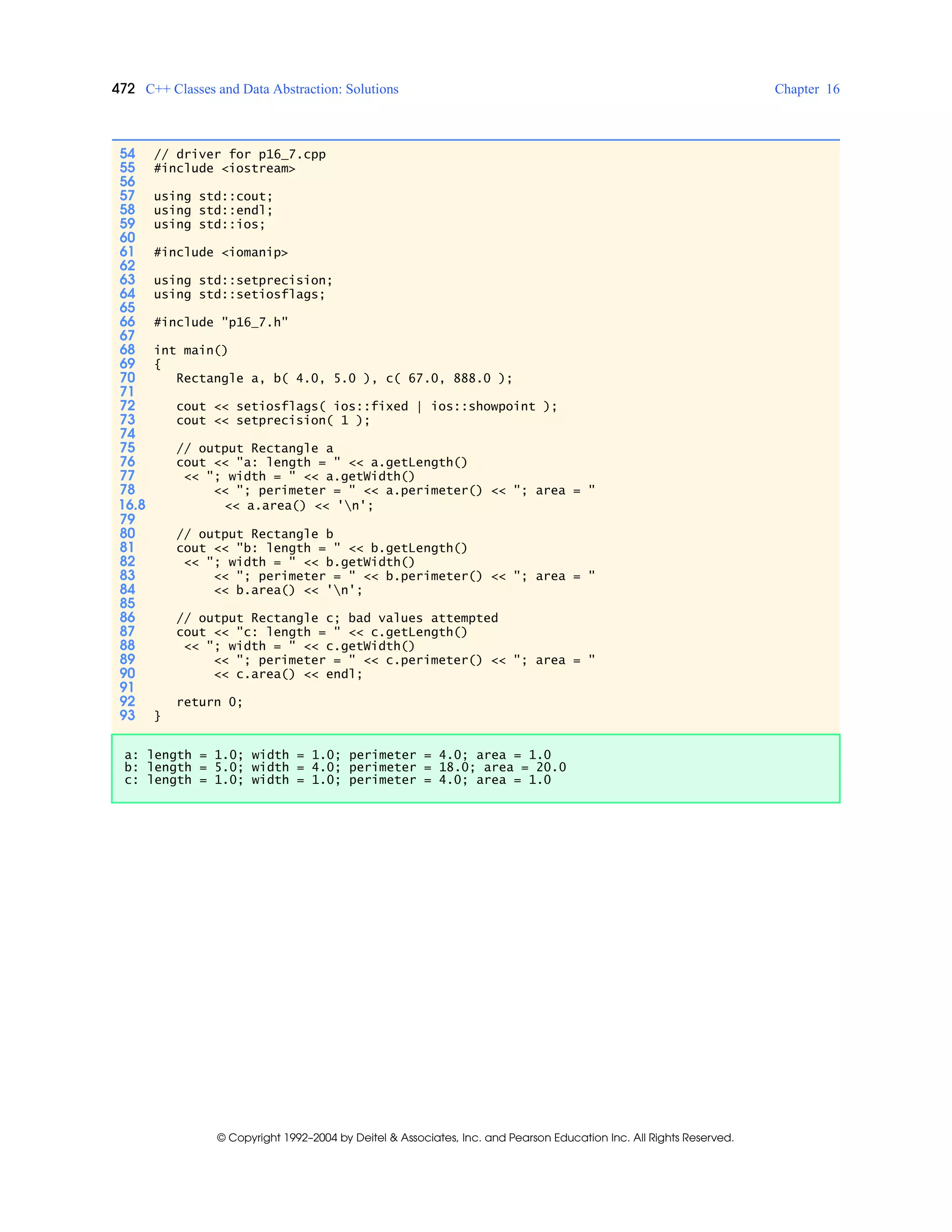 472 C++ Classes and Data Abstraction: Solutions Chapter 16
© Copyright 1992–2004 by Deitel & Associates, Inc. and Pearson Education Inc. All Rights Reserved.
54 // driver for p16_7.cpp
55 #include <iostream>
56
57 using std::cout;
58 using std::endl;
59 using std::ios;
60
61 #include <iomanip>
62
63 using std::setprecision;
64 using std::setiosflags;
65
66 #include "p16_7.h"
67
68 int main()
69 {
70 Rectangle a, b( 4.0, 5.0 ), c( 67.0, 888.0 );
71
72 cout << setiosflags( ios::fixed | ios::showpoint );
73 cout << setprecision( 1 );
74
75 // output Rectangle a
76 cout << "a: length = " << a.getLength()
77 << "; width = " << a.getWidth()
78 << "; perimeter = " << a.perimeter() << "; area = "
16.8 << a.area() << 'n';
79
80 // output Rectangle b
81 cout << "b: length = " << b.getLength()
82 << "; width = " << b.getWidth()
83 << "; perimeter = " << b.perimeter() << "; area = "
84 << b.area() << 'n';
85
86 // output Rectangle c; bad values attempted
87 cout << "c: length = " << c.getLength()
88 << "; width = " << c.getWidth()
89 << "; perimeter = " << c.perimeter() << "; area = "
90 << c.area() << endl;
91
92 return 0;
93 }
a: length = 1.0; width = 1.0; perimeter = 4.0; area = 1.0
b: length = 5.0; width = 4.0; perimeter = 18.0; area = 20.0
c: length = 1.0; width = 1.0; perimeter = 4.0; area = 1.0
 