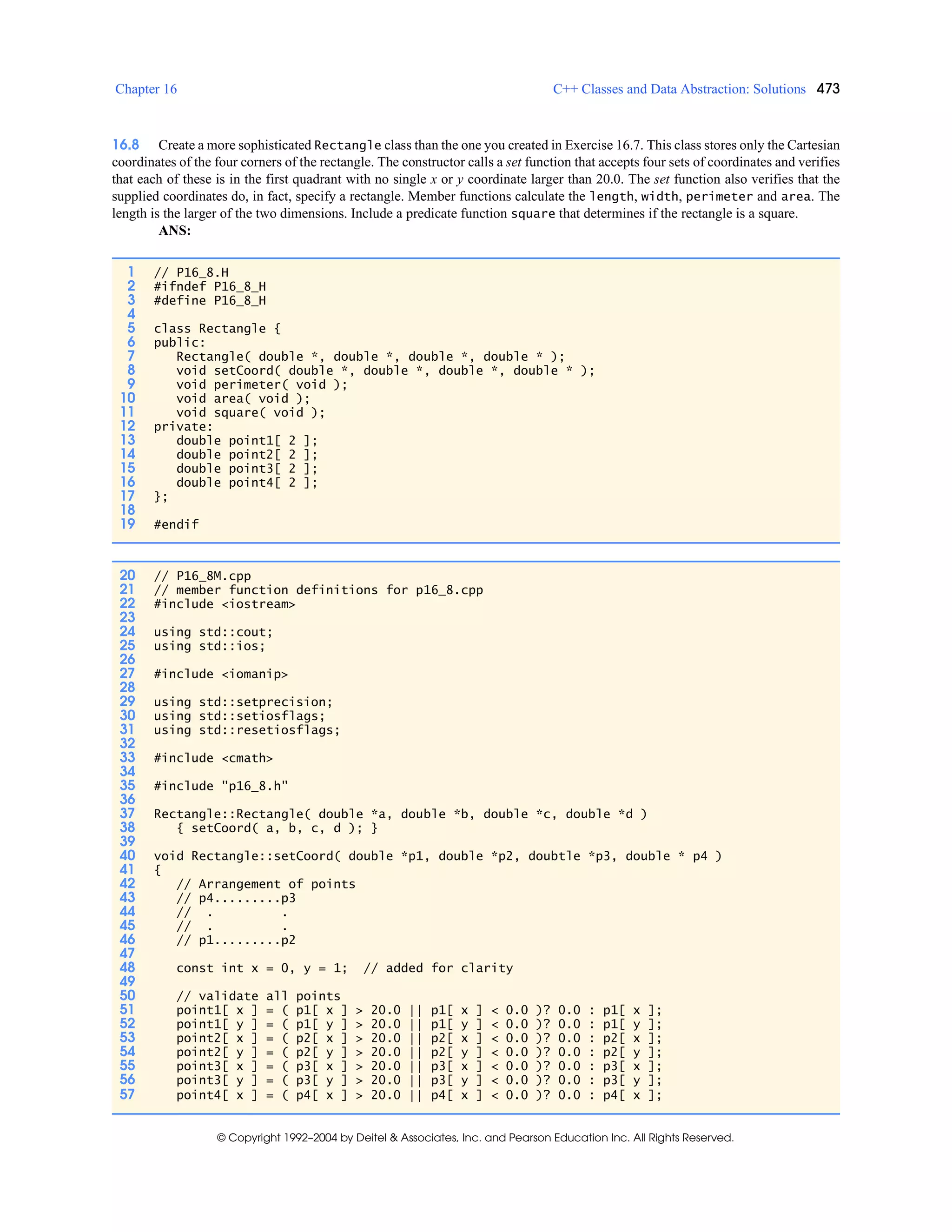 Chapter 16 C++ Classes and Data Abstraction: Solutions 473
© Copyright 1992–2004 by Deitel & Associates, Inc. and Pearson Education Inc. All Rights Reserved.
16.8 Create a more sophisticated Rectangle class than the one you created in Exercise 16.7. This class stores only the Cartesian
coordinates of the four corners of the rectangle. The constructor calls a set function that accepts four sets of coordinates and verifies
that each of these is in the first quadrant with no single x or y coordinate larger than 20.0. The set function also verifies that the
supplied coordinates do, in fact, specify a rectangle. Member functions calculate the length, width, perimeter and area. The
length is the larger of the two dimensions. Include a predicate function square that determines if the rectangle is a square.
ANS:
1 // P16_8.H
2 #ifndef P16_8_H
3 #define P16_8_H
4
5 class Rectangle {
6 public:
7 Rectangle( double *, double *, double *, double * );
8 void setCoord( double *, double *, double *, double * );
9 void perimeter( void );
10 void area( void );
11 void square( void );
12 private:
13 double point1[ 2 ];
14 double point2[ 2 ];
15 double point3[ 2 ];
16 double point4[ 2 ];
17 };
18
19 #endif
20 // P16_8M.cpp
21 // member function definitions for p16_8.cpp
22 #include <iostream>
23
24 using std::cout;
25 using std::ios;
26
27 #include <iomanip>
28
29 using std::setprecision;
30 using std::setiosflags;
31 using std::resetiosflags;
32
33 #include <cmath>
34
35 #include "p16_8.h"
36
37 Rectangle::Rectangle( double *a, double *b, double *c, double *d )
38 { setCoord( a, b, c, d ); }
39
40 void Rectangle::setCoord( double *p1, double *p2, doubtle *p3, double * p4 )
41 {
42 // Arrangement of points
43 // p4.........p3
44 // . .
45 // . .
46 // p1.........p2
47
48 const int x = 0, y = 1; // added for clarity
49
50 // validate all points
51 point1[ x ] = ( p1[ x ] > 20.0 || p1[ x ] < 0.0 )? 0.0 : p1[ x ];
52 point1[ y ] = ( p1[ y ] > 20.0 || p1[ y ] < 0.0 )? 0.0 : p1[ y ];
53 point2[ x ] = ( p2[ x ] > 20.0 || p2[ x ] < 0.0 )? 0.0 : p2[ x ];
54 point2[ y ] = ( p2[ y ] > 20.0 || p2[ y ] < 0.0 )? 0.0 : p2[ y ];
55 point3[ x ] = ( p3[ x ] > 20.0 || p3[ x ] < 0.0 )? 0.0 : p3[ x ];
56 point3[ y ] = ( p3[ y ] > 20.0 || p3[ y ] < 0.0 )? 0.0 : p3[ y ];
57 point4[ x ] = ( p4[ x ] > 20.0 || p4[ x ] < 0.0 )? 0.0 : p4[ x ];
 