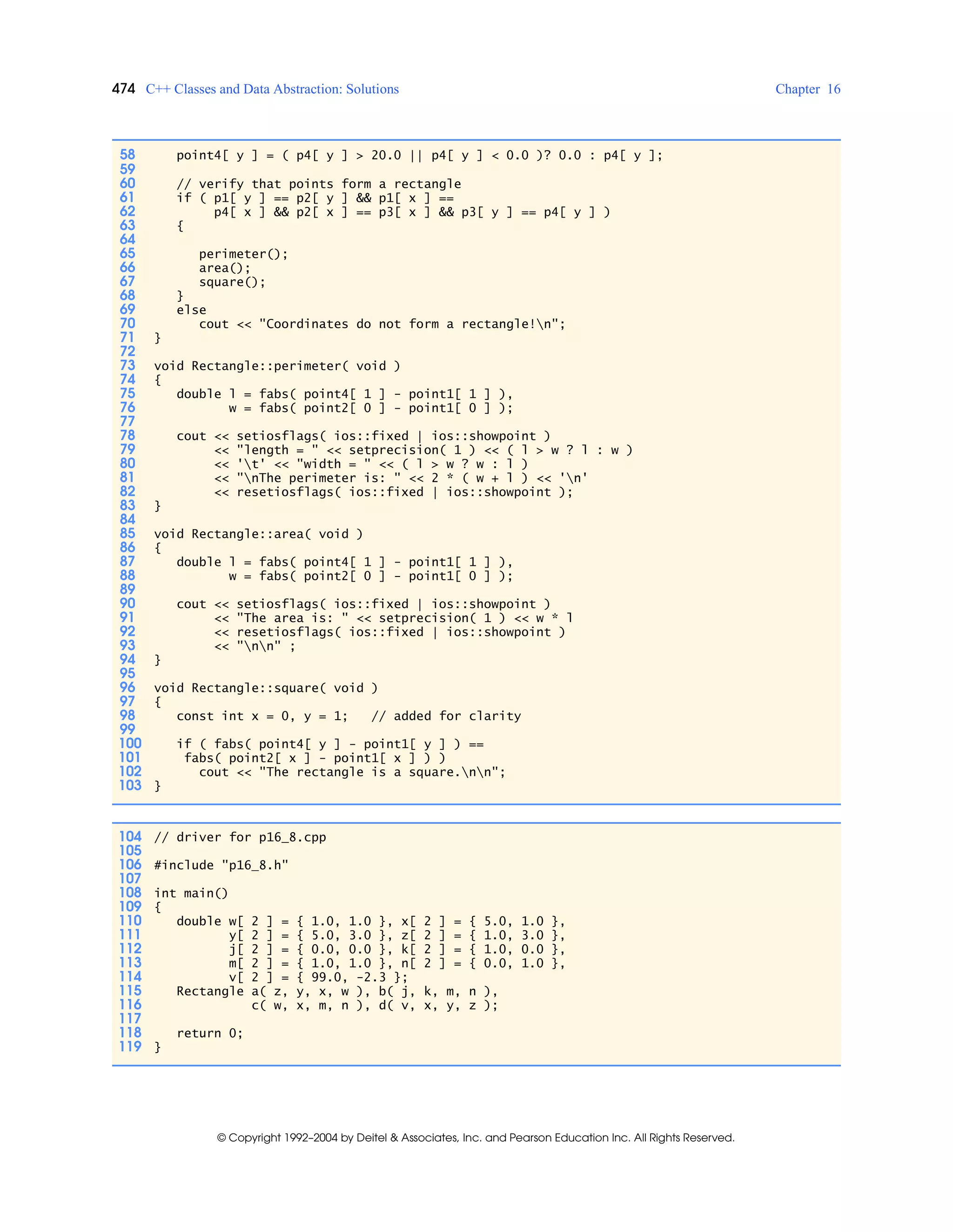 474 C++ Classes and Data Abstraction: Solutions Chapter 16
© Copyright 1992–2004 by Deitel & Associates, Inc. and Pearson Education Inc. All Rights Reserved.
58 point4[ y ] = ( p4[ y ] > 20.0 || p4[ y ] < 0.0 )? 0.0 : p4[ y ];
59
60 // verify that points form a rectangle
61 if ( p1[ y ] == p2[ y ] && p1[ x ] ==
62 p4[ x ] && p2[ x ] == p3[ x ] && p3[ y ] == p4[ y ] )
63 {
64
65 perimeter();
66 area();
67 square();
68 }
69 else
70 cout << "Coordinates do not form a rectangle!n";
71 }
72
73 void Rectangle::perimeter( void )
74 {
75 double l = fabs( point4[ 1 ] - point1[ 1 ] ),
76 w = fabs( point2[ 0 ] - point1[ 0 ] );
77
78 cout << setiosflags( ios::fixed | ios::showpoint )
79 << "length = " << setprecision( 1 ) << ( l > w ? l : w )
80 << 't' << "width = " << ( l > w ? w : l )
81 << "nThe perimeter is: " << 2 * ( w + l ) << 'n'
82 << resetiosflags( ios::fixed | ios::showpoint );
83 }
84
85 void Rectangle::area( void )
86 {
87 double l = fabs( point4[ 1 ] - point1[ 1 ] ),
88 w = fabs( point2[ 0 ] - point1[ 0 ] );
89
90 cout << setiosflags( ios::fixed | ios::showpoint )
91 << "The area is: " << setprecision( 1 ) << w * l
92 << resetiosflags( ios::fixed | ios::showpoint )
93 << "nn" ;
94 }
95
96 void Rectangle::square( void )
97 {
98 const int x = 0, y = 1; // added for clarity
99
100 if ( fabs( point4[ y ] - point1[ y ] ) ==
101 fabs( point2[ x ] - point1[ x ] ) )
102 cout << "The rectangle is a square.nn";
103 }
104 // driver for p16_8.cpp
105
106 #include "p16_8.h"
107
108 int main()
109 {
110 double w[ 2 ] = { 1.0, 1.0 }, x[ 2 ] = { 5.0, 1.0 },
111 y[ 2 ] = { 5.0, 3.0 }, z[ 2 ] = { 1.0, 3.0 },
112 j[ 2 ] = { 0.0, 0.0 }, k[ 2 ] = { 1.0, 0.0 },
113 m[ 2 ] = { 1.0, 1.0 }, n[ 2 ] = { 0.0, 1.0 },
114 v[ 2 ] = { 99.0, -2.3 };
115 Rectangle a( z, y, x, w ), b( j, k, m, n ),
116 c( w, x, m, n ), d( v, x, y, z );
117
118 return 0;
119 }
 