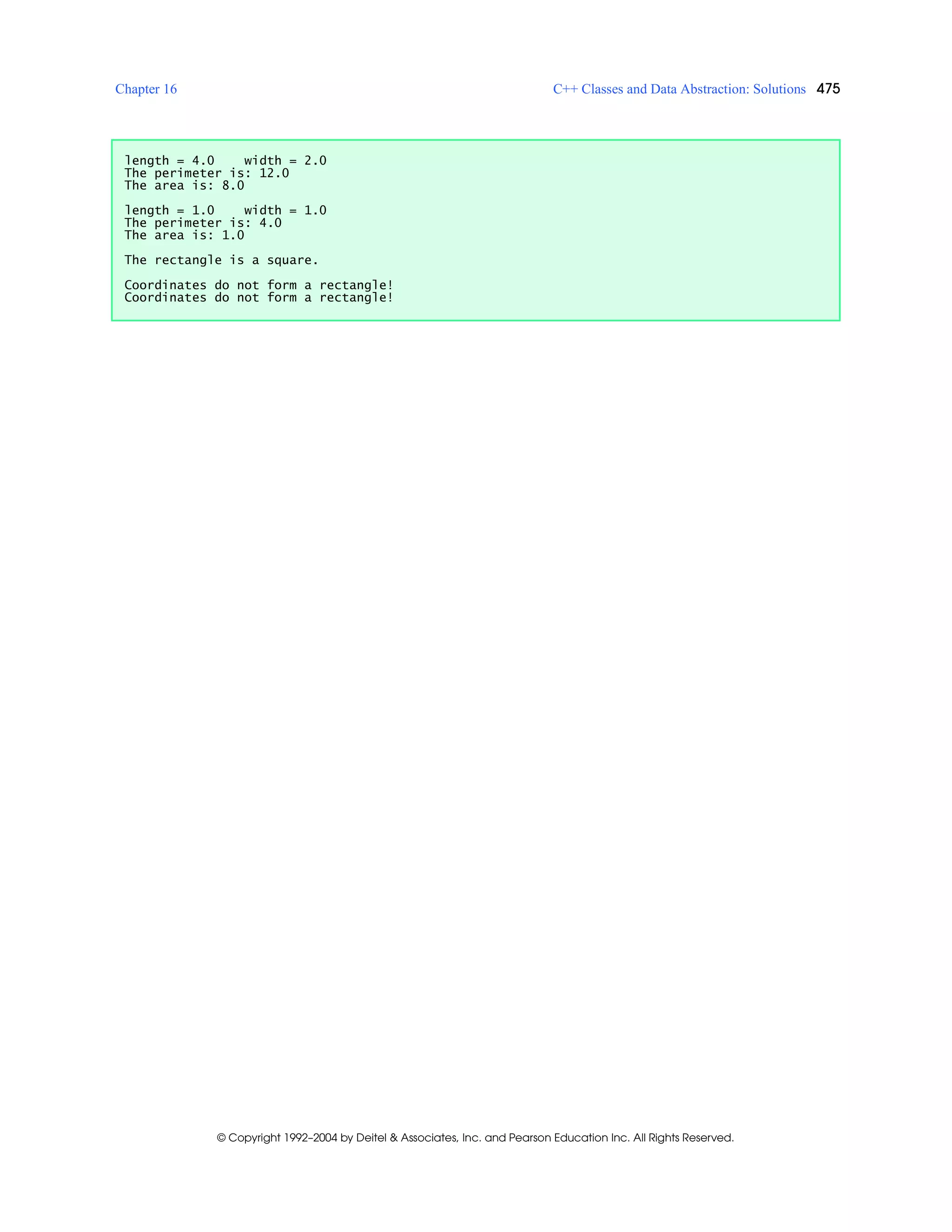 Chapter 16 C++ Classes and Data Abstraction: Solutions 475
© Copyright 1992–2004 by Deitel & Associates, Inc. and Pearson Education Inc. All Rights Reserved.
length = 4.0 width = 2.0
The perimeter is: 12.0
The area is: 8.0
length = 1.0 width = 1.0
The perimeter is: 4.0
The area is: 1.0
The rectangle is a square.
Coordinates do not form a rectangle!
Coordinates do not form a rectangle!
 