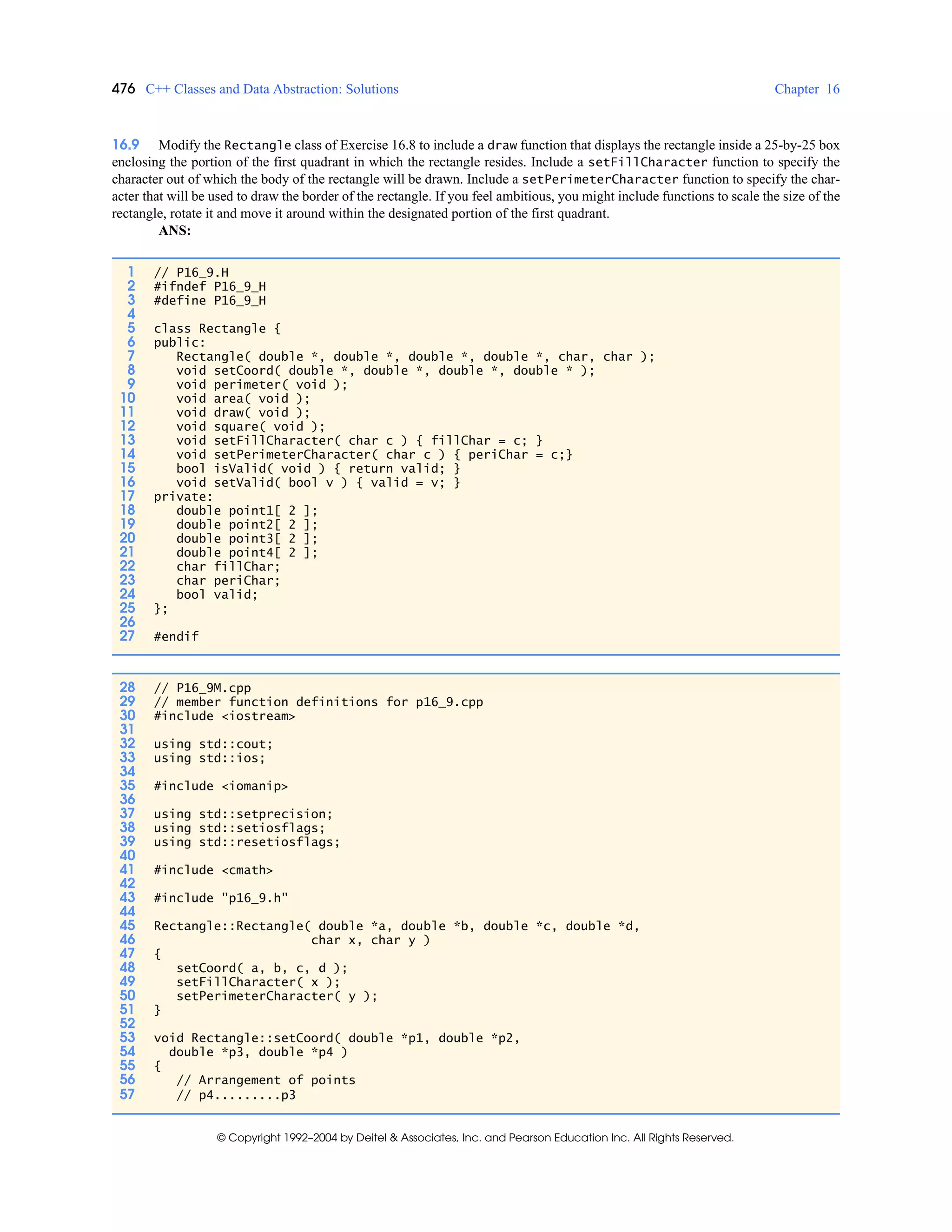 476 C++ Classes and Data Abstraction: Solutions Chapter 16
© Copyright 1992–2004 by Deitel & Associates, Inc. and Pearson Education Inc. All Rights Reserved.
16.9 Modify the Rectangle class of Exercise 16.8 to include a draw function that displays the rectangle inside a 25-by-25 box
enclosing the portion of the first quadrant in which the rectangle resides. Include a setFillCharacter function to specify the
character out of which the body of the rectangle will be drawn. Include a setPerimeterCharacter function to specify the char-
acter that will be used to draw the border of the rectangle. If you feel ambitious, you might include functions to scale the size of the
rectangle, rotate it and move it around within the designated portion of the first quadrant.
ANS:
1 // P16_9.H
2 #ifndef P16_9_H
3 #define P16_9_H
4
5 class Rectangle {
6 public:
7 Rectangle( double *, double *, double *, double *, char, char );
8 void setCoord( double *, double *, double *, double * );
9 void perimeter( void );
10 void area( void );
11 void draw( void );
12 void square( void );
13 void setFillCharacter( char c ) { fillChar = c; }
14 void setPerimeterCharacter( char c ) { periChar = c;}
15 bool isValid( void ) { return valid; }
16 void setValid( bool v ) { valid = v; }
17 private:
18 double point1[ 2 ];
19 double point2[ 2 ];
20 double point3[ 2 ];
21 double point4[ 2 ];
22 char fillChar;
23 char periChar;
24 bool valid;
25 };
26
27 #endif
28 // P16_9M.cpp
29 // member function definitions for p16_9.cpp
30 #include <iostream>
31
32 using std::cout;
33 using std::ios;
34
35 #include <iomanip>
36
37 using std::setprecision;
38 using std::setiosflags;
39 using std::resetiosflags;
40
41 #include <cmath>
42
43 #include "p16_9.h"
44
45 Rectangle::Rectangle( double *a, double *b, double *c, double *d,
46 char x, char y )
47 {
48 setCoord( a, b, c, d );
49 setFillCharacter( x );
50 setPerimeterCharacter( y );
51 }
52
53 void Rectangle::setCoord( double *p1, double *p2,
54 double *p3, double *p4 )
55 {
56 // Arrangement of points
57 // p4.........p3
 