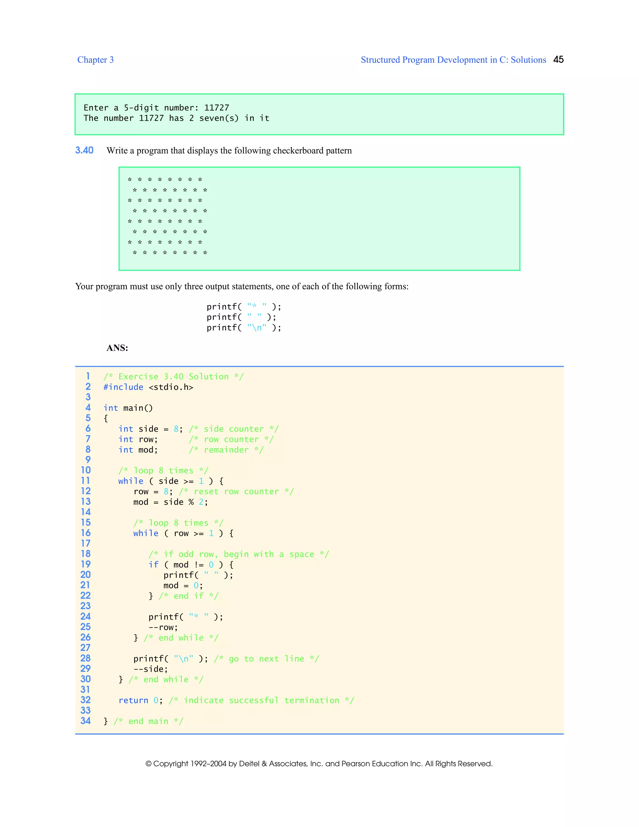 Chapter 3 Structured Program Development in C: Solutions 45
© Copyright 1992–2004 by Deitel & Associates, Inc. and Pearson Education Inc. All Rights Reserved.
3.40 Write a program that displays the following checkerboard pattern
Your program must use only three output statements, one of each of the following forms:
printf( "* " );
printf( " " );
printf( "n" );
ANS:
Enter a 5-digit number: 11727
The number 11727 has 2 seven(s) in it
* * * * * * * *
* * * * * * * *
* * * * * * * *
* * * * * * * *
* * * * * * * *
* * * * * * * *
* * * * * * * *
* * * * * * * *
1 /* Exercise 3.40 Solution */
2 #include <stdio.h>
3
4 int main()
5 {
6 int side = 8; /* side counter */
7 int row; /* row counter */
8 int mod; /* remainder */
9
10 /* loop 8 times */
11 while ( side >= 1 ) {
12 row = 8; /* reset row counter */
13 mod = side % 2;
14
15 /* loop 8 times */
16 while ( row >= 1 ) {
17
18 /* if odd row, begin with a space */
19 if ( mod != 0 ) {
20 printf( " " );
21 mod = 0;
22 } /* end if */
23
24 printf( "* " );
25 --row;
26 } /* end while */
27
28 printf( "n" ); /* go to next line */
29 --side;
30 } /* end while */
31
32 return 0; /* indicate successful termination */
33
34 } /* end main */
 