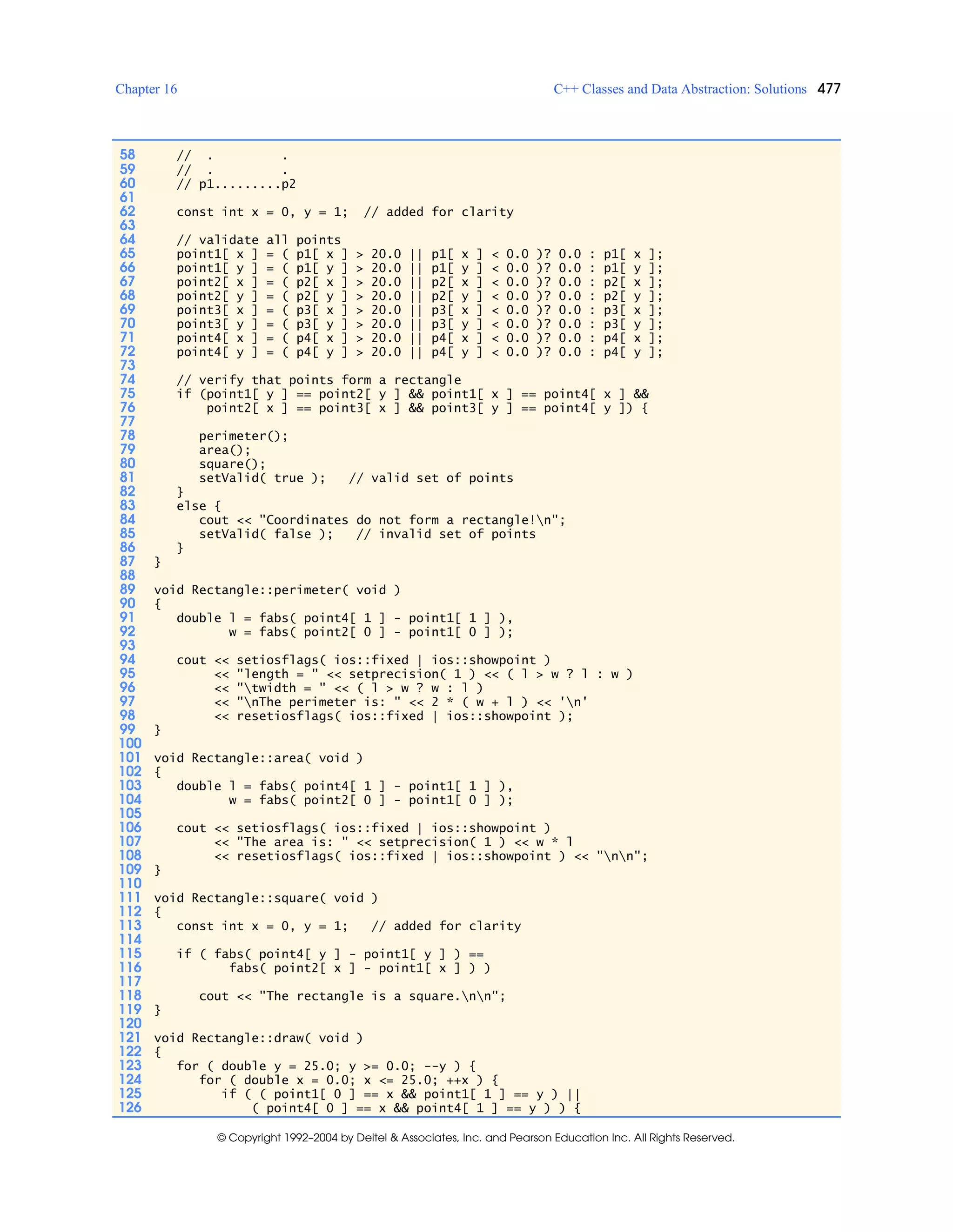 Chapter 16 C++ Classes and Data Abstraction: Solutions 477
© Copyright 1992–2004 by Deitel & Associates, Inc. and Pearson Education Inc. All Rights Reserved.
58 // . .
59 // . .
60 // p1.........p2
61
62 const int x = 0, y = 1; // added for clarity
63
64 // validate all points
65 point1[ x ] = ( p1[ x ] > 20.0 || p1[ x ] < 0.0 )? 0.0 : p1[ x ];
66 point1[ y ] = ( p1[ y ] > 20.0 || p1[ y ] < 0.0 )? 0.0 : p1[ y ];
67 point2[ x ] = ( p2[ x ] > 20.0 || p2[ x ] < 0.0 )? 0.0 : p2[ x ];
68 point2[ y ] = ( p2[ y ] > 20.0 || p2[ y ] < 0.0 )? 0.0 : p2[ y ];
69 point3[ x ] = ( p3[ x ] > 20.0 || p3[ x ] < 0.0 )? 0.0 : p3[ x ];
70 point3[ y ] = ( p3[ y ] > 20.0 || p3[ y ] < 0.0 )? 0.0 : p3[ y ];
71 point4[ x ] = ( p4[ x ] > 20.0 || p4[ x ] < 0.0 )? 0.0 : p4[ x ];
72 point4[ y ] = ( p4[ y ] > 20.0 || p4[ y ] < 0.0 )? 0.0 : p4[ y ];
73
74 // verify that points form a rectangle
75 if (point1[ y ] == point2[ y ] && point1[ x ] == point4[ x ] &&
76 point2[ x ] == point3[ x ] && point3[ y ] == point4[ y ]) {
77
78 perimeter();
79 area();
80 square();
81 setValid( true ); // valid set of points
82 }
83 else {
84 cout << "Coordinates do not form a rectangle!n";
85 setValid( false ); // invalid set of points
86 }
87 }
88
89 void Rectangle::perimeter( void )
90 {
91 double l = fabs( point4[ 1 ] - point1[ 1 ] ),
92 w = fabs( point2[ 0 ] - point1[ 0 ] );
93
94 cout << setiosflags( ios::fixed | ios::showpoint )
95 << "length = " << setprecision( 1 ) << ( l > w ? l : w )
96 << "twidth = " << ( l > w ? w : l )
97 << "nThe perimeter is: " << 2 * ( w + l ) << 'n'
98 << resetiosflags( ios::fixed | ios::showpoint );
99 }
100
101 void Rectangle::area( void )
102 {
103 double l = fabs( point4[ 1 ] - point1[ 1 ] ),
104 w = fabs( point2[ 0 ] - point1[ 0 ] );
105
106 cout << setiosflags( ios::fixed | ios::showpoint )
107 << "The area is: " << setprecision( 1 ) << w * l
108 << resetiosflags( ios::fixed | ios::showpoint ) << "nn";
109 }
110
111 void Rectangle::square( void )
112 {
113 const int x = 0, y = 1; // added for clarity
114
115 if ( fabs( point4[ y ] - point1[ y ] ) ==
116 fabs( point2[ x ] - point1[ x ] ) )
117
118 cout << "The rectangle is a square.nn";
119 }
120
121 void Rectangle::draw( void )
122 {
123 for ( double y = 25.0; y >= 0.0; --y ) {
124 for ( double x = 0.0; x <= 25.0; ++x ) {
125 if ( ( point1[ 0 ] == x && point1[ 1 ] == y ) ||
126 ( point4[ 0 ] == x && point4[ 1 ] == y ) ) {
 