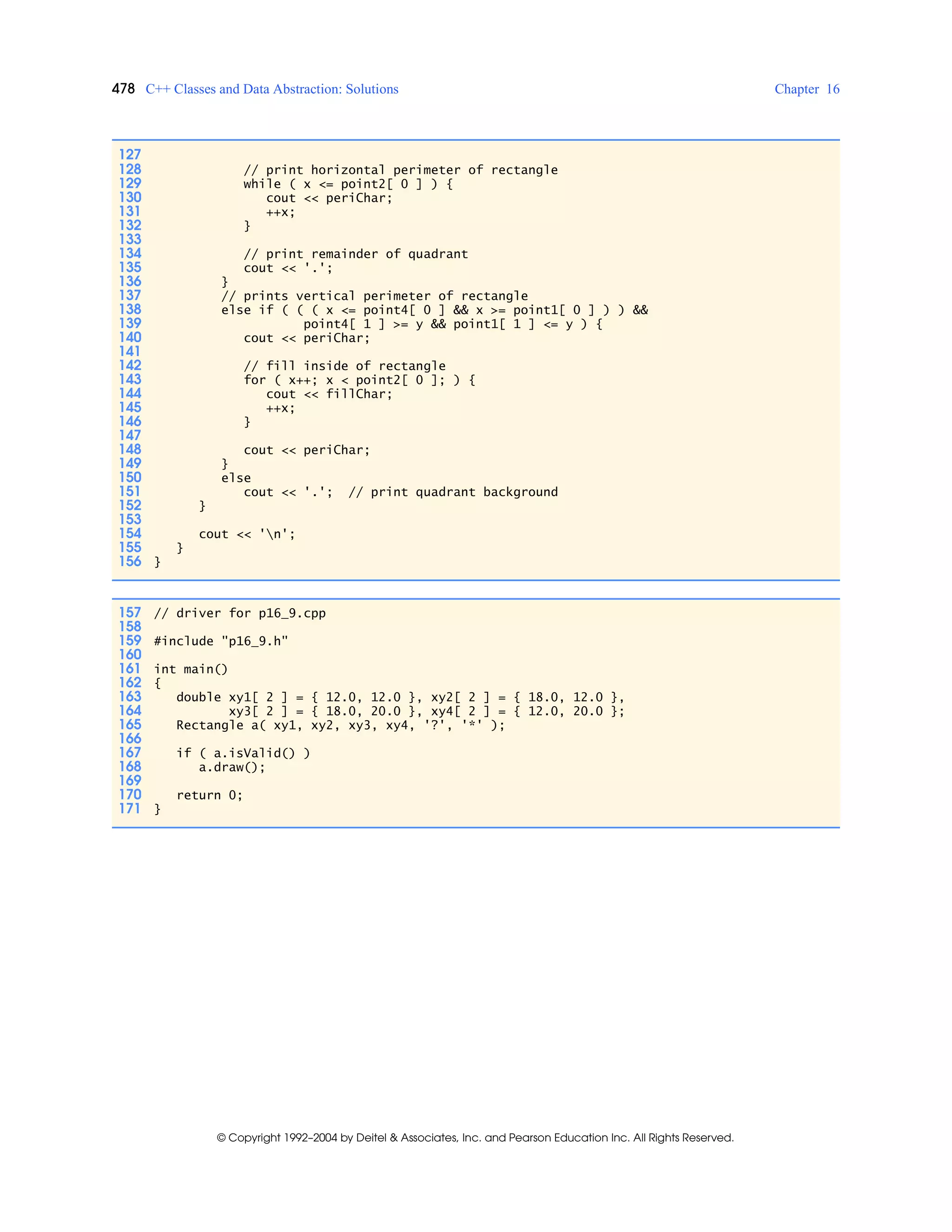 478 C++ Classes and Data Abstraction: Solutions Chapter 16
© Copyright 1992–2004 by Deitel & Associates, Inc. and Pearson Education Inc. All Rights Reserved.
127
128 // print horizontal perimeter of rectangle
129 while ( x <= point2[ 0 ] ) {
130 cout << periChar;
131 ++x;
132 }
133
134 // print remainder of quadrant
135 cout << '.';
136 }
137 // prints vertical perimeter of rectangle
138 else if ( ( ( x <= point4[ 0 ] && x >= point1[ 0 ] ) ) &&
139 point4[ 1 ] >= y && point1[ 1 ] <= y ) {
140 cout << periChar;
141
142 // fill inside of rectangle
143 for ( x++; x < point2[ 0 ]; ) {
144 cout << fillChar;
145 ++x;
146 }
147
148 cout << periChar;
149 }
150 else
151 cout << '.'; // print quadrant background
152 }
153
154 cout << 'n';
155 }
156 }
157 // driver for p16_9.cpp
158
159 #include "p16_9.h"
160
161 int main()
162 {
163 double xy1[ 2 ] = { 12.0, 12.0 }, xy2[ 2 ] = { 18.0, 12.0 },
164 xy3[ 2 ] = { 18.0, 20.0 }, xy4[ 2 ] = { 12.0, 20.0 };
165 Rectangle a( xy1, xy2, xy3, xy4, '?', '*' );
166
167 if ( a.isValid() )
168 a.draw();
169
170 return 0;
171 }
 