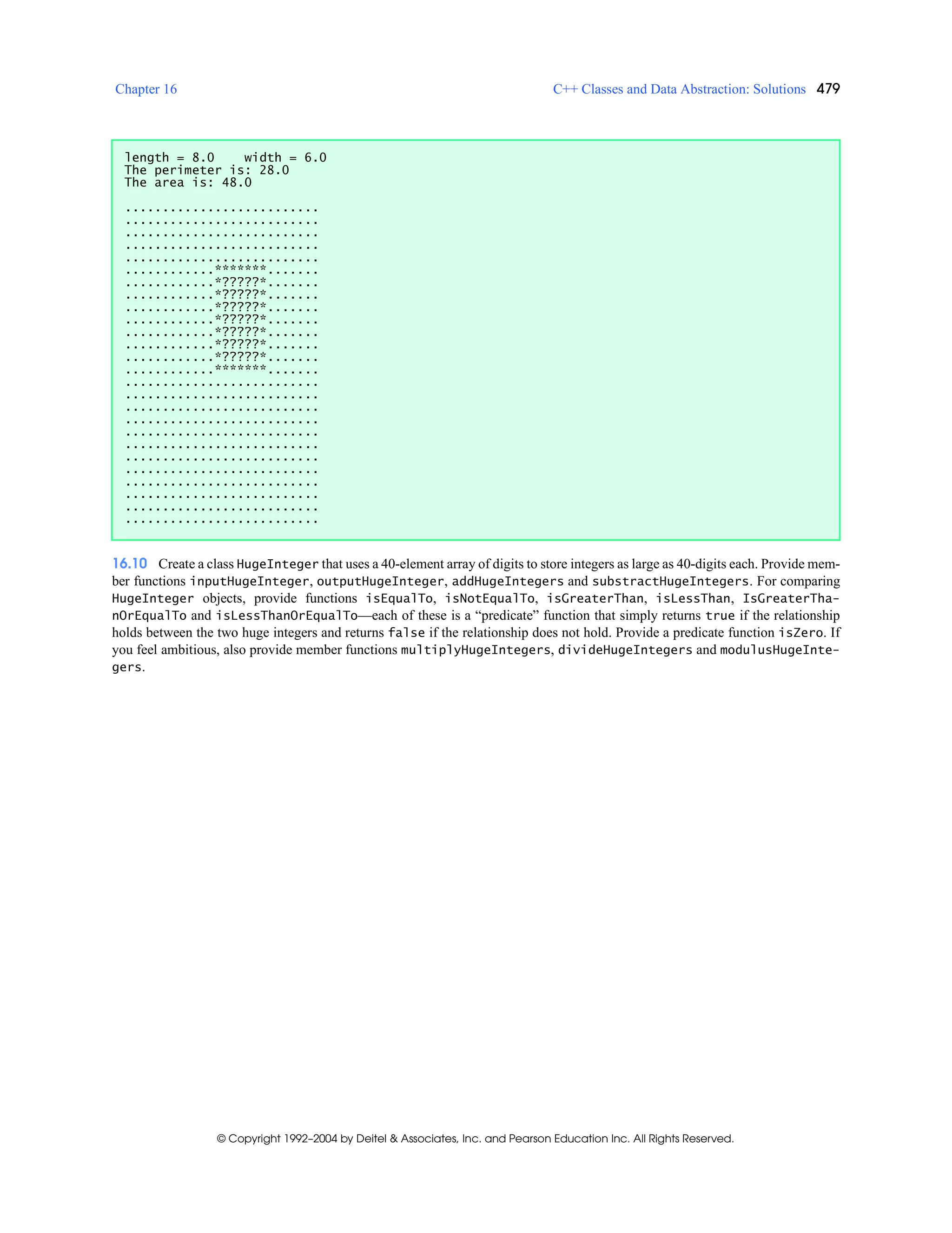 Chapter 16 C++ Classes and Data Abstraction: Solutions 479
© Copyright 1992–2004 by Deitel & Associates, Inc. and Pearson Education Inc. All Rights Reserved.
16.10 Create a class HugeInteger that uses a 40-element array of digits to store integers as large as 40-digits each. Provide mem-
ber functions inputHugeInteger, outputHugeInteger, addHugeIntegers and substractHugeIntegers. For comparing
HugeInteger objects, provide functions isEqualTo, isNotEqualTo, isGreaterThan, isLessThan, IsGreaterTha-
nOrEqualTo and isLessThanOrEqualTo—each of these is a “predicate” function that simply returns true if the relationship
holds between the two huge integers and returns false if the relationship does not hold. Provide a predicate function isZero. If
you feel ambitious, also provide member functions multiplyHugeIntegers, divideHugeIntegers and modulusHugeInte-
gers.
length = 8.0 width = 6.0
The perimeter is: 28.0
The area is: 48.0
..........................
..........................
..........................
..........................
..........................
............*******.......
............*?????*.......
............*?????*.......
............*?????*.......
............*?????*.......
............*?????*.......
............*?????*.......
............*?????*.......
............*******.......
..........................
..........................
..........................
..........................
..........................
..........................
..........................
..........................
..........................
..........................
..........................
..........................
 