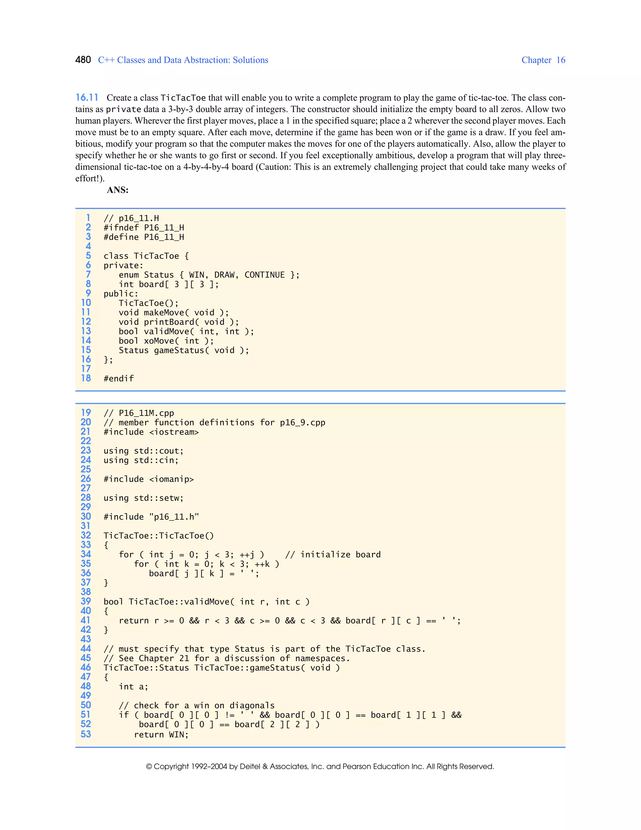 480 C++ Classes and Data Abstraction: Solutions Chapter 16
© Copyright 1992–2004 by Deitel & Associates, Inc. and Pearson Education Inc. All Rights Reserved.
16.11 Create a class TicTacToe that will enable you to write a complete program to play the game of tic-tac-toe. The class con-
tains as private data a 3-by-3 double array of integers. The constructor should initialize the empty board to all zeros. Allow two
human players. Wherever the first player moves, place a 1 in the specified square; place a 2 wherever the second player moves. Each
move must be to an empty square. After each move, determine if the game has been won or if the game is a draw. If you feel am-
bitious, modify your program so that the computer makes the moves for one of the players automatically. Also, allow the player to
specify whether he or she wants to go first or second. If you feel exceptionally ambitious, develop a program that will play three-
dimensional tic-tac-toe on a 4-by-4-by-4 board (Caution: This is an extremely challenging project that could take many weeks of
effort!).
ANS:
1 // p16_11.H
2 #ifndef P16_11_H
3 #define P16_11_H
4
5 class TicTacToe {
6 private:
7 enum Status { WIN, DRAW, CONTINUE };
8 int board[ 3 ][ 3 ];
9 public:
10 TicTacToe();
11 void makeMove( void );
12 void printBoard( void );
13 bool validMove( int, int );
14 bool xoMove( int );
15 Status gameStatus( void );
16 };
17
18 #endif
19 // P16_11M.cpp
20 // member function definitions for p16_9.cpp
21 #include <iostream>
22
23 using std::cout;
24 using std::cin;
25
26 #include <iomanip>
27
28 using std::setw;
29
30 #include "p16_11.h"
31
32 TicTacToe::TicTacToe()
33 {
34 for ( int j = 0; j < 3; ++j ) // initialize board
35 for ( int k = 0; k < 3; ++k )
36 board[ j ][ k ] = ' ';
37 }
38
39 bool TicTacToe::validMove( int r, int c )
40 {
41 return r >= 0 && r < 3 && c >= 0 && c < 3 && board[ r ][ c ] == ' ';
42 }
43
44 // must specify that type Status is part of the TicTacToe class.
45 // See Chapter 21 for a discussion of namespaces.
46 TicTacToe::Status TicTacToe::gameStatus( void )
47 {
48 int a;
49
50 // check for a win on diagonals
51 if ( board[ 0 ][ 0 ] != ' ' && board[ 0 ][ 0 ] == board[ 1 ][ 1 ] &&
52 board[ 0 ][ 0 ] == board[ 2 ][ 2 ] )
53 return WIN;
 