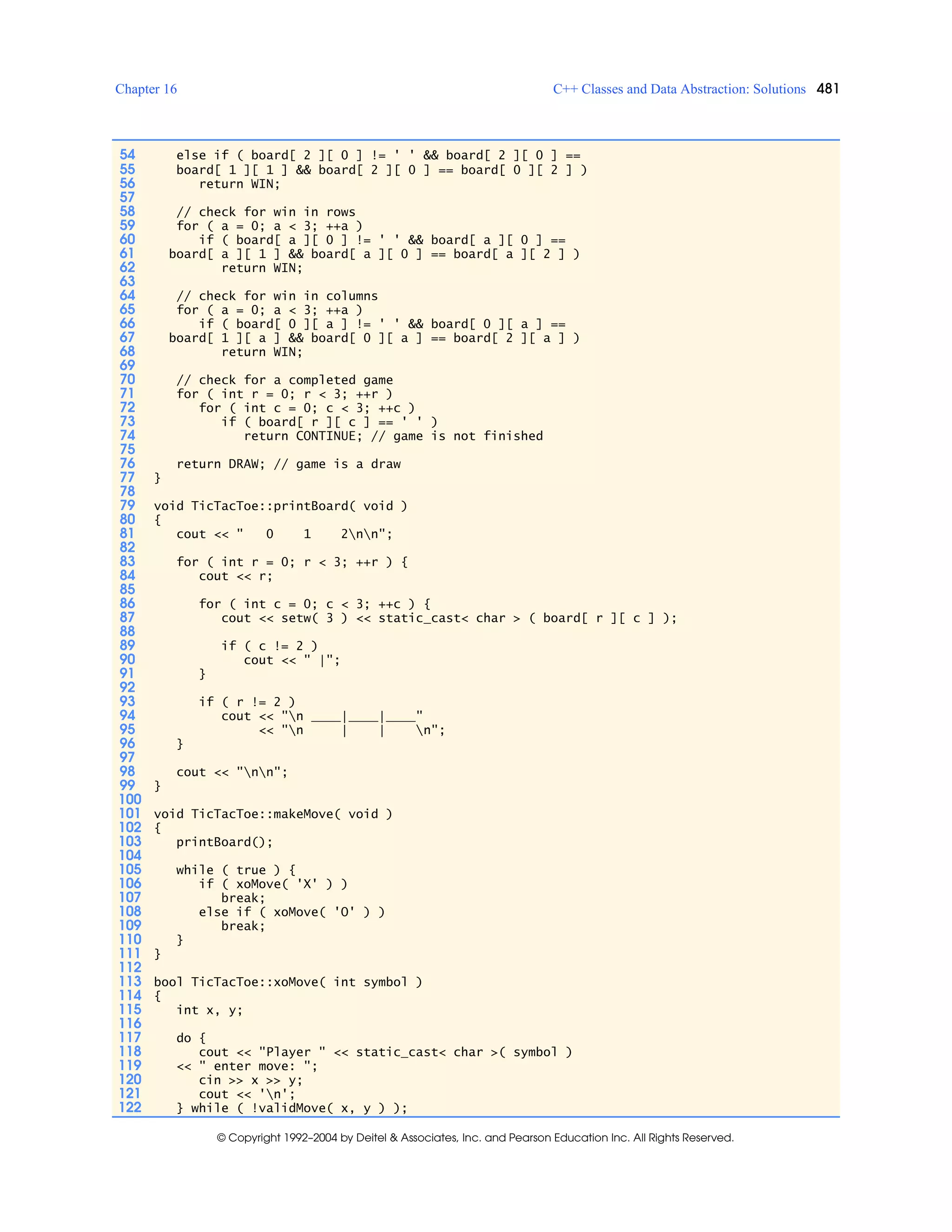 Chapter 16 C++ Classes and Data Abstraction: Solutions 481
© Copyright 1992–2004 by Deitel & Associates, Inc. and Pearson Education Inc. All Rights Reserved.
54 else if ( board[ 2 ][ 0 ] != ' ' && board[ 2 ][ 0 ] ==
55 board[ 1 ][ 1 ] && board[ 2 ][ 0 ] == board[ 0 ][ 2 ] )
56 return WIN;
57
58 // check for win in rows
59 for ( a = 0; a < 3; ++a )
60 if ( board[ a ][ 0 ] != ' ' && board[ a ][ 0 ] ==
61 board[ a ][ 1 ] && board[ a ][ 0 ] == board[ a ][ 2 ] )
62 return WIN;
63
64 // check for win in columns
65 for ( a = 0; a < 3; ++a )
66 if ( board[ 0 ][ a ] != ' ' && board[ 0 ][ a ] ==
67 board[ 1 ][ a ] && board[ 0 ][ a ] == board[ 2 ][ a ] )
68 return WIN;
69
70 // check for a completed game
71 for ( int r = 0; r < 3; ++r )
72 for ( int c = 0; c < 3; ++c )
73 if ( board[ r ][ c ] == ' ' )
74 return CONTINUE; // game is not finished
75
76 return DRAW; // game is a draw
77 }
78
79 void TicTacToe::printBoard( void )
80 {
81 cout << " 0 1 2nn";
82
83 for ( int r = 0; r < 3; ++r ) {
84 cout << r;
85
86 for ( int c = 0; c < 3; ++c ) {
87 cout << setw( 3 ) << static_cast< char > ( board[ r ][ c ] );
88
89 if ( c != 2 )
90 cout << " |";
91 }
92
93 if ( r != 2 )
94 cout << "n ____|____|____"
95 << "n | | n";
96 }
97
98 cout << "nn";
99 }
100
101 void TicTacToe::makeMove( void )
102 {
103 printBoard();
104
105 while ( true ) {
106 if ( xoMove( 'X' ) )
107 break;
108 else if ( xoMove( 'O' ) )
109 break;
110 }
111 }
112
113 bool TicTacToe::xoMove( int symbol )
114 {
115 int x, y;
116
117 do {
118 cout << "Player " << static_cast< char >( symbol )
119 << " enter move: ";
120 cin >> x >> y;
121 cout << 'n';
122 } while ( !validMove( x, y ) );
 