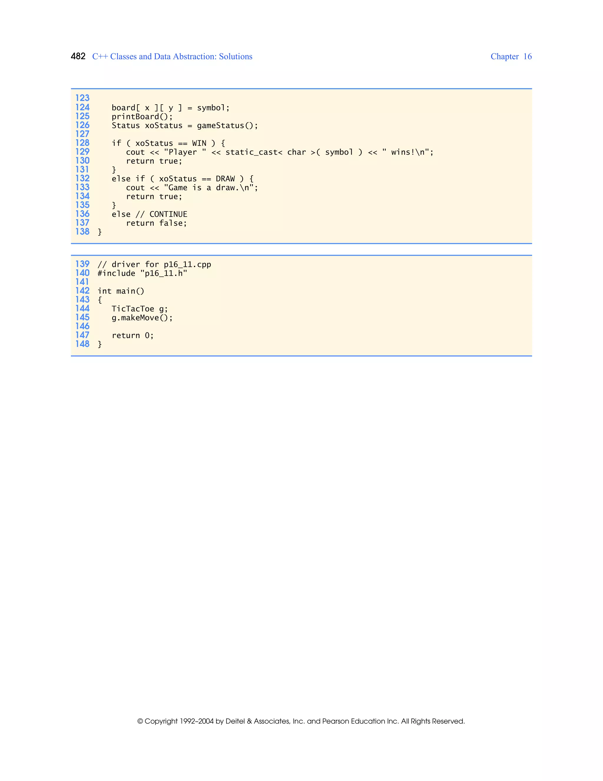 482 C++ Classes and Data Abstraction: Solutions Chapter 16
© Copyright 1992–2004 by Deitel & Associates, Inc. and Pearson Education Inc. All Rights Reserved.
123
124 board[ x ][ y ] = symbol;
125 printBoard();
126 Status xoStatus = gameStatus();
127
128 if ( xoStatus == WIN ) {
129 cout << "Player " << static_cast< char >( symbol ) << " wins!n";
130 return true;
131 }
132 else if ( xoStatus == DRAW ) {
133 cout << "Game is a draw.n";
134 return true;
135 }
136 else // CONTINUE
137 return false;
138 }
139 // driver for p16_11.cpp
140 #include "p16_11.h"
141
142 int main()
143 {
144 TicTacToe g;
145 g.makeMove();
146
147 return 0;
148 }
 
