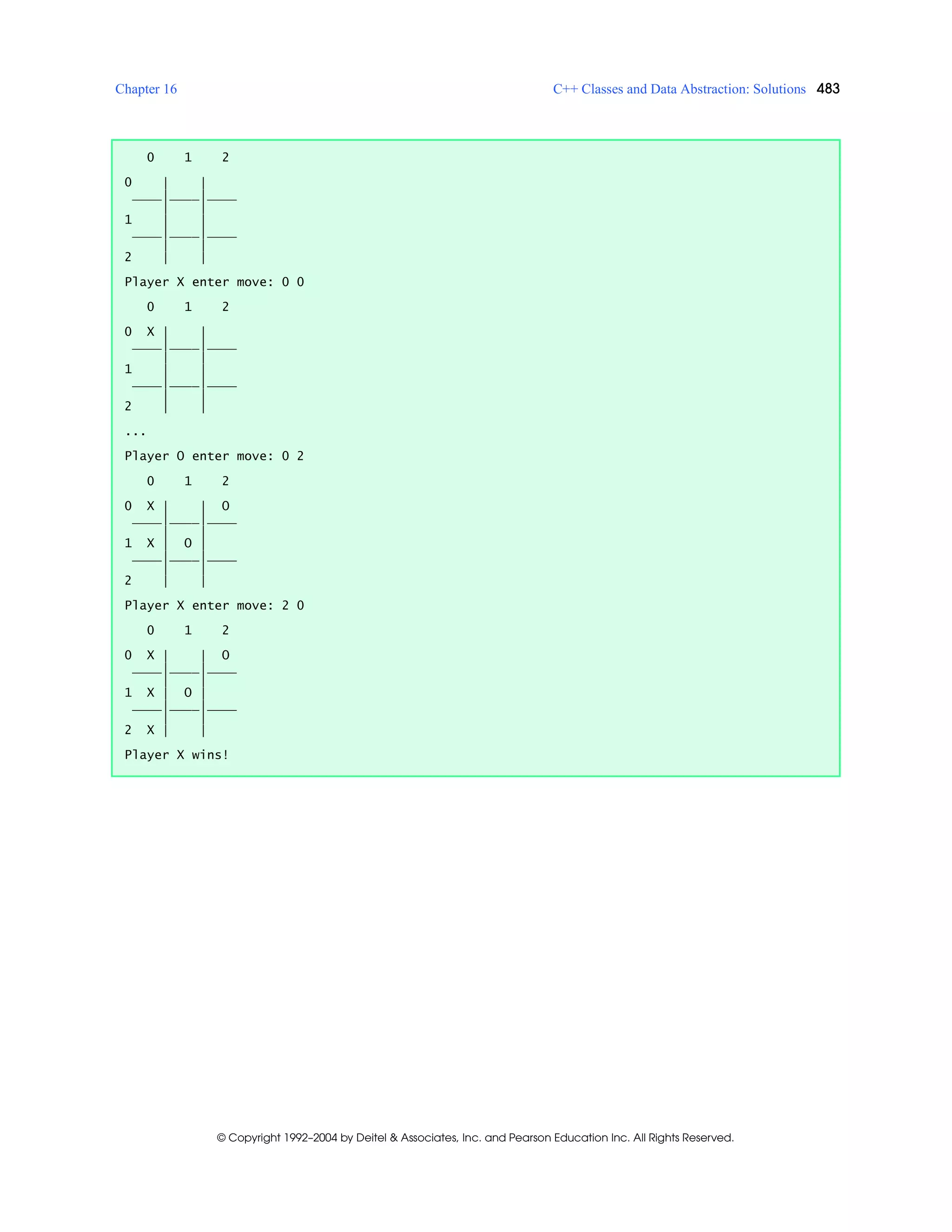 Chapter 16 C++ Classes and Data Abstraction: Solutions 483
© Copyright 1992–2004 by Deitel & Associates, Inc. and Pearson Education Inc. All Rights Reserved.
0 1 2
0 | |
____|____|____
| |
1 | |
____|____|____
| |
2 | |
Player X enter move: 0 0
0 1 2
0 X | |
____|____|____
| |
1 | |
____|____|____
| |
2 | |
...
Player O enter move: 0 2
0 1 2
0 X | | O
____|____|____
| |
1 X | O |
____|____|____
| |
2 | |
Player X enter move: 2 0
0 1 2
0 X | | O
____|____|____
| |
1 X | O |
____|____|____
| |
2 X | |
Player X wins!
 