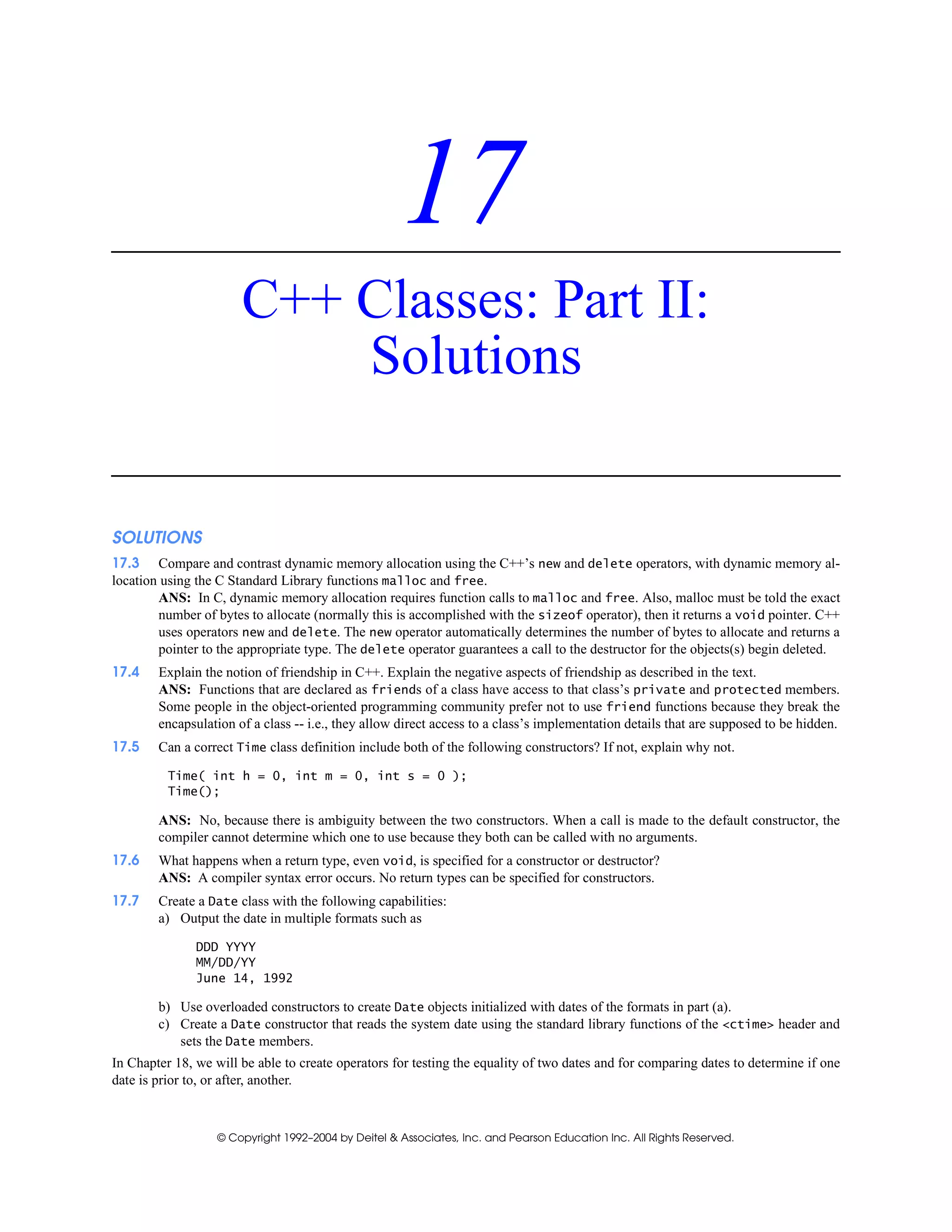 © Copyright 1992–2004 by Deitel & Associates, Inc. and Pearson Education Inc. All Rights Reserved.
17
C++ Classes: Part II:
Solutions
SOLUTIONS
17.3 Compare and contrast dynamic memory allocation using the C++’s new and delete operators, with dynamic memory al-
location using the C Standard Library functions malloc and free.
ANS: In C, dynamic memory allocation requires function calls to malloc and free. Also, malloc must be told the exact
number of bytes to allocate (normally this is accomplished with the sizeof operator), then it returns a void pointer. C++
uses operators new and delete. The new operator automatically determines the number of bytes to allocate and returns a
pointer to the appropriate type. The delete operator guarantees a call to the destructor for the objects(s) begin deleted.
17.4 Explain the notion of friendship in C++. Explain the negative aspects of friendship as described in the text.
ANS: Functions that are declared as friends of a class have access to that class’s private and protected members.
Some people in the object-oriented programming community prefer not to use friend functions because they break the
encapsulation of a class -- i.e., they allow direct access to a class’s implementation details that are supposed to be hidden.
17.5 Can a correct Time class definition include both of the following constructors? If not, explain why not.
Time( int h = 0, int m = 0, int s = 0 );
Time();
ANS: No, because there is ambiguity between the two constructors. When a call is made to the default constructor, the
compiler cannot determine which one to use because they both can be called with no arguments.
17.6 What happens when a return type, even void, is specified for a constructor or destructor?
ANS: A compiler syntax error occurs. No return types can be specified for constructors.
17.7 Create a Date class with the following capabilities:
a) Output the date in multiple formats such as
DDD YYYY
MM/DD/YY
June 14, 1992
b) Use overloaded constructors to create Date objects initialized with dates of the formats in part (a).
c) Create a Date constructor that reads the system date using the standard library functions of the <ctime> header and
sets the Date members.
In Chapter 18, we will be able to create operators for testing the equality of two dates and for comparing dates to determine if one
date is prior to, or after, another.
 