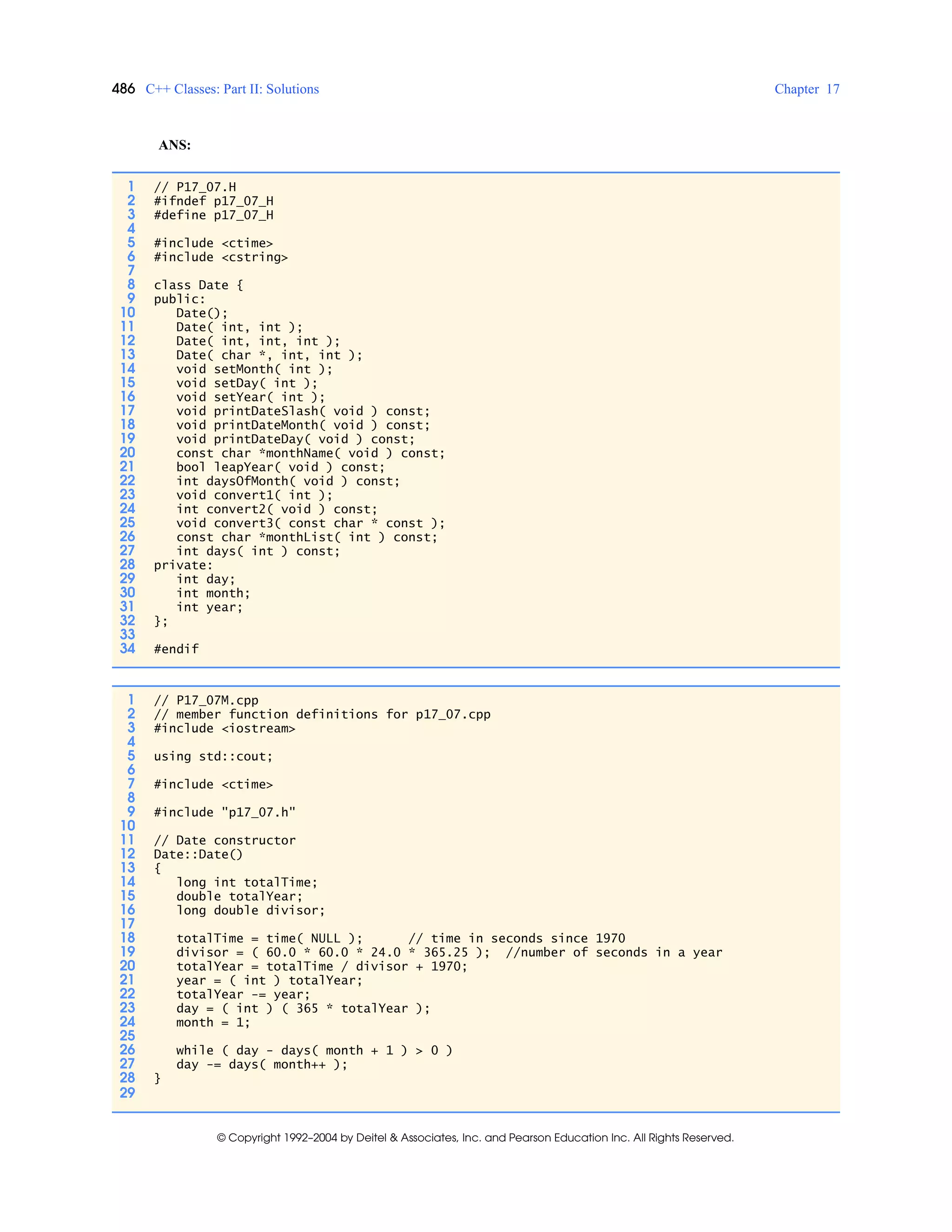 486 C++ Classes: Part II: Solutions Chapter 17
© Copyright 1992–2004 by Deitel & Associates, Inc. and Pearson Education Inc. All Rights Reserved.
ANS:
1 // P17_07.H
2 #ifndef p17_07_H
3 #define p17_07_H
4
5 #include <ctime>
6 #include <cstring>
7
8 class Date {
9 public:
10 Date();
11 Date( int, int );
12 Date( int, int, int );
13 Date( char *, int, int );
14 void setMonth( int );
15 void setDay( int );
16 void setYear( int );
17 void printDateSlash( void ) const;
18 void printDateMonth( void ) const;
19 void printDateDay( void ) const;
20 const char *monthName( void ) const;
21 bool leapYear( void ) const;
22 int daysOfMonth( void ) const;
23 void convert1( int );
24 int convert2( void ) const;
25 void convert3( const char * const );
26 const char *monthList( int ) const;
27 int days( int ) const;
28 private:
29 int day;
30 int month;
31 int year;
32 };
33
34 #endif
1 // P17_07M.cpp
2 // member function definitions for p17_07.cpp
3 #include <iostream>
4
5 using std::cout;
6
7 #include <ctime>
8
9 #include "p17_07.h"
10
11 // Date constructor
12 Date::Date()
13 {
14 long int totalTime;
15 double totalYear;
16 long double divisor;
17
18 totalTime = time( NULL ); // time in seconds since 1970
19 divisor = ( 60.0 * 60.0 * 24.0 * 365.25 ); //number of seconds in a year
20 totalYear = totalTime / divisor + 1970;
21 year = ( int ) totalYear;
22 totalYear -= year;
23 day = ( int ) ( 365 * totalYear );
24 month = 1;
25
26 while ( day - days( month + 1 ) > 0 )
27 day -= days( month++ );
28 }
29
 