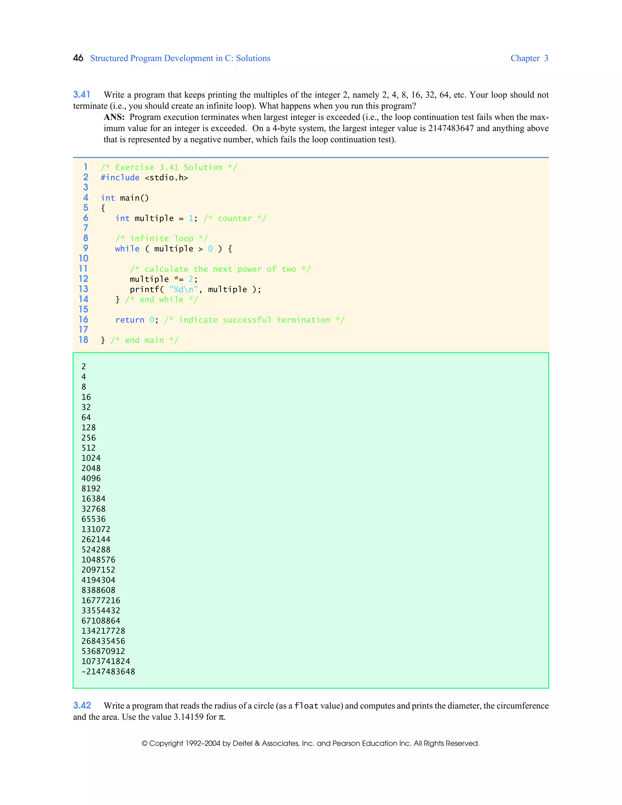 46 Structured Program Development in C: Solutions Chapter 3
© Copyright 1992–2004 by Deitel & Associates, Inc. and Pearson Education Inc. All Rights Reserved.
3.41 Write a program that keeps printing the multiples of the integer 2, namely 2, 4, 8, 16, 32, 64, etc. Your loop should not
terminate (i.e., you should create an infinite loop). What happens when you run this program?
ANS: Program execution terminates when largest integer is exceeded (i.e., the loop continuation test fails when the max-
imum value for an integer is exceeded. On a 4-byte system, the largest integer value is 2147483647 and anything above
that is represented by a negative number, which fails the loop continuation test).
3.42 Write a program that reads the radius of a circle (as a float value) and computes and prints the diameter, the circumference
and the area. Use the value 3.14159 for π.
1 /* Exercise 3.41 Solution */
2 #include <stdio.h>
3
4 int main()
5 {
6 int multiple = 1; /* counter */
7
8 /* infinite loop */
9 while ( multiple > 0 ) {
10
11 /* calculate the next power of two */
12 multiple *= 2;
13 printf( "%dn", multiple );
14 } /* end while */
15
16 return 0; /* indicate successful termination */
17
18 } /* end main */
2
4
8
16
32
64
128
256
512
1024
2048
4096
8192
16384
32768
65536
131072
262144
524288
1048576
2097152
4194304
8388608
16777216
33554432
67108864
134217728
268435456
536870912
1073741824
-2147483648
 