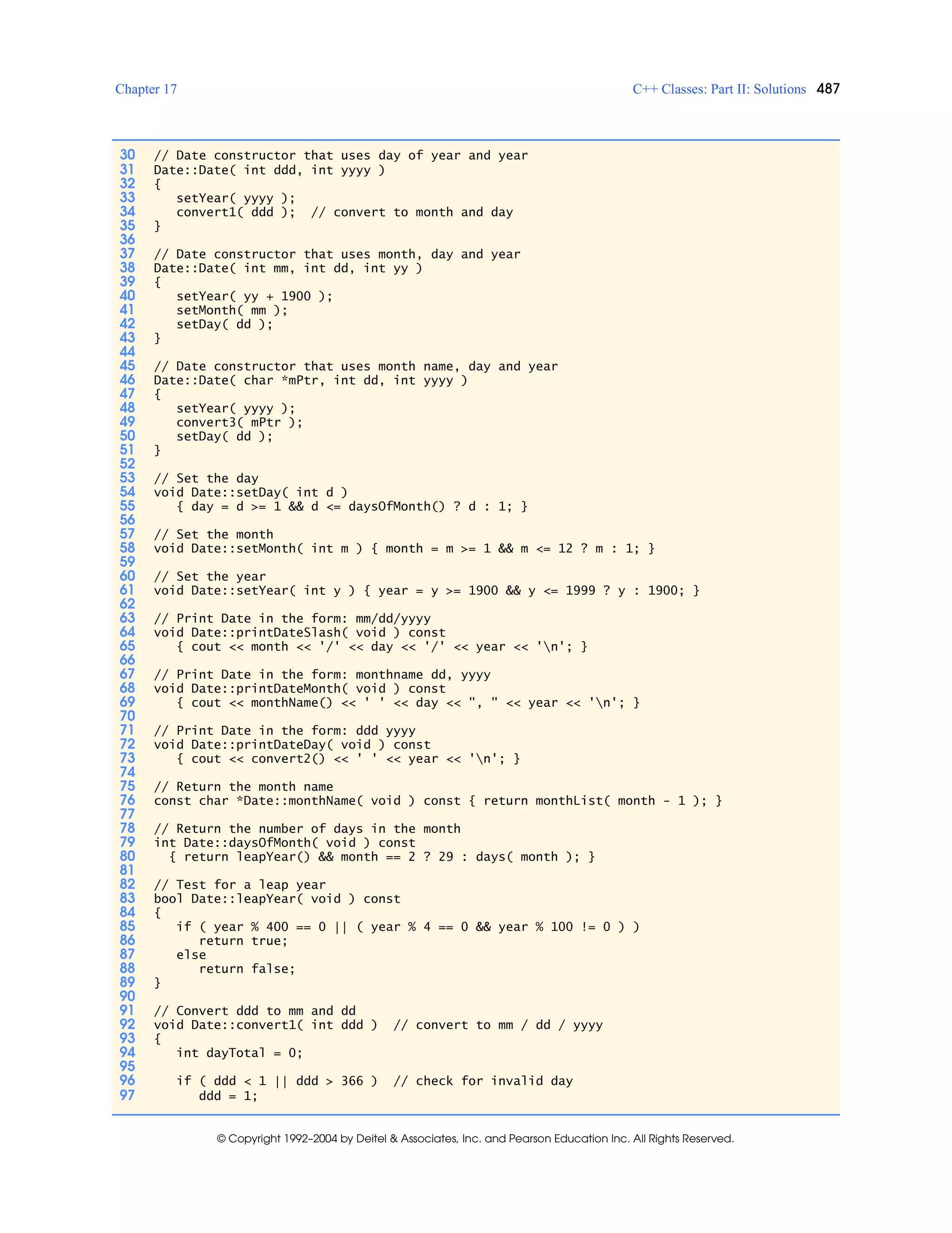 Chapter 17 C++ Classes: Part II: Solutions 487
© Copyright 1992–2004 by Deitel & Associates, Inc. and Pearson Education Inc. All Rights Reserved.
30 // Date constructor that uses day of year and year
31 Date::Date( int ddd, int yyyy )
32 {
33 setYear( yyyy );
34 convert1( ddd ); // convert to month and day
35 }
36
37 // Date constructor that uses month, day and year
38 Date::Date( int mm, int dd, int yy )
39 {
40 setYear( yy + 1900 );
41 setMonth( mm );
42 setDay( dd );
43 }
44
45 // Date constructor that uses month name, day and year
46 Date::Date( char *mPtr, int dd, int yyyy )
47 {
48 setYear( yyyy );
49 convert3( mPtr );
50 setDay( dd );
51 }
52
53 // Set the day
54 void Date::setDay( int d )
55 { day = d >= 1 && d <= daysOfMonth() ? d : 1; }
56
57 // Set the month
58 void Date::setMonth( int m ) { month = m >= 1 && m <= 12 ? m : 1; }
59
60 // Set the year
61 void Date::setYear( int y ) { year = y >= 1900 && y <= 1999 ? y : 1900; }
62
63 // Print Date in the form: mm/dd/yyyy
64 void Date::printDateSlash( void ) const
65 { cout << month << '/' << day << '/' << year << 'n'; }
66
67 // Print Date in the form: monthname dd, yyyy
68 void Date::printDateMonth( void ) const
69 { cout << monthName() << ' ' << day << ", " << year << 'n'; }
70
71 // Print Date in the form: ddd yyyy
72 void Date::printDateDay( void ) const
73 { cout << convert2() << ' ' << year << 'n'; }
74
75 // Return the month name
76 const char *Date::monthName( void ) const { return monthList( month - 1 ); }
77
78 // Return the number of days in the month
79 int Date::daysOfMonth( void ) const
80 { return leapYear() && month == 2 ? 29 : days( month ); }
81
82 // Test for a leap year
83 bool Date::leapYear( void ) const
84 {
85 if ( year % 400 == 0 || ( year % 4 == 0 && year % 100 != 0 ) )
86 return true;
87 else
88 return false;
89 }
90
91 // Convert ddd to mm and dd
92 void Date::convert1( int ddd ) // convert to mm / dd / yyyy
93 {
94 int dayTotal = 0;
95
96 if ( ddd < 1 || ddd > 366 ) // check for invalid day
97 ddd = 1;
 