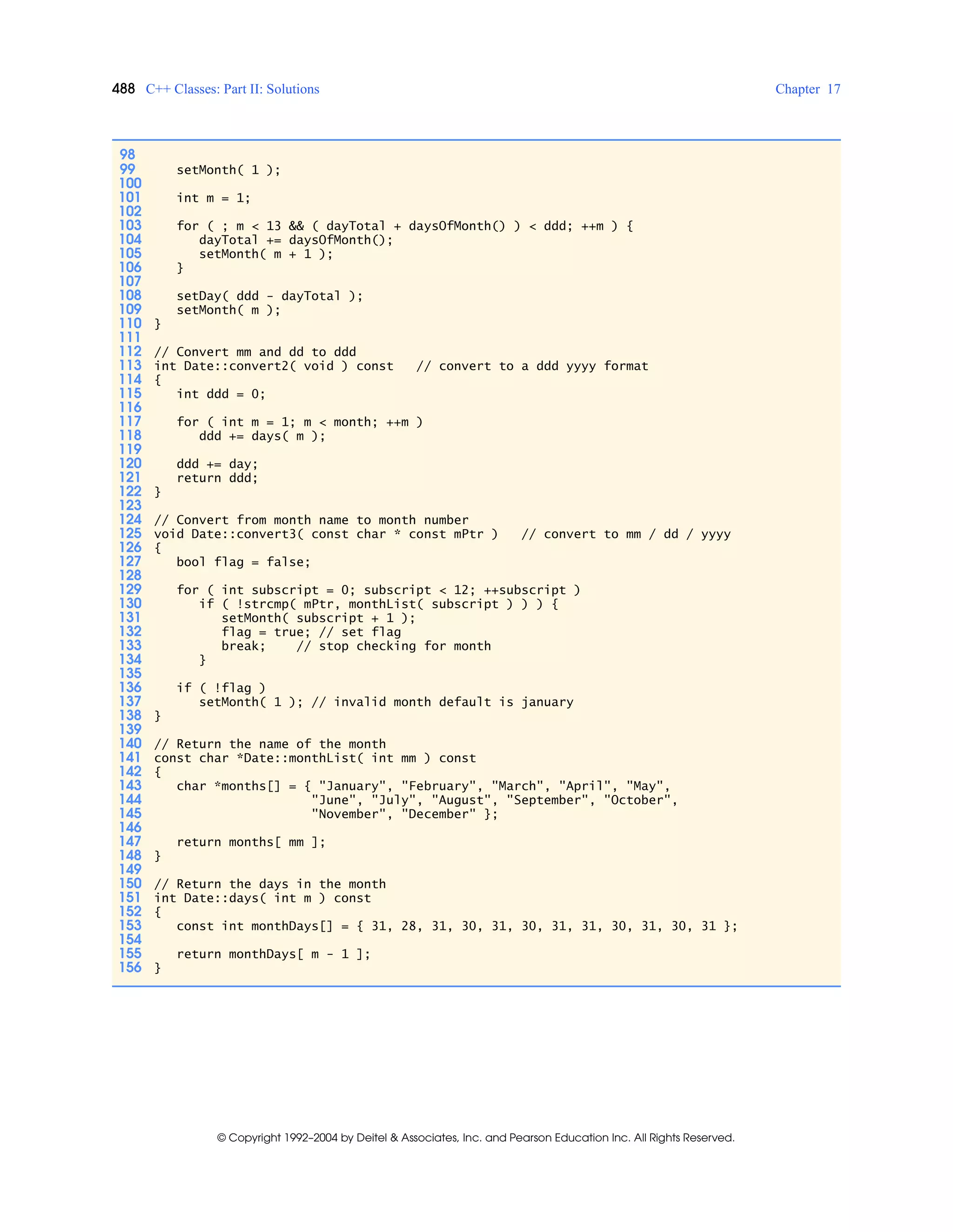 488 C++ Classes: Part II: Solutions Chapter 17
© Copyright 1992–2004 by Deitel & Associates, Inc. and Pearson Education Inc. All Rights Reserved.
98
99 setMonth( 1 );
100
101 int m = 1;
102
103 for ( ; m < 13 && ( dayTotal + daysOfMonth() ) < ddd; ++m ) {
104 dayTotal += daysOfMonth();
105 setMonth( m + 1 );
106 }
107
108 setDay( ddd - dayTotal );
109 setMonth( m );
110 }
111
112 // Convert mm and dd to ddd
113 int Date::convert2( void ) const // convert to a ddd yyyy format
114 {
115 int ddd = 0;
116
117 for ( int m = 1; m < month; ++m )
118 ddd += days( m );
119
120 ddd += day;
121 return ddd;
122 }
123
124 // Convert from month name to month number
125 void Date::convert3( const char * const mPtr ) // convert to mm / dd / yyyy
126 {
127 bool flag = false;
128
129 for ( int subscript = 0; subscript < 12; ++subscript )
130 if ( !strcmp( mPtr, monthList( subscript ) ) ) {
131 setMonth( subscript + 1 );
132 flag = true; // set flag
133 break; // stop checking for month
134 }
135
136 if ( !flag )
137 setMonth( 1 ); // invalid month default is january
138 }
139
140 // Return the name of the month
141 const char *Date::monthList( int mm ) const
142 {
143 char *months[] = { "January", "February", "March", "April", "May",
144 "June", "July", "August", "September", "October",
145 "November", "December" };
146
147 return months[ mm ];
148 }
149
150 // Return the days in the month
151 int Date::days( int m ) const
152 {
153 const int monthDays[] = { 31, 28, 31, 30, 31, 30, 31, 31, 30, 31, 30, 31 };
154
155 return monthDays[ m - 1 ];
156 }
 
