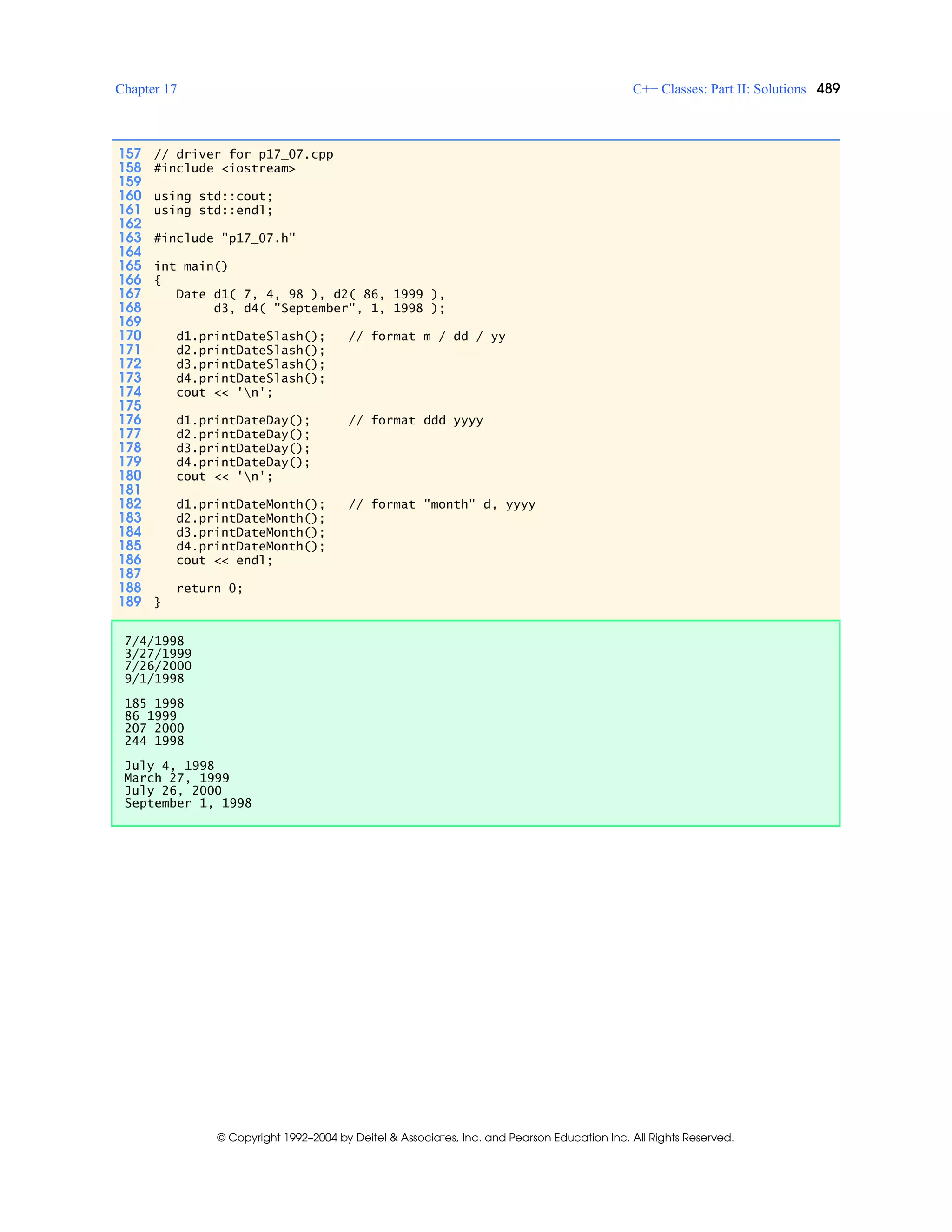 Chapter 17 C++ Classes: Part II: Solutions 489
© Copyright 1992–2004 by Deitel & Associates, Inc. and Pearson Education Inc. All Rights Reserved.
157 // driver for p17_07.cpp
158 #include <iostream>
159
160 using std::cout;
161 using std::endl;
162
163 #include "p17_07.h"
164
165 int main()
166 {
167 Date d1( 7, 4, 98 ), d2( 86, 1999 ),
168 d3, d4( "September", 1, 1998 );
169
170 d1.printDateSlash(); // format m / dd / yy
171 d2.printDateSlash();
172 d3.printDateSlash();
173 d4.printDateSlash();
174 cout << 'n';
175
176 d1.printDateDay(); // format ddd yyyy
177 d2.printDateDay();
178 d3.printDateDay();
179 d4.printDateDay();
180 cout << 'n';
181
182 d1.printDateMonth(); // format "month" d, yyyy
183 d2.printDateMonth();
184 d3.printDateMonth();
185 d4.printDateMonth();
186 cout << endl;
187
188 return 0;
189 }
7/4/1998
3/27/1999
7/26/2000
9/1/1998
185 1998
86 1999
207 2000
244 1998
July 4, 1998
March 27, 1999
July 26, 2000
September 1, 1998
 