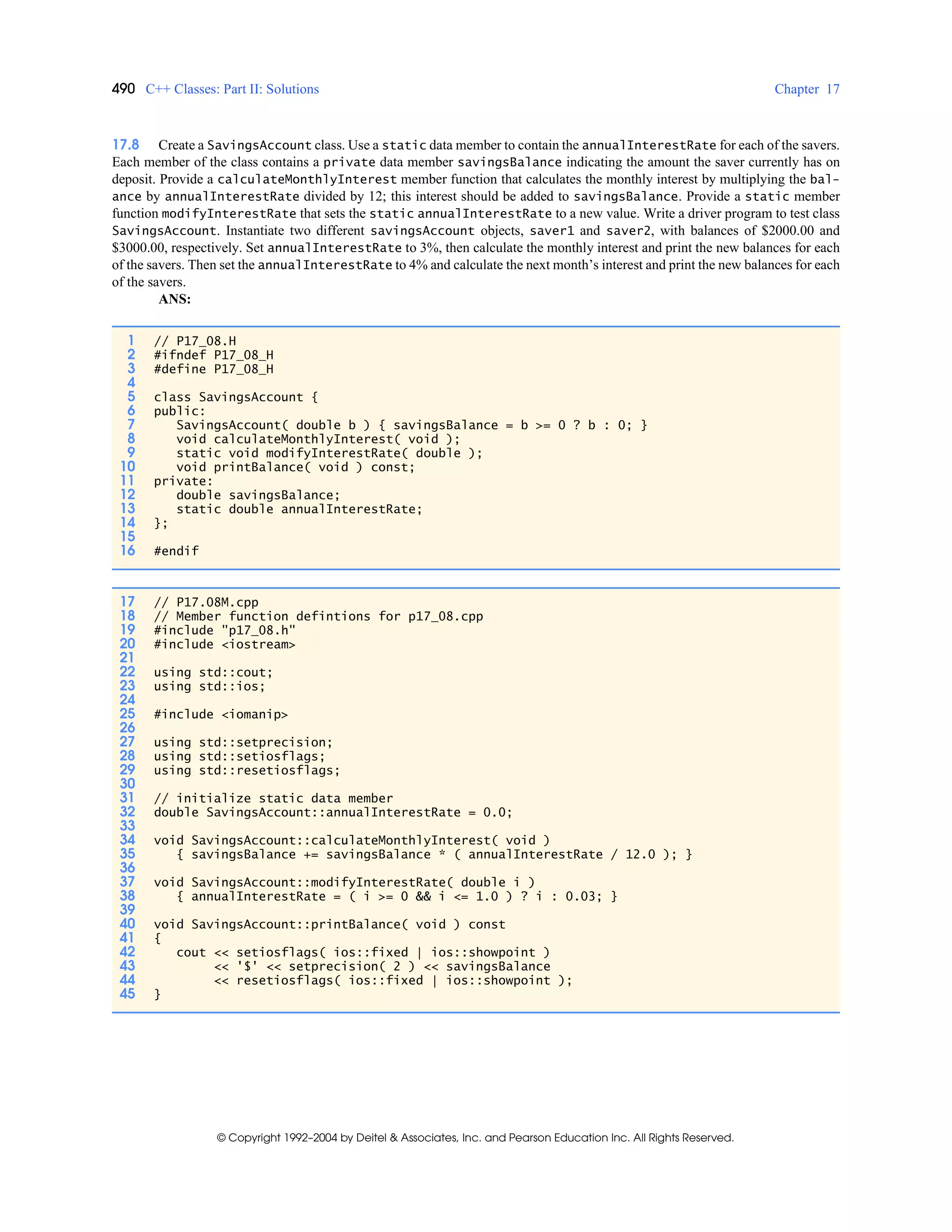 490 C++ Classes: Part II: Solutions Chapter 17
© Copyright 1992–2004 by Deitel & Associates, Inc. and Pearson Education Inc. All Rights Reserved.
17.8 Create a SavingsAccount class. Use a static data member to contain the annualInterestRate for each of the savers.
Each member of the class contains a private data member savingsBalance indicating the amount the saver currently has on
deposit. Provide a calculateMonthlyInterest member function that calculates the monthly interest by multiplying the bal-
ance by annualInterestRate divided by 12; this interest should be added to savingsBalance. Provide a static member
function modifyInterestRate that sets the static annualInterestRate to a new value. Write a driver program to test class
SavingsAccount. Instantiate two different savingsAccount objects, saver1 and saver2, with balances of $2000.00 and
$3000.00, respectively. Set annualInterestRate to 3%, then calculate the monthly interest and print the new balances for each
of the savers. Then set the annualInterestRate to 4% and calculate the next month’s interest and print the new balances for each
of the savers.
ANS:
1 // P17_08.H
2 #ifndef P17_08_H
3 #define P17_08_H
4
5 class SavingsAccount {
6 public:
7 SavingsAccount( double b ) { savingsBalance = b >= 0 ? b : 0; }
8 void calculateMonthlyInterest( void );
9 static void modifyInterestRate( double );
10 void printBalance( void ) const;
11 private:
12 double savingsBalance;
13 static double annualInterestRate;
14 };
15
16 #endif
17 // P17.08M.cpp
18 // Member function defintions for p17_08.cpp
19 #include "p17_08.h"
20 #include <iostream>
21
22 using std::cout;
23 using std::ios;
24
25 #include <iomanip>
26
27 using std::setprecision;
28 using std::setiosflags;
29 using std::resetiosflags;
30
31 // initialize static data member
32 double SavingsAccount::annualInterestRate = 0.0;
33
34 void SavingsAccount::calculateMonthlyInterest( void )
35 { savingsBalance += savingsBalance * ( annualInterestRate / 12.0 ); }
36
37 void SavingsAccount::modifyInterestRate( double i )
38 { annualInterestRate = ( i >= 0 && i <= 1.0 ) ? i : 0.03; }
39
40 void SavingsAccount::printBalance( void ) const
41 {
42 cout << setiosflags( ios::fixed | ios::showpoint )
43 << '$' << setprecision( 2 ) << savingsBalance
44 << resetiosflags( ios::fixed | ios::showpoint );
45 }
 